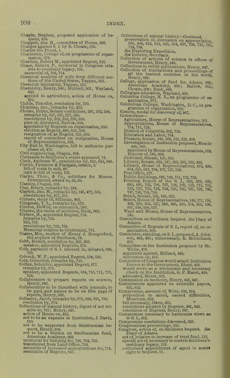 Chapin, Stephen, proposed application of be- quest, 850. Chappell, Abs. H., committee of House, 206. Charges against S. I. by R. Choate, 636. Charles the Proud, 1. Charleston, College of, on programme of organ- ization, 978. Charlton, Robert M., appointed Regent, 622. Chase, Salmon P., memorial to Congress rela- tive to residuary legacy, 131. memorial of, 708, 714. Chemical analysis of soils from different sec- tions of the United States, Tappan, 302. Chemical laboratory, Tappan, 203. Chemistry, Henry, 940; Hubbell, 803, Wayland, 840. applied to agriculture, action of House on, 402. Childs, Timothy, resolution by, 170. Chipman, Jno., remarks by, 432. Choate, Rufus, Senate committee, 247, 202, 306. remarks by, 327,331,337, 349. resolutions by, 262, 324, 326,350. plan of, discussed, Barlow, 914. appointed by Regents on organization, 930. election as Regent, 490, 636, 568. resignation of, as Regent, 635, 669. report of committee on resignation. House of Representatives, 589. City Hall in Washington, bill to authorize pur- chase of, 475. Civil engineering, Chapin, 858. Claimants to Smithson’s estate appeared, 74. Clark, Ambrose W., resolutions by, 682, 683, 685. Clarke, Fynmore & Fladgate, letters, 3. bill of costs in suit, 80. oath to bill of costs, 101. Clarke, Thos., & Co., solicitors for Messrs. Drummond, award to, 63,66. Classics, Chapin, 858. Clay, Henry, remarks by, 244. Clayton, Jno. M., remarks by, 143, 477,661. resolutions by, 477,561. Climate, study of, Silliman, 963. Clingman, T. L., remarks by, 670. Clinton, DeWitt, on education, 380. Cliques, the curse of societies, Beck, 962. Clymer, H., appointed Regent, 754. remarks by, 755. bill, 756. resolutions by, 755, 756. Memorial relative to Centennial, 751. Coates, Mrs., mother of Henry J. Hungerford, the nephew of Smithson, 18. Cobb, Howell, resolution by, 435,436. speaker, appointed Regents, 518. Coin, payment of S. I. interest in, debated, 689, 703. Colcock, W. F., appointed Regent, 518, 523. Cole, Cornelius, remarks by, 725. Colfax, Schuyler, appointed Regent, 677. remarks by, 679. speaker, appointed Regents, 684, 710, 711, 721, Collaborators to prepare reports on science, Henry, 946. Collaborators to be furnished with journals, to be paid, and names to be on title page of reports, Henry, 946. Collamer, Jacob, remarks by, 675, 684, 691, 700. resolution by, 674. Collections of natural history, digest of act rel- ative to, 762; Henry, 947. action of House on, 462. not to be an expense to Institution, J. Davis, 510. not to be supported from Smithsonian be- quest, Henry, 958. not to bo a burden on Smithsonian fund, American Academy, 969. memorial for building for, 749, 754, 755. transferred from Land Office, 724. necessity of increasod appropriations for, 714. resolution of Regents, 943. Collections of natural history— Continued preservation of, discussion on appropriation “■>* M?, 612. 613, 625, 654, 677, 709, 711, 71o’, i 7 Ot, See Exploring Expedition. See Interior, Secretary. Collection of articles of science in offices of Government, Henry, 946. Collections to verify publications, Henry, 947 Collection of transactions and proceedings of all the learned societies in the world Henry, 946. ’ College, application of fund for, Adams, 844: American Academy, 965; Barlow, 911; Choate, 308; Rush, 849. Collegiate education, Wayland, 839. Columbia College, N. Y., on programme of or- ganization. 971. Columbian College, Washington, D. C., on pro- gramme of organization, 993. Comets, medal for discovery of, 967. Committees— Agriculture, House of Representatives, 301. Appropriations, House of Representatives 714, 716, 724. District of Columbia, 653, 710. Education and Labor, 764. Finance, Senate, 243, 508, 521, 523, 658. Investigation of Institution proposed, Meach- am, 569. appointed by House of Representatives, 573. Reports of, 589, 608. Judiciary, Senate, 135, 563. Library, Senate, 239, 247, 262, 305, 332, 490. Library, House of Representatives, 473, 490. 674, 681, 682, 704, 707, 727,728. Post Office, 527. Public Buildings, 686, 748, 751, 752, 755. Printing Report of the 8. I., 652, 653, 682, 683, 685, 702, 700, 707, 708, 709, 710, 711, 715, 716, 721, 722, 723, 724, 725, 726, 727, 728, 745, 747, 748, 754, 756. Select, Senate, 159,166, 352. Select, House of Representatives, 148,171,198, 199, 200, 202, 247, 249, 266, 293, 354, 355, 526, 667, 689, 608, 037. Ways and Means, House of Representatives, Committees on Smithson bequest. See Diary of Adams. Committee of Regents of S. I., report of, on or- ganization, 930. Committee, standing, on S. I., proposed, A. John- son, 489, 491; unnecessary, R. McClelland, 492. Committee on the Institution proposed by Mr. White, 478. argument against, Hilliard, 483. discussion on, 479. Committee of Congress would attach Institution forever to the Government, Rhett, 499. would serve as a wholesome and necessary check on the Institution, G. P. Marsh, 499. advocated, Morse, 502. Commission on memoirs, Henry, 945, 947. Commissions appointed on scientific papers, 621, 622. Compromise, account of, Witte, 609, 614. proposition to annul, caused difficulties, Mencham, 632. bill necessary, Owen, 431. * resolutions adopted by Regents, 941, 942. resolution of Regents, Henry, 947. Compromise necessary to harmonize views ns to 8.1., 412. Compromise resolutions discussed, 635. Congressional proceedings, 135. Congress, action of, on Smithson bequest. See Diary of Adams. act of, relative to increase of trust fund, 132. special act of, necessary to control Smithson’s residuary legacy, 129. authorized appointment of agent to assert right to bequest. 11.