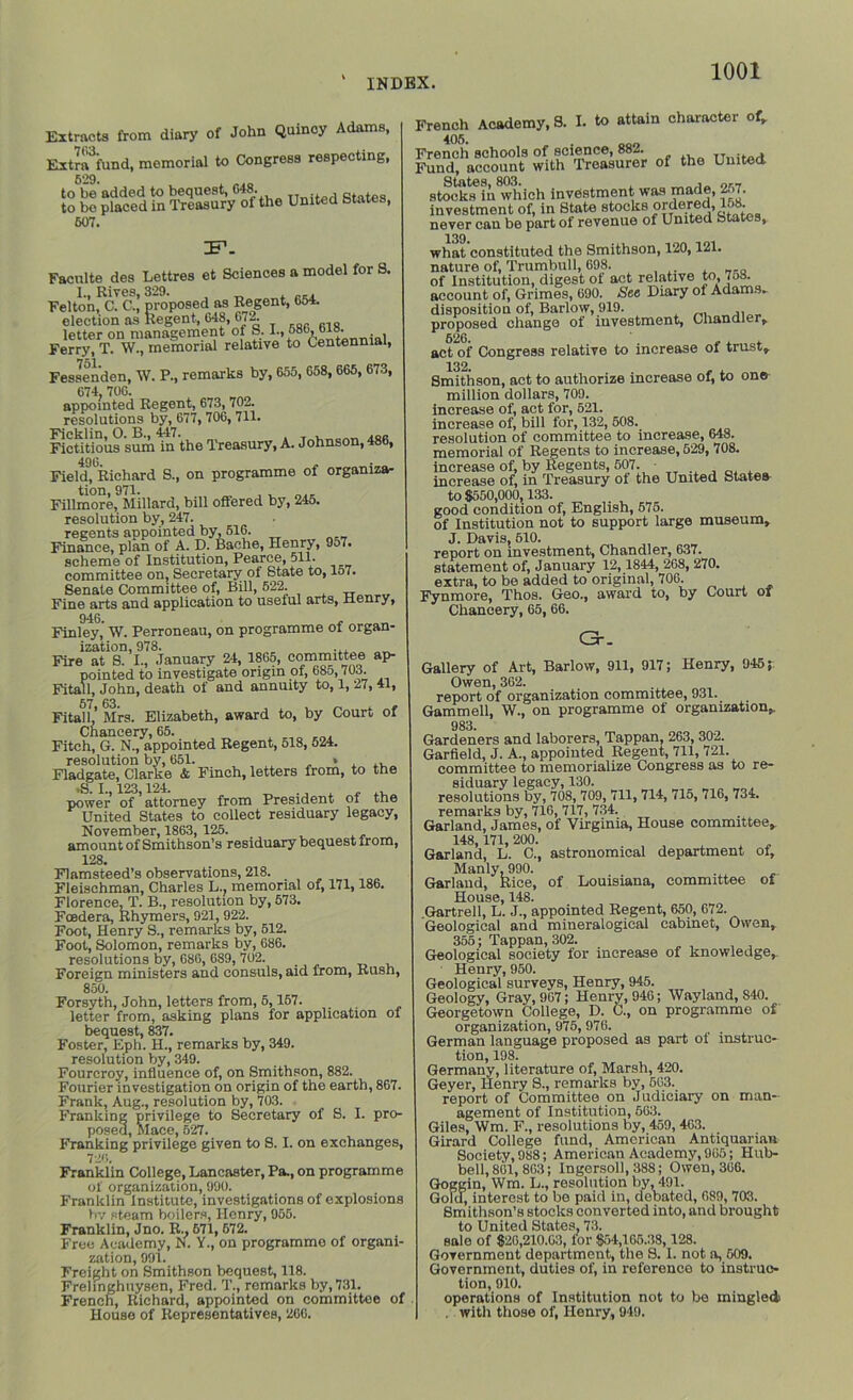 Extracts from diary of John Quincy Adams, Extra^fund, memorial to Congress respecting, 529. to be’added to bequest, 648. , to bo placed in Treasury of the United btates, 607. IF1. Faculte des Lettres et Sciences a model for S. Felton! cl C\’ proposed as Regent, 654. election as Regent, 648, 67| letter on management of S. 1., 68b, bis. Ferry, T. W., memorial relative to Centennial, Fessenden, W. P., remarks by, 655, 658,665, 673, 674, 706. appointed Regent, 673, 702. resolutions by, 677, 706, 711. FicUtious sum in the Treasury, A. Johnson, 486, 490. Field, Richard S., on programme of organiza- tion, 971. , , ... Fillmore, Millard, bill oflered by, 245. resolution by, 247. regents appointed by, 516. Finance, plan of A. D. Bache, Henry, 9o7. scheme of Institution, Pearce, 511. committee on, Secretary ot State to, 157. Senate Committee of, Bill, 522. Fine arts and application to useful arts, Henry, 946. - Finley, W. Perroneau, on programme oi organ- ization, 978. ... Fire at S. I., January 24, 1865, committee ap- pointed to investigate origin of, 685,703. Fita.ll, John, death of and annuity to, 1, 27, 41, Fitali',’ Mrs. Elizabeth, award to, by Court of Chancery, 65. Fitch, G. N., appointed Regent, 518, 524. resolution by, 651. . * , ,, Fladgate, Clarke & Finch, letters from, to the ■S I 123 124. power of attorney from President oi the United States to collect residuary legacy, November, 1863, 125. amount of Smithson’s residuary bequest from, 128. Flamsteed’s observations, 218. Fleischman, Charles L., memorial of, 171,186. Florence, T. B., resolution by, 573. Foedera, Rhymers, 921, 922. Foot, Henry S., remarks by, 512. Foot, Solomon, remarks by, 686. resolutions by, 686, 689, 702. Foreign ministers and consuls, aid from, Rush, 850. Forsyth, John, letters from, 6,157. letter from, asking plans for application of bequest, 837. Foster, Eph. H., remarks by, 349. resolution by, 349. Fourcroy, influence of, on Smithson, 882. Fourier investigation on origin of the earth, 867. Frank, Aug., resolution by, 703. Franking privilege fri posed, Mace, 527. to Secretary of S. I. pro- Franking privilege given to S. I. on exchanges, 726. Franklin College, Lancaster, Pa., on programme of organization, 990. Franklin Institute, investigations of explosions by steam boilers, Henry, 955. Franklin, Jno. R., 671, 572. Free Academy, N. Y., on programme of organi- zation, 991. Freight on Smithson bequest, 118. Freiinghuysen, Fred. T., remarks by, 731. French, Richard, appointed on committee of House of Representatives, 266. French Academy, S. I. to attain character of, 405. French schools of science, 882. TTnibeA Fund, account with Treasurer of the United States, 803. „ stocks in which investment was made, 2.>7. investment of, in State stocks ordered, 158. never can be part ol revenue of United states, 139. what constituted the Smithson, 120,121. nature of, Trumbull, 698. of Institution, digest of act relative to, 7o8. account of, Grimes, 690. See Diary ol Adams. disposition of, Barlow, 919. proposed change of investment, Chandler. act of Congress relative to increase of trust. 132. Smithson, act to authorize increase of, to one million dollars, 709. increase of, act for, 521. increase of, bill for, 132, 508. resolution of committee to increase, 648. memorial of Regents to increase, 529, 708. increase of, by Regents, 507. increase of, in Treasury ol the United btates to 8550,000,133. good condition of, English, 575. of Institution not to support large museum. J. Davis, 610. report on investment, Chandler, 637. statement of, January 12,1844, 268, 270. extra, to be added to original, 706. Fynmore, Thos. Geo., award to, by Court of Chancery, 65, 66. GK Gallery of Art, Barlow, 911, 917; Henry, 945;: Owen, 362. report of organization committee, 931. Gammell, W., on programme of organization. 983. Gardeners and laborers, Tappan, 263, 302. Garfield, J. A., appointed Regent, 711, 721. committee to memorialize Congress as to re- siduary legacy, 130. resolutions by, 708, 709, 711, 714, 715, 716, 734. remarks by, 716, 717, 734. Garland, James, of Virginia, House committee. 148,171, 200. Garland, L. C., astronomical department ol. Manly, 990. Garland, Rice, of Louisiana, committee of House, 148. .Gartrell, L. J., appointed Regent, 650, 672. Geological and mineralogies! cabinet, Owen. 355; Tappan, 302. Geological society lor increase of knowledge, Henry, 950. Geological surveys, Henry, 945. Geology, Gray, 967; Henry, 946; Wayland, 840. Georgetown College, D. C., on programme of organization, 975, 976. German language proposed as part of instruc- tion, 198. Germany, literature of, Marsh, 420. Geyer, Henry S., remarks by, 563. report of Committee on Judiciary on man- agement of Institution, 563. Giles, Wm. F., resolutions by, 459, 463. Girard College fund, American Antiquarian Society, 988; American Academy, 965; Hub- bell,801, 863; Ingersoll, 388; Owen, 366. Goggin, Wm. L., resolution by, 491. Gold, interest to be paid in, debated, 689, 703. Smithson’s stocks converted into, and brought to United States, 73. sale of $20,210.03, for $54,165.38,128. Government department, the S. 1. not a, 609. Government, duties of, in reference to instruc- tion, 910. operations of Institution not to be mingled . with those of, Henry, 949.