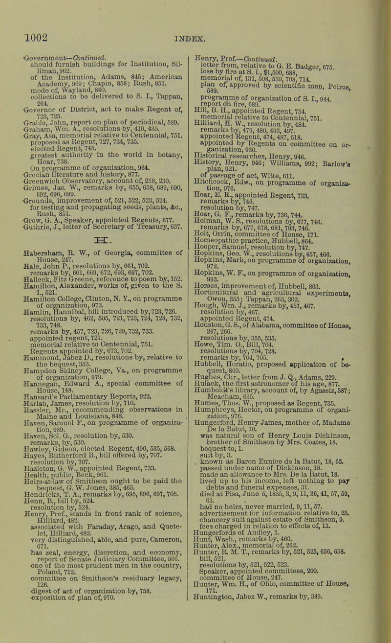 •Government—Continued. should furnish buildings for Institution, Sil- liman, 962. of the Institution, Adams, 845; American Academy, 969; Chapin, 858; Rush, 851. mode of, Wayland, 840. collections to be delivered to S. I., Tappan, 264. •Governor of District, act to make Regent of, 723, 725. Grable, John, report on plan of periodical, 589. Graham, ffm. A., resolutions by, 410,435. Gray, Asa, memorial relative to Centennial, 751. proposed as Regent, 727, 734, 735. elected Regent, 745. greatest authority in the world in botany, Hoar, 738. On programme of organization, 964. Grecian literature and history, 877. Greenwich Observatory, account of, 218, 230. Grimes, Jas. W., remarks by, 655, 658, 689, 690, 692. 696, 699. Grounds, improvement of, 521, 522, 523, 524. for testing and propagating seeds, plants, &c., Rush, 851. Grow, G. A., Speaker, appointed Regents, 677. Guthrie, J., letter of Secretary of Treasury, 637. T3l. Habersham, R. W., of Georgia, committee of House, 247. Hale, John P., resolutions by, 661, 702. remarks by, 661, 669, 672, 693, 697, 702. Halleck, Fitz Greene, reference to poem by, 152. Hamilton, Alexander, works of, given to the S. I., 521. Hamilton College, Clinton, N. Y., on programme of organization. 973. Hamlin, Hannibal, bill introduced by, 723, 726. resolutions by, 462, 505, 721, 723, 724, 728, 732, 733 748. remarks by, ^57, 723, 726, 729,732, 733. appointed regent, 721. memorial relative to Centennial, 751. Regents appointed by, 673, 702. Hammond, Jabez D., resolutions by, relative to the bequest, 353. Hampden Sidney College, Va., on programme of organization. 979. Hannegan, Edward A., special committee of House, 148. Hansard’s Parliamentary Reports, 922. Harlan, James, resolution by, 710. Hassler, Mr., recommending observations in Maine and Louisiana, 848. Haven, Samuel F., on programme of organiza- tion, 989. 1 Haven, Sol. G., resolution by, 530. remarks, by, 530. Hawley, Gideon, elected Regent, 490, 535, 568. Hayes, Rutherford B., bill offered by, 707. resolution by, 707. Hazleton, G. W., appointed Regent, 733. Health, public. Beck, 961. Heirs-at-law of Smithson ought to be paid the bequest, G. W. Jones, 385,465. Hendricks, T. A., remarks by, 695, 696, 697, 705. Henn, B., bill by, 524. resolution by, 524. Henry, Prof., stands in front rank of science, Hilliard, 482. associated with Faraday, Arago, and Quete- let, Hilliard, 482. very distinguished, able, and pure, Cameron, 671. has zeal, energy, discretion, and economy, report of Senate Judiciary Committee, 660. one of the most prudent men in the country, Poland, 712. oomrnittoe on Smithson’s residuary legacy, 126. digest of act of organization by, 758. ■exposition of plan of, 970. Henry, Prof.—Continued. letter from, relative to G. E. Badger. 675 loss by fire at S. I., $1,500, 688, memorial of, 131, 608, 530, 708, 714. 689 °f’ appl’ovod by 8Cientific men, Peirce, programme of organization of S. L, 944 report oh fire, 689. Hill, B. H., appointed Regent, 754. memorial relative to Centennial, 751. Hilliard, H. W., resolution by, 484. remarks by, 479, 480, 493, 497. appointed Regent, 474,487,518. appointed by Regents on committee on or- ganization, 930. Historical researches, Henry, 946. History, Henry, 946; Williams, 992; Barlow’s plan, 921. of passage of act, Witte, 611. Hitchcock, Edw., on programme of organiza- tion, 976. Hoar, E. R. appointed Regent, 733. remarks by, 746. resolution by, 747. Hoar, G. F., remarks by, 736, 744. Holman, W. S., resolutions by, 677, 746. remarks by, 677, 678, 681, 703, 746. Holt, Orrin, committee of House, 171. Homeopathic practice, Hubbell, 864. Hooper, Samuel, resolution by. 747. Hopkins, Geo. W., resolutions by. 457,466. Hopkins, Mark, on programme or organization, Hopkins, W. F., on programme of organization. 993. Horses, improvement of, Hubbell, 863. Horticultural and agricultural experiments, Owen, 355; Tappan, 263,302. Hough, Wm. J., remarks by, 457, 467. resolution by, 467. appointed Regent, 474. Houston, G. S., of Alabama, committee of House. 247,266. resolutions by, 355, 535. Howe, Tim. O., Bill, 704. resolutions by, 704, 728. remarks by, 704, 705. , Hubbell, Horatio, proposed application of be- quest, 860. Hughes, Chi-y letter from J. Q., Adams, 229. Hulack, the first astronomer of his age, 877. Humboldt’s library, account of, by Agassiz,687; Meacham, 635. Humes, Thos. W.. proposed as Regent, 735. Humphreys, Hector, on programme of organi- zation, 976. Hungerford, Henry James, mother of, Madame De la Batut, 10. was natural son of Henry Louis Dickinson, brother of Smithson by Mrs. Coates, 18. bequest to, 1. suit by, 3. . known as Baron Eunice de la Batut, 18, 63. passed under name of Dickinson, 18. made an allowance to Mrs. De la Batut, 18. lived up to his income, left nothing to pay debts and funeral expenses, 31. died at Pisa, June 5,1S35,3, 9, 11, 36,41, 67,59, 63. had no heirs, never married, 9,11, 57. advertisement for information relative to, 25. chancery suit against estate of Smithson, 9. fees charged in relation to effects of, 13. Hungerfords of Audley, 1. Hunt, Wash., remarks by, 460. Hunter, Alex., memorial of, 262. Hunter, R. M. T., remarks by, 521, 525, 656, 658. bill, 521. resolutions by, 521, 522, 523. Speaker, appointed committees, 200. committee of House, 247. Hunter, Wm. H., of Ohio, committee of House, 171. Huntington, Jabez W., remarks by, 349.