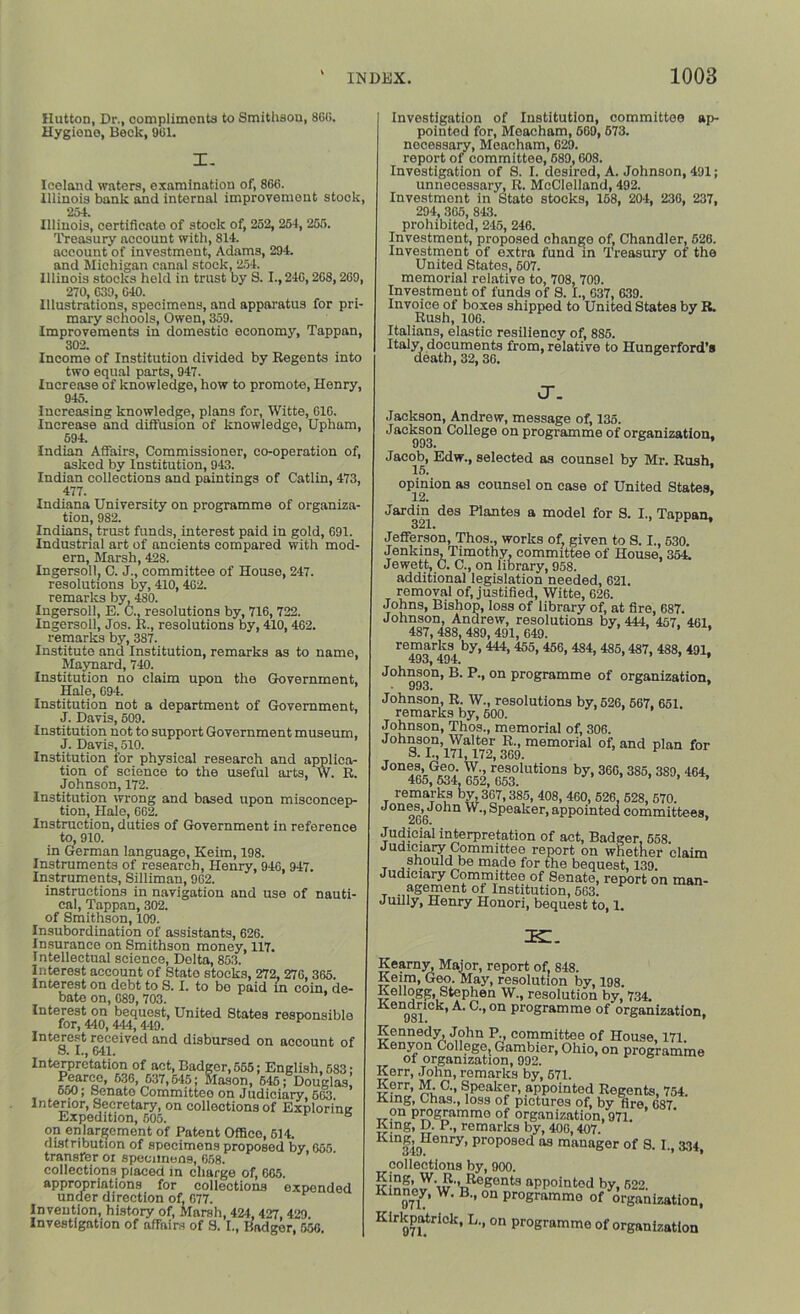 Hutton, Dr., complimonts to Smithson, 866. Hygione, Beck, 961. I. Iceland waters, examination of, 866. Illinois bank and internal improvement stock, 254. Illinois, certificate of stock of, 252, 251, 255. Treasury account with, 814. account of investment, Adams, 294. and Michigan canal stock, 254. Illinois stocks held in trust by 8.1., 246,268,269, 270, 639, 640. Illustrations, specimens, and apparatus for pri- mary schools, Owen, 359. Improvements in domestic economy, Tappan, 302. Income of Institution divided by Regents into two equal parts, 947. Increase of knowledge, how to promote, Henry, 945. Increasing knowledge, plans for, Witte, 616. Increase and diffusion of knowledge, Upham, 594. Indian Affairs, Commissioner, co-operation of, asked by Institution, 943. Indian collections and paintings of Catlin, 473, 477. Indiana University on programme of organiza- tion, 982. Indians, trust funds, interest paid in gold, 691. Industrial art of ancients compared with mod- ern, Marsh, 428. Ingersoll, C. J., committee of House, 247. resolutions by, 410,462. remarks by, 480. Ingersoll, E. C., resolutions by, 716, 722. Ingersoll, Jos. R., resolutions by, 410, 462. remarks by, 387. Institute and Institution, remarks as to name, Maynard, 740. Institution no claim upon the Government, Hale, 094. Institution not a department of Government, J. Davis, 509. Institution not to support Government museum, J. Davis, 510. Institution for physical research and applica- tion of science to the useful arts, W. R. Johnson, 172. Institution wrong and based upon misconcep- tion, Hale, 662. Instruction, duties of Government in reference to, 910. in German language, Keim, 198. Instruments of research, Henry, 946, 947. Instruments, Silliman, 962. instructions in navigation and use of nauti- cal, Tappan, 302. of Smithson, 109. Insubordination of assistants, 626. Insurance on Smithson money, 117. Intellectual science, Delta, 853. Interest account of State stocks, 272, 276, 365. Interest on debt to S. I. to be paid in coin, de- bate on, 689, 703. Interest on bequest, United States responsible for, 440,444,449. Interest received and disbursed on account of o. I., 641. Interpretation of act, Badger,555; English, 583; Pearce, 636, 637,645; Mason, 645; Douglas o50; Senate Committee on Judiciary, 663. Interior, Secretary, on collections of Exploring Expedition, 605. b on enlargement of Patent Office, 614. distribution of specimens proposed by, 655 transfer or specimens, 658. collections placed in charge of, 665. appropriations for collections expended under direction of, 677. Invention, history of, Marsh, 424, 427, 429. Investigation of affairs of S. I., Badger, 556. Investigation of Institution, committee ap- pointed for, Moacham, 669, 673. necessary, Meacham, 629. report of committee, 689,608. Investigation of S. I. desired, A. Johnson, 491; unnecessary, R. McClelland, 492. Investment in State stocks, 158, 204, 236, 237, 294, 365, 843. prohibited, 245, 246. Investment, proposed change of. Chandler, 526. Investment of extra fund in Treasury of the United States, 607. memorial relative to, 708, 709. Investment of funds of 8. I., 637, 639. Invoice of boxes shipped to United States by R. Rush, 106. Italians, elastic resiliency of, 885. Italy, documents from, relative to Hungerford’s death, 32, 36. J. Jackson, Andrew, message of, 135. Jackson College on programme of organization, Jacob, Edw., selected as counsel by Mr. Rush, opmion as counsel on case of United States, Jardin des Plantes a model for S. I., Tappan, Jefferson, Thos., works of, given to S. I., 530. Jenkins, Timothy, committee of House, 354. Jewett, C. C., on library, 958. additional legislation needed, 621. removal of, justified, Witte, 626. Johns, Bishop, loss of library of, at fire, 687. Johnson, Andrew, resolutions by, 444, 457, 461. 487,488,489,491,649. ’ ’ remarks by, 444, 455, 456, 484, 485,487, 488, 491, 493, 494. Johnson, B. P., on programme of organization, vi'ixixauxi, xv. j .wmuuiia UJ, 1 I remarks by, 600. Johnson, Thos., memorial of, 306. Johnson, Walter R., memorial of, and plan for S. I., 171,172, 369. JOn465^6lia53°1Uti0nS b>' 36G’ 3S5' 3S0- remarks by 367,385, 408, 460, 526, 528, 670. •Jon®®>John w-> Speaker, appointed committees, 266. * Judicial interpretation of act, Badger, 658. Judiciary Committee report on whether claim should be made for the bequest, 139. Judiciary Committee of Senate, report on man- T agement of Institution, 563. Juilly, Henry Houori, bequest to, 1. ik:. Kearny, Major, report of 848. Keim, Geo. May, resolution by, 198. Kellogg, Stephen W., resolution by, 734. ^e£noilc^’ on programme of organization, Uol. f Kennedy, John P., committee of House, 171 Kenyon College, Gambier, Ohio, on programme of organization, 992. Kerr, John, remarks by, 671. Kerr, M. C., Speaker, appointed Regents, 754. King, Chas., loss of pictures of, by fire. 687 on programme of organization, 971. King, D. P., remarks by, 406,407. 319 °nry’ proposed 119 manager of S. I., 334, collections by, 900. rriSS’ Regents appointed by, 622. Kinney, W. B., on programme of organization, Kirkpndrick, L., on programme of organization