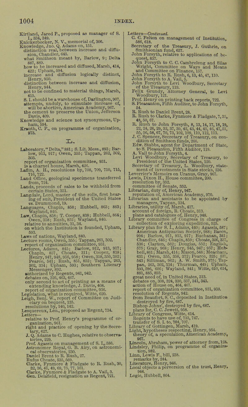 Kirtland, Jared P., proposed as manager of 8. I. 334 349. Knickerbocker, N. V., memorial of, 306. Knowledge, Jno. Q. Adams on, 161. distinction real, between increase and diffu- sion, Chandler, 645. what Smithson meant by, Barlow, 9; Delta 887, 889. how to be increased and diffused, Marsh, 414, 422; Upham, 694. increase and diffusion logically distinct, Henry, 950. distinction between increase and diffusion, Henry, 944. not to be confined to material things, Marsh, 415. 8.1. should be a warehouse of, Darlington, 907. attempts, unduly, to stimulate increase of, will he abortive, American Academy, 967. the cement to preserve the Union, Jefferson Davis, 409. Knowledge and science not synonymous, Up- ham, 594. Krauth, C. P., on programme of organization, 973. Xj. Laboratory, “ Delta,” 881; S. Lit. Mess., 893; Bar- low, 913, 917; Owen, 355; Tappan, 262, 302, 303. report of organization committee, 931. is a charnel house, Marsh, 426. Laflin, A. H., resolutions by, 708, 709, 710, 715, 716, 722. Land Office, geological specimens transferred from, 724. Lands, proceeds of sales to be withheld from certain States, 351. Langdale, Lord, master of the rolls, first hear- ing of suit, President of the United States vs. Drummond, 19. Languages, Chapin, 858; Hubbell, 863 ; 883; Wayland, 840. Law, Chapin, 858; T. Cooper, 838; Hubbell, 864; Owen, 358; Rush, 852; Wayland, 840. relative to annuities, 31, 34. on which the Institution is founded, Upham, 693. Laws of nations, Wayland, 840. Lecture rooms, Owen, 355; Tappan, 263, 302. report of organization committee, 931. Lectures, Adams, 845; Barlow, 912, 913, 917; Chapin, 857, Choate, 311; Cooper, 838; Henry, 947, 948, 950, 958; Owen, 358,359,3S2; Pearce, 641; Rush, 851, 852; Tappan, 263, 302, 334; Upham, 593; Southern Literary Messenger, 892. authorized by Regents, 941, 942. debates on, 326,463,467. only second to art of printing as a means of extending knowledge, J. Davis, 408. report of organization committee, 936. Legislation, what is required, Witte, 620. Leigh, Benj. W., report of Committee on Judi- ciary on bequest, 135. resolutions by, 140,142. Lesquereux, Leo., proposed as Regent, 734. Letters— relative to Prof. Henry’s programme of or- ganization. 961. right and practice of opening by the Secre- tary, 627. J. Q. Adams to C. Hughes, relative to observa- tories, 229. Prof. Agassiz on management of S. I,. 586. Astronomer Royal, G. B. Airy, on astronomi- cal observatories, 230. Daniel Brent to R. Rush, 27. Rufus Choate, 635,669. Clarke, Fynmore & Fladgate to R. Rush, 30, 32, 36, 41, 49, 69, 75, 77, 101. Clarke, Fynmore & Fladgate to A. Vail, 3. Gen. Delafield, resignation ns Regent, 721. Lettors—Continued. C. C. Felton on management of Institution 686, 618. Secretary of the Treasury, J. Guthrie, on Smithsonian fund, 637. John Forsyth, relative to applications of be- quest, 837. John Forsyth to C. C. Cambreleng and Silas Wright, Committee on Ways and Means and Committee on Finance, 157. John Forsyth to R. Rush, 6,13, 45, 47,110. John Forsyth to A. Vail, 6. John Forsyth to Levi Woodbury, Secretary of the Treasury, 119. Felix Grundy, Attorney General, to Levi Woodbury, 121. Prof. Henry on printing back reports, 722. S. Pleasanton, Fifth Auditor, to John Forsyth, 64. R. Rush to Daniel Brent, 28. R. Rush to Clarke, Fynmore & Fladgate, 7,35, 48 50 67. R. Rush to John Forsyth, 8, 13,14,17,18,19, 22, 24, 26, 29, 32, 37, 39, 42, 43, 44, 45, 40, 47,51, 55, 56, 58, 67, 70, 73,102, 109, 110,112, 113. J. C. Spencer, Secretary of Treasury, on con- dition of Smithson funds, 266. Edw. Stubbs, agent for Department of State, to S. Pleasanton, Fifth Auditor, 119. A. Vail to John Forsyth, 4. Levi Woodbury, Secretary of Treasury, to President of the United States, 120. Secretary of Treasury, L. Woodbury, state- ment of investments in State stocks, 236. Leverrier’s Memoirs on Uranus, Gray, 967. Lewis, Dixon H., House committee, 200. resolution by, 352. committee of Senate, 352. Librarian, duty of, Henry, 947. reputation of, American Academy, 970. Librarian and assistants to be appointed by- managers, Tappan, 334. Libraries, utility of, Marsh, 417. account of foreign, R. Choate, 313. plans and catalogues of, Henry, 948. Library committee of Congress in charge of collection of exploring expedition, 625. Library plan for S. 1., Adams, 440; Agassiz, 587; American Antiquarian Society, 988; Bacon, 994; Barlow, 911, 913, 917; Buchanan, 341; Chandler, 646; Chapin, 859; Choate, 306,337, 636; Clayton, 662; Douglas, 552; English, 575; Gray, 968; Henry, 945, 947 ; 957; Hub- bell, 861; Marsh, 414; Mason, 548; Meacham, 631; Owen, 355, 358, 372; Pearce, 325; 537, 543; Silliman, 962; A. W. Smith, 975; Tap- pan, 263, 302, 334; Thurman, 449; Upham, 593,596, 606; Wayland, 841; Witte, 610, 614, 881, 885, 893. great need of, in United States, 313. debates on, 308, 324,330, 337, 341,343. action of House on, 464, 467. report of organization committee, 931, 933. resolution of Regents, 942. from Beaufort, S. C., deposited in Institution destroyed by fire, 687. Bishop Johns’, destroyed by fire, 687. plans for, C. C. Jewett, 958. Library of Congress, Witte, 614. Regents to have use of, 733, 747. transfer of S. I. to, 704, 707. Library of Gottingen, Marsh, 419. Light, hypotheses respecting, Henry, 964. theory of, a speculation, American Academy t 967. Lincoln, Abraham, power of attorney from, 123. Lindsley, Philip, on programme of organiza- tion, 982. Linn, Lewis F., bill, 238. remarks by, 244. Literature, Henry, 946. Local objects a perversion of the trust, Henry, 944. Logic, Hubbell, 864.