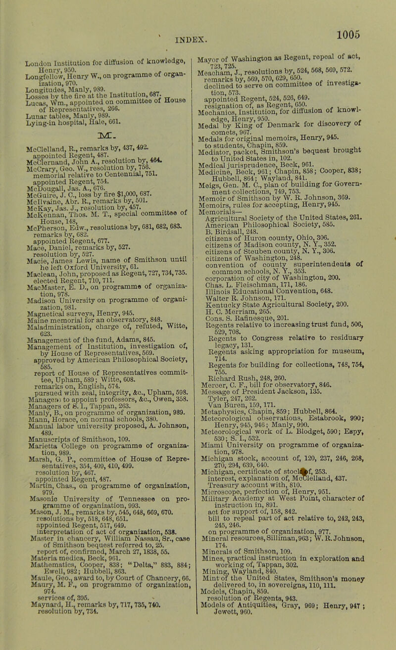 Loudon Institution for diffusion of knowledge, Henry, 950. , , Longfellow, Henry W., on programme of organ- ization, 970. Longitudes, Manly, 989. Losses by the fire at the Institution, 087. Lucas, Wm., appointed on committee of House of Representatives, 260. Lunar tables, Manly, 989. Lying-in hospital, Hale, 661. 3Vt. McClelland, R., remarks by, 437,492. appointed Regent, 487. McClernand, Jonn A., resolution by, 464. McCrary, Geo. W., resolution by, 756. memorial relative to Centennial, 751. appointed Regent, 754. McDougall, Jas. A., 676. McGuire, J. C., loss by fire $1,000, 687. Mcllvaine, Abr. R., remarks by, 601. McKay, Jas. J., resolution by, 457. McKennan, Thos. M. T., special committee of House, 148, McPherson, Edw., resolutions by, 681, 682, 683. remarks by, 682. appointed Regent, 677. Mace, Daniel, remarks by, 527. resolution by, 527. Macie, James Lewis, name of Smithson until he left Oxford University, 61. Maclean, John, proposed as Regent, 727,734,735. elected Regent, 710, 711. MacMaster, E. D., on programme of organiza- tion, 978. Madison University on programme of organi- zation, 981. Magnetical surveys, Henry, 945. Maine memorial lor an observatory, 848. Maladministration, charge of, refuted, Witte, 623. Management of the fund, Adams, 845. Management of Institution, investigation of, by House of Representatives, 569. approved by American Philosophical Society, 685. report of House of Representatives commit- tee, Upham, 589; Witte, 608. remarks on, English, 674. pursued with zeal, integrity, <fcc., Upham, 598. Manageiii to appoint professors, Ac., Owen, 358. Managers of S. I., Tappan, 263. Manly, B., on programme of organization, 989. Mann, Horace, on normal schools, 380. Manual labor university proposed, A. Johnson, 489. Manuscripts of Smithson, 109. Marietta College on programme of organiza- tion, 989. Marsh, G. P., committee of House of Repre- sentatives, 354, 409, 410, 499. resolution by, 467. appointed Regent, 487. Martin, Chas., on programme of organization, 979. Masonic University of Tennessee on pro- gramme of organization, 993. Mason, J. M., remarks by, 645, 648, 669, 670. resolutions by, 618, 648, 651. appointed Regent, 517, 649. interpretation of act of organization, 538. Master in chancery, William Nassau, Sr., case of Smithson bequest referred to, 25. report of, confirmed, March 27,1838, 65. Materia medica, Beck, 961. Mathematics, Cooper, 838; “Delta,” 883, 884; Ewell, 982; Hubbell, 863. Maule, Geo., award to, by Court of Chancery, 66. Maury, M. F., on programme of organization, 974. services of, 395. Maynard, H., remarks by, 717, 735, 740. resolution by, 734. Mayor of Washington as Regent, ropoal of act, **723 725 Meacham, J., resolutions by, 624, 568, 569, 572. remarks by, 669, 570, 629, 650. . .. declined to serve on committee of investiga- tion, 673. appointed Regent, 524, 526, 649. resignation of, as Regent, 650. . . , Mechanics, Institution, ior diffusion of knowl- edge, Henry, 950. . Medal by King of Denmark for discovery of comets, 967. Medals for original memoirs, Henry, 94j. to students, Chapin, 859. Mediator, packet, Smithson’s bequest brought to United States in, 102. Medical jurisprudence. Beck, 961. Medicine, Beck, 961; Chapin, 858; Cooper, 838; Hubbell, 864; Wayland, 841. Meigs, Gen. M. C., plan of building for Govern- ment collections, 749, 753. Memoir of Smithson by W. R. Johnson, 369. Memoirs, rules for accepting, Henry, 945. Memorials— Agricultural Society of the United States, 261. American Philosophical Society, 585. B. Birdsall, 248. citizens of Huron county, Ohio, 306. citizens of Madison county, N. Y., 352. citizens of Steuben county, N. Y., 306. citizens of Washington, 248. convention of county superintendents of common schools, N. Y., 353. corporation of city of Washington, 200. Chas. L. Fleischman, 171,186. Illinois Educational Convention, 648. Walter R. Johnson, 171. Kentucky State Agricultural Society, 200. H. C. Merriam, 265. Cons. S. Rafinesque, 201. Regents relative to increasing trust fund, 506, 529, 708. Regents to Congress relative to residuary legacy, 131. . , Regents asking appropriation for museum, 714. Regents for building for collections, 748, 754, 755. Richard Rush, 248, 260. Mercer, C. F., bill for observatory, 846. Message of President Jackson, 135. Tyler, 247, 262. Van Buren, 159,171. Metaphysics, Chapin, 859; Hubbell, 864. Meteorological observations, Estabrook, 990; Henry, 945, 946; Manly, 990. Meteorological work of L. Blodget, 590; Espy, 630; S. I., 532. Miami University on programme of organiza- tion, 978. Michigan stock, account of, 120, 237, 246, 268, 270, 294, 639, 640. Michigan, certificate of stoclAf, 253. interest, explanation of, McClelland, 437. Treasury account with, 810. Microscope, perfection of, Henry, 951. Military Academy at West Point, character of instruction in, 891. act for support of, 158, 842. bill to repeal part of act relative to, 242, 243, 245, 246. on programme of organization, 977. Mineral resources, Silliman, 963; W. R. Johnson, 174. Minerals of Smithson, 109. Mines, practical instruction in exploration and working of, Tappan, 302. Mining, Wayland, 840. Mint of the United States, Smithson’s money delivered to, in sovereigns, 110, 111. Models, Chapin, 859. resolution of Regents, 943. Models of Antiquities, Gray, 969; Henry. 947 ; Jowott, 900.