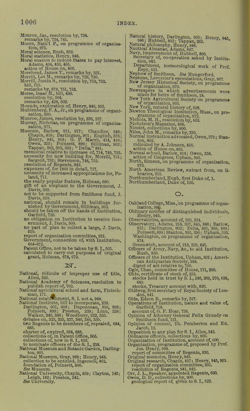 Monroe, Jas., resolution by, 734. remarks by, 734, 741. Moore, Nath’l F., on programme of organiza- tion, 971. Moral science, Rush, 852. Moral statistics, Henry, 946. Moral suasion to induce States to pay interest, Adams, 434, 453, 465. action of House on, 4G6. Morehead, James T., remarks by. 331. Morrill, Lot M., remarks by, 729, 730. Morrill, Justin S., resolution by, 752, 753. bill, 752. remarks by, 678, 751, 753. Morse. Isaac H., bill, 430. resolution by, 504. remarks by, 428, 602. Mounds, exploration of, Henry, 946, 955. Muhlenberg, F. A., Jr., on programme of organi- zation, 990. Munroe, James, resolution by, 236, 237. Murray, Nicholas, on programme of organi- zation, 971. Museum, Barlow, 911, 917; Chandler, 646; Chapin, 859; Darlington, 901; English, 676; Henry, 945, 958; G. P. Marsh, 414, 416; Owen, 355; Poinsett, 899; Silliman, 962; Tappan, 262, 302, 303; “ Delta,” 881. memorial relative to increase of, 714, 749, 755. necessity for new building for, Morrill, 751; Sargent, 752; Stevenson, 748, 752. resolution of Eegents, 942. expenses of, for 1868 in detail, 717. necessity of increased appropriations for, Po- land, 711. the really popular feature, Holman, 680. gift of an elephant to the Government, J. Davis, 509. not to be supported from Smithson fund, J. Davis, 510. national, should remain in buildings fur- nished by Government, Silliman, 963. should be taken off the hands of Institution, Garfield, 720. no obligation on Institution to receive Gov- ernment, J. Davis, 509. no part of plan to collect a large, J. Davis, 610. report of organization committee, 931. Government, connection of, with Institution, 664-672. Patent Office, not to be taken by S. I., 505. calculated to carry out purposes of original grant, Holman, 678, 679. InT. National, ridicule of improper use of title, Allen, 345. National Academy of Sciences, resolution to publish report of, 702. National agricultural school and farm, Fleisch- man, 171. m National estabMhment, S. I. not a, 949. National Institute, bill to incorporate, 239. Darlington, 901, 908; Duponceau, 895, 898; Poinsett, 899; Preston, 239; Linn, 238; Walker, 340, 346; Woodbury, 322, 335. debates on. 323, 335, 337, 340, 346, 350. two Regents to be members of, repealed, 684, 685. charter of, expired, 684. 685. collections of, in Patent Office, 605. collections of, now in 8.1., 653. to nominate officers of the S. I., 238. National Museum and Botanic Garden, Darling- ton, 901. National Museum, Gray, 969; Henry, 948. collection to be entitled, Ingersoll, 4G2. foundation of, Poinsett, 900. See Museum. National University, Chapin, 859; Clayton, 143; Leigh, 142; Preston, 141. Bee University. Natural history Darlington, 905; Henry, 945, XT 916; Hubbell, 863; Tappan, 263.  Natural philosophy, Henry, 946. Nautical Almanac, Adams, 847. Navy, improvement of, Hubboll, 8G0. Secretary of, co-operation asked by Institu- tion, 943. Department, meteorological work of Prof Espy, 533. Nephew of Smithson. See Hungerford. Neptune, Levcrrier’s speculations, Gray, 967. New Jersey Historical Society, on programme of organization 970. Newspapers in which advertisements were made for heirs of Smithson, 24. New York Agricultural Society on programme of organization. 993. New York, natural bistory of, 928. Newton Theological Institution, Mass., on pro- gramme of organization, 972. Nichols, M. H., resolution by, 652. Nicholson’s Magazine, 866. Nicolet, collections by, 900. Niles, John M., remarks by, 330. Normal instruction advocated, Owen, 379; Stan- ton, 402. ridiculed by A. Johnson, 456. action of House on, 462. Normal school, Barlow, 914; Owen, 358. action of Congress, Upham, 693. North, Simeon, on programme of organization, 973. North American Review, extract from, on li- braries, 315. Northumberland, Hugh, first Duke of, 1. Northumberland, Duke of, 150. O. Oakland College, Miss., on programme of organ- ization, 980. Obituary notices of distinguished individuals, Henry, 946. Observatories, account of, 220, 234. Observatory, Adams, 214, 397, 845, 846; Barlow, 913; Darlington, 902; Delta, 881, 885, 889; Poinsett, 899; Stanton, 395, 396; Upham, 593. Washington, on programme of organization, 974. Greenwich, account of, 218, 229, 845. Officers of Army, Navy, &c., to aid Institution, Rush, 850. Officers of the Institution, Upham, 601; Ameri- can Antiquarian Society, 988. digest of act relative to, 760. Ogle, Chas., committee of House, 171, 200. Ohio, certificate of stock of, 255. stocks held in trust by S. I., 246, 269,270, 639, 640. stocks, Treasury account with, 820. Oldberg, first secretary of Royal Society of Lon- don, 941. Olds, Eason B., remarks by, 527. Operations of Institution, nature and value of, Garfield, 718. account of. G. F. Hoar, 736. Opinion of Attorney General Felix Grundy on Smithson fund, 121. Opinion of counsel, Th. Pemberton and Ed. Jacob, 12. Opposition to any plan for S. I.. Allen, 343. Ordnance officers, collections by, 900. Organization of Institution, account of, GOO. Organization, programme of, proposed by Prof. Jos. Henry, 944. report of committee of Regents, 930. Original memoirs, Henry, 945. Original research, Chapin, 857; Henry, 945,961. report of organization committee, 931. resolution of Regents, 941, 942. Orr, J. L., Speaker, appointed Regents, 650. Owen, D. D., collections by, 900. geological report of, given to S. I., 523.