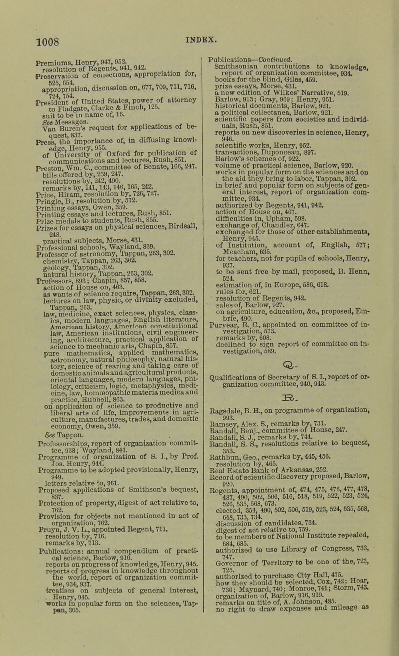 Premiums, Henry, 917,952. resolution of Regents, 941, 942. Preservation of collections, appropriation lor, 625 G54. appropriation, discussion on, G77,709, 711, 716, 724 754. President of United States, power of attorney to Fladgate, Clarke & Finch, 125. suit to be in name of, 16. See Messages. .... - . Van Buren’s request for applications ot be- quest, 837. , . . , , Press, the importance of, m diffusing knowl- edge, Henry, 955. ..... , of University of Oxford for publication of communications and lectures, Rush, 851. Preston, Wm. C., committee of Senate, 166, 247. bills offered by, 239, 247. resolutions by, 242, 490. remarks by, 141,143,146,165, 242. Price, Hiram, resolution by, 726, 727. Pringle, B., resolution by, 572. Printing essays, Owen, 359. Printing essays and lectures, Rush, 851. Prize medals to students, Rush, 855. Prizes for essays on physical sciences, Birdsall, 248. practical subjects, Morse, 431. Professional schools, Wayland, 839. Professor of astronomy, Tappan, 263, 302. chemistry, Tappan, 263,302. geology, Tappan, 302. natural history, Tappan, 263, 302. Professors, 893; Chapin, 857,858. action of House on, 463. as wants of science require, Tappan, 263,302. lectures on law, physic, or divinity excluded, Tappan, 263. . ... law, medicine, exact sciences, physics, class- ics, modern languages, English literature, American history, American constitutional law, American institutions, civil engineer- ing, architecture, practical application of science to mechanic arts, Chapin, 857. pure mathematics, applied mathematics, astronomy, natural philosophy, natural his- tory, science of rearing and taking care of domestic animals and agricultural products, oriental languages, modern languages, phi- lology, criticism, logic, metaphysics, medi- cine, law, homceopathic materia medica and practice, Hubbell, 863. on application of science to productive and liberal arts of life, improvements in agri- culture, manufactures, trades, and domestic economy, Owen, 359. See Tappan. Professorships, report of organization commit- tee, 938; Wayland, 841. Programme of organization of S. I., by Prof. Jos. Henry, 944. Programme to be adopted provisionally, Henry, 949. letters relative to, 961. Proposed applications of Smithson’s bequest, 837. Protection of property, digest of act relative to, 762. Provision for objects not mentioned in act of organization, 762. Pruyn, J. V. L., appointed Regent, 711. resolution by, 716. remarks by, 713. Publications: annual compendium of practi- cal science, Barlow, 910. reports on progress of knowledge, Henry, 945. reports of progress in knowledge throughout the world, report of organization commit- tee. 934, 937. treatises on subjects of general interest, Henry, 945. works in popular form on the sciences, Tap- pan, 305. Publications—Continued. Smithsonian contributions to knowledge, report of organization committee, 934. books for the blind, Giles, 469. prize essays, Morse, 431. a new edition of Wilkes’ Narrative, 519. Barlow, 913; Gray, 969: Henry, 951. historical documents, Barlow, 921. a political collectanea, Barlow, 921. scientific papers from societies and individ- uals, Rush, 851. reports on new discoveries in science, Henry, 946. scientific works, Henry, 952. transactions, Duponceau, 897. Barlow’s schemes of, 922. volume of practical science, Barlow, 920. works in popular form on the sciences and on the aid they bring to labor, Tappan, 302. in brief and popular form on subjects of gen- eral interest, report of organization com- mittee, 934. authorized by Regents, 941, 942. action of House on, 467. difficulties in, Upham, 598. exchange of, Chandler, 647. exchanged for those of other establishments, Henry, 945. of Institution, account of, English, 677; Meacham, 635. for teachers, not for pupils of schools, Henry, 937. to be sent free by mail, proposed, B. Henn, 524. estimation of, in Europe, 586, 618. rules for, 621. resolution of Regents, 942. sales of, Barlow, 927. on agriculture, education, &c., proposed, Em- brie, 490. Puryear, R. C., appointed on committee of in- vestigation, 573. remarks by, 608. declined to sign report of committee on in- vestigation, 689. - Qualifications of Secretary of S. I., report of or- ganization committee, 940, 943. Ragsdale, B. H., on programme of organization, 993. Ramsey, Alex. S., remarks by, 731. Randall, Benj., committee of House, 247. Randall, S. J., remarks by, 744. Randall, S. S., resolutions relative to bequest, 353. Rathbun, Geo., remarks by, 445,456. resolution by, 465. Real Estate Bank of Arkansas, 252. Record of scientific discovery proposed, Barlow, 920. Regents, appointment of, 474, 475, 476, 477,478, 487, 490, 502, 606, 516, 518, 519, 522, 523, 524, 526,535,568,673. elected, 354, 490,502, 506, 519, 523, 524, 535,568, 648, 733, 734. discussion of candidates, 734. digest of act relative to, 759. to he members of National Institute repealed, 684, 685. authorized to use Library of Congress, 733, 747. rinvi'rnnr of Territorv to be one of the, 723, authorized to purchase City Hall, 475. how they should be selected, Cox, 742; Hoar, 736; Maynard, 740; Monroe, 741; Storm, 743. organization of, Barlow, 916, 919. remarks on title of, A. Johnson, 485. no right to draw expenses and mileage as