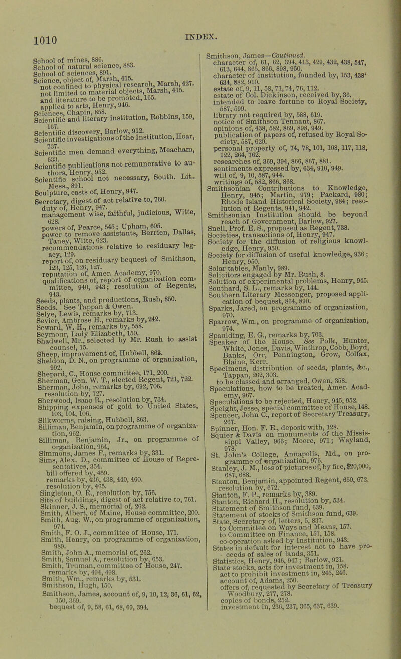 School of mines, 88C. School of natural science, 883. School of sciences, 891. SCnot conflntd1 to’physical researchMarsh,427. not limited to material objects, Marsh, 41o. and literature to be promoted, 16j. applied to arts, Henry, 946. Icient die andPlHerary institution, Robbins, 159, Scientific men demand everything, Meacham, Scientific publications not remunerative to au- thors, Henry. 952. ,, T n Scientific school not necessary, South. Hit.. Mess., 891. Sculpture, casts of, Henry, 947. Secretary, digest of act relative to, 760. duty of, Henry, 947. . . „.... management wise, faithful, judicious, Witte, powers of, Pearce, 545; Upham, 605. power to remove assistants, Berrien, Dallas, Taney, Witte, G23. . recommendations relative to residuary leg- acy, 129. report of, on residuary bequest of Smithson, 12:1, 125,126,127. reputation of, Amer. Academy, 970. qualifications of, report of organization com- mittee, 940, 943; resolution of Regents, 943. Seeds, plants, and productions, Rush, 850. Seeds. See Tappan & Owen. Selye, Lewis, remarks by, 713. Sevier, Ambrose H., remarks by, 242. Seward, W. H., remarks by, 558. Seymour, Lady Elizabeth, 150. Shad we 11, Mr., selected by Mr. Rush to assist counsel, 15. Sheep, improvement of, Hubbell, 863. _ Sheldon, D. N., on programme of organization, 992. Shepard, C., House committee, 171, 200. Sherman, Gen. W. T., elected Regent, 721, 722. Sherman, John, remarks by, 692, 706. resolution by, 727. Sherwood, Isaac R., resolution by, 734. Shipping expenses of gold to United States, 103, 104, 106. Silkworms, raising, Hubbell, 863. Silliman, Benjamin, on programme of organiza- tion, 962. Silliman, Benjamin, Jr., on programme of organization, 964, Simmons, James F., remarks by, 331. Sims, Alex. D., committee of House of Repre- sentatives, 354. bill offered by, 459. remarks by, 436, 438, 440, 460. resolution by, 465. Singleton, O. R., resolution by. 756. Site of buildings, digest of act relative to, 761. Skinner, J. S., memorial of, 262. Smith, Albert, of Maine, House committee,200. Smith, Aug. W., on programme of organization, 974. Smith, F. O. J., committee of House, 171. Smith, Henry, on programme of organization, 989. Smith, John A., memorial of, 262. Smith, Samuel A., resolution by, 653. Smith, Truman, committee of House, 247. remarks by, 494, 498. Smith, Wm, remarks by, 531. Smithson, Hugh, 150. Smithson, James, account of, 9,10,12, 36, 61, 62, 150,369. bequest of, 9, 58, 61, 68,69, 394. Smithson, James—Continued. character of, 61, 62, 394, 413, 429, 432, 438, 547, 613, 644, 865, 866, 898, 950. character of institution, founded by, 153, 438‘ 634, 882, 910. estate of, 9,11, 58, 71,74, 76,112. estate of Col. Dickinson, received by, 36. intended to leave fortune to Royal Society, 587, 599. library not required by, 588, 619. notice of Smithson Tennant, 867. opinions of, 438, 682, 869, 898, 949. publication of papers of, refused by Royal So- ciety, 587, 620. personal property of, 74, 78,101, 108,117,118, 122, 264, 762. researches of, 369, 394, 866, 867, 881. sentiments expressed by, 634,910,949. will of, 9,10, 587, 944. writings of, 682, 866. 868. Smithsonian Contributions to Knowledge, Henry, 945; Martin, 979; Packard, 980; Rhode Island Historical Society, 984; reso- lution of Regents, 941, 942. Smithsonian Institution should be beyond reach of Government, Barlow, 927. Snell, Prof. E. S., proposed as Regent, 738. Societies, transactions of, Henry, 947. Society for the diffusion of religious knowl- edge, Henry, 950. Society for diffusion of useful knowledge, 936; Henry, 950. Solar tables, Manly. 989. Solicitors engaged by Mr. Rush, 8. Solution of experimental problems, Henry, 945. Southard, S. L., remarks by, 144. Southern Literary Messenger, proposed appli- cation of bequest, 864, 890. Sparks, Jared, on programme of organization, 970. , • Sparrow, Wm., on programme of organization, 974. Spaulding, E. G., remarks by, 703. Speaker of the House. See Polk, Hunter, White, Jones, Davis, Winthrop, Cobb, Boyd, Banks, Orr, Pennington, Grow, Colfax, Blaine, Kerr. Specimens, distribution of seeds, plants, Ac., Tappan, 262,303. to be classed and arranged, Owen, 358. Speculations, how to be treated, Amer. Acad- emy, 967. Speculations to be rejected, Henry, 945, 952. Speight, Jesse, special committee of House, 148. Spencer, John C., report of Secretary Treasury, 267. Spinner, Hon. F. E., deposit with, 128. . Squier & Davis on monuments of the Missis- sinni Valiev. 966: Moore. 971; Wayland, 978. St. John’s College, Annapolis, Md., on pro- gramme of organization, 976. Stanley. J. M.. loss of pictures of, by fire, 820,000, UOl , uoo. Stanton, Benjamin, appointed Regent, 650, G72. resolution by, 672. Stanton, F. P., remarks by, 389. Stanton, Richard H., resolution by, 534. Statement of Smithson fund, 639. Statement of stocks of Smithson fund, 639. State. Secretary of, letters, 5, 837. to Committee on Ways and Means, 157. to Committee on Finance, 157,158. co-operation asked by Institution, 943. States in default for interest not to have pro- ceeds of sales of lands, 361. Statistics, Henry, 946, 947; Barlow, 921. State stocks, acts for investment in, 158. act to prohibit investment in, 245, 246. account of, Adams, 250. offers of, requested by Secretary of Treasury Woodbury, 277, 278. copies of bonds, 252. investment in, 236, 237, 365,637, 639.