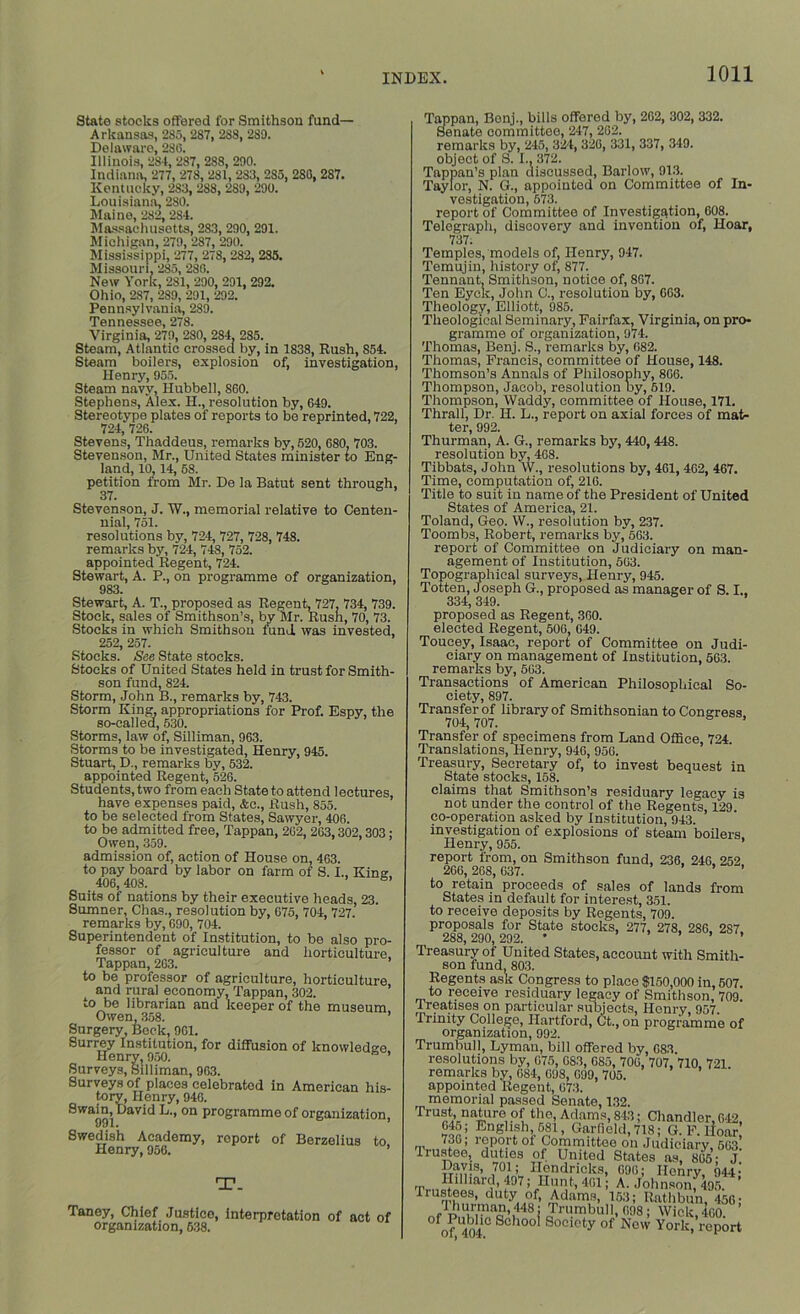 State stocks offered for Smithson fund— Arkansas, 285, 287, 2S8, 289. Delaware, 280. Illinois, 284, 287, 288, 290. Indiana, 277, 278, 281, 283, 285, 280, 287. Kentucky, 2S3, 288, 289, 290. Louisiana, 280. Maine, 282, 284. Massachusetts, 283,290, 291. Michigan, 279, 287, 290. Mississippi, 277, 278, 282, 285. Missouri, 285, 280. New York, 281, 290, 291, 292. Ohio, 287, 289, 291, 292. Pennsylvania, 289. Tennessee, 278. Virginia, 279, 280, 284, 285. Steam, Atlantic crossed by, in 1838, Rush, 854. Steam boilers, explosion of, investigation, Henry, 955. Steam navy, Hubbell, 860. Stephens, Alex. H., resolution by, 649. Stereotype plates of reports to be reprinted, 722, 724, 726. Stevens, Thaddeus, remarks by, 520, 680, 703. Stevenson, Mr., United States minister to Eng- land, 10,14, 68. petition from Mr. De la Batut sent through, 37. Stevenson, J. W., memorial relative to Centen- nial, 751. resolutions by, 724, 727, 728, 748. remarks by, 724, 748, 752. appointed Regent, 724. Stewart, A. P., on programme of organization, 983. Stewart, A. T., proposed as Regent, 727, 734, 739. Stock, sales of Smithson’s, by Mr. Rusn, 70, 73. Stocks in which Smithson fund was invested, 252, 257. Stocks. See State stocks. Stocks of United States held in trust for Smith- son fund, 824. Storm, John B., remarks by, 743. Storm King, appropriations for Prof. Espy, the so-called, 530. Storms, law of, Silliman, 963. Storms to be investigated, Henry, 945. Stuart, D., remarks by, 532. appointed Regent, 526. Students, two from each State to attend lectures, have expenses paid, &o., Rush, 855. to be selected from States, Sawyer, 406. to be admitted free, Tappan, 262, 263,302,303; Owen, 359. ’ ’ admission of, action of House on, 463. to pay board by labor on farm of S. I., King. 406,408. 6’ Suits of nations by their executive heads, 23. Sumner, Chas., resolution by, 675, 704, 727. remarks by, 690, 704. Superintendent of Institution, to be also pro- fessor of agriculture and horticulture. Tappan, 263. to be professor of agriculture, horticulture, and rural economy, Tappan, 302. to be librarian and keeper of the museum Owen, 358. ’ Surgery, Beck, 961. Surrey Institution, for diffusion of knowledge. Henry, 950. ’ Surveys, Silliman, 963. Surveys of places celebrated in American his- tory, Henry, 946. SWat)91 aVid L-’ °n programmo of organization, Swedish Academy, report of Berzelius to Henry, 956. ’ T. Taney, Chief Justice, interpretation of act of organization, 638. Tappan, Bonj., bills offered by, 262, 302, 332. Senate committee, 247, 262. remarks by, 245, 324, 326, 331, 337, 349. object of S. I., 372. Tappan’s plan discussed, Barlow, 913. Taylor, N. G., appointed on Committee of In- vestigation, 673. report of Committee of Investigation, 608. Telegraph, discovery and invention of, Hoar, 737. Temples, models of, Henry, 947. Tomujiu, history of, 877. Tennant, Smithson, notice of, 867. Ten Eyck, John C., resolution by, 663. Theology, Elliott, 985. Theological Seminary, Fairfax, Virginia, on pro* gramme of organization, 974. Thomas, Benj. S., remarks by, 682. Thomas, Francis, committee of House, 148. Thomson’s Annals of Philosophy, 866. Thompson, Jacob, resolution Dy, 519. Thompson, Waddy, committee of House, 171. Thrall, Dr. H. L., report on axial forces of mat- ter, 992. Thurman, A. G., remarks by, 440, 448. resolution by, 468. Tibbats, John W., resolutions by, 461, 462, 467. Time, computation of, 216. Title to suit in name of the President of United States of America, 21. Toland, Geo. W., resolution by, 237. Toombs, Robert, remarks by,” 563. report of Committee on Judiciary on man- agement of Institution, 563. Topographical surveys, Henry, 945. Totten, Joseph G., proposed as manager of S. I.. 334, 349. proposed as Regent, 360. elected Regent, 506, 049. Toueey, Isaac, report of Committee on Judi- ciary on management of Institution, 563. remarks by, 563. Transactions of American Philosophical So- ciety, 897. Transfer of library of Smithsonian to Congress 704, 707. Transfer of specimens from Land Office, 724. Translations, Henry, 946, 950. Treasury, Secretary of, to invest bequest in State stocks, 158. claims that Smithson’s residuary legacy is not under the control of the Regents, 129. co-operation asked by Institution, 943. investigation of explosions of steam boilers. Henry, 955. ’ report from, on Smithson fund, 236, 246, 252 266, 268, 637. ’ to retain proceeds of sales of lands from States in default for interest, 351. to receive deposits by Regents, 709. proposals for State stocks, 277, 278, 286, 287. 288, 290, 292. * ’ ’ ’ Treasury of United States, account with Smith- son fund, 803. Regents ask Congress to place $150,000 in, 507. to receive residuary legacy of Smithson, 709. treatises on particular subjects, Henry, 957. Trinity College, Hartford, Ct., on programme of organization, 992. Trumbull, Lyman, bill offered by, 683. resolutions by, 675, 0S3, 685, 706, 707, 710, 721. remarks by, 684, 698, 699, 705. appointed Regent, 673. memorial passed Senate, 132. , > r5P?.rt 01 Committee on Judiciary, 663. Irustee, duties of United States as, 866- J Davis, 701; Hendricks, 696; Henry, 944- Hilliard, 497; Hunt, 461; A. Johnson, 495. ’ Trustees, duty of, Adams, 153; Rathbun, 456; ,,r r i!S’ 43i rumbull, r,os; Wick, 460. fof 404 SCh°° Socioty of Now York, report