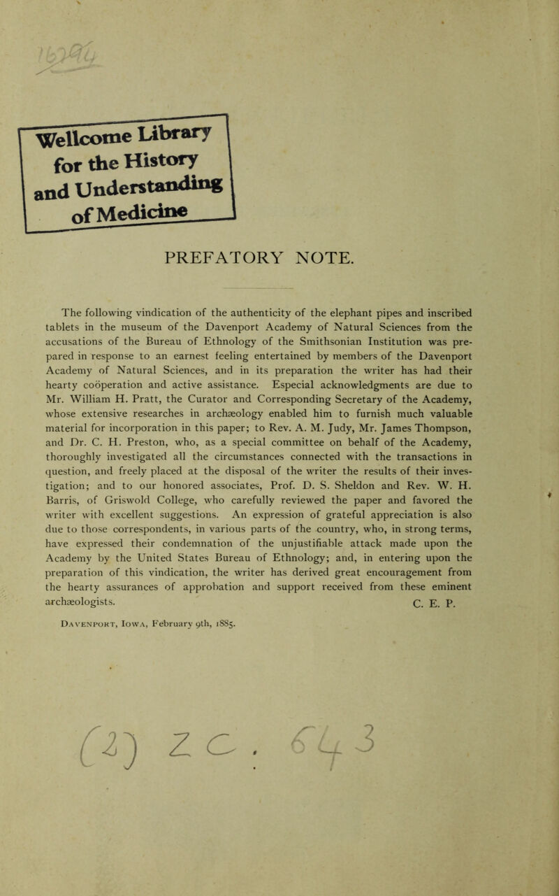 PREFATORY NOTE. The following vindication of the authenticity of the elephant pipes and inscribed tablets in the museum of the Davenport Academy of Natural Sciences from the accusations of the Bureau of Ethnology of the Smithsonian Institution was pre- pared in response to an earnest feeling entertained by members of the Davenport Academy of Natural Sciences, and in its preparation the writer has had their hearty cooperation and active assistance. Especial acknowledgments are due to Mr. William H. Pratt, the Curator and Corresponding Secretary of the Academy, whose extensive researches in archaeology enabled him to furnish much valuable material for incorporation in this paper; to Rev. A. M. Judy, Mr. James Thompson, and Dr. C. H. Preston, who, as a special committee on behalf of the Academy, thoroughly investigated all the circumstances connected with the transactions in question, and freely placed at the disposal of the writer the results of their inves- tigation; and to our honored associates. Prof. D. S. Sheldon and Rev. W. H. Barris, of Griswold College, who carefully reviewed the paper and favored the writer with excellent suggestions. An expression of grateful appreciation is also due to those correspondents, in various parts of the country, who, in strong terms, have expressed their condemnation of the unjustifiable attack made upon the Academy by the United States Bureau of Ethnology; and, in entering upon the preparation of this vindication, the writer has derived great encouragement from the hearty assurances of approbation and support received from these eminent archaeologists. E. p, Davenport, Iowa, February 9th, 18S5.