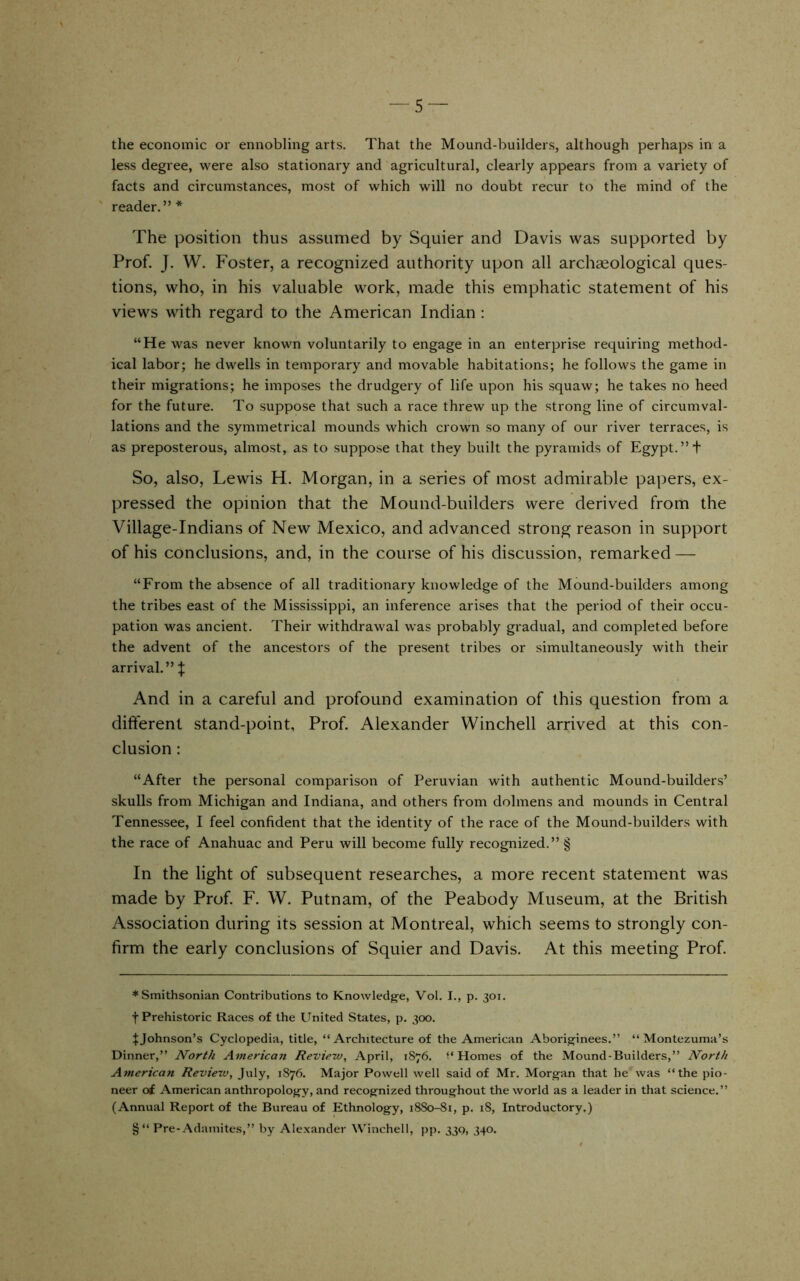 the economic or ennobling arts. That the Mound-builders, although perhaps in a less degree, were also stationary and agricultural, clearly appears from a variety of facts and circumstances, most of which will no doubt recur to the mind of the reader.” * The position thus assumed by Squier and Davis was supported by Prof. J. W. Foster, a recognized authority upon all archaeological ques- tions, who, in his valuable work, made this emphatic statement of his views with regard to the American Indian : “He was never known voluntarily to engage in an enterprise requiring method- ical labor; he dwells in temporary and movable habitations; he follows the game in their migrations; he imposes the drudgery of life upon his squaw; he takes no heed for the future. To suppose that such a race threw up the strong line of circumval- lations and the symmetrical mounds which crown so many of our river terraces, is as preposterous, almost, as to suppose that they built the pyramids of Egypt. ”t So, also, Lewis H. Morgan, in a series of most admirable papers, ex- pressed the opinion that the Mound-builders were derived from the Village-Indians of New Mexico, and advanced strong reason in support of his conclusions, and, in the course of his discussion, remarked — “From the absence of all traditionary knowledge of the Mound-builders among the tribes east of the Mississippi, an inference arises that the period of their occu- pation was ancient. Their withdrawal was probably gradual, and completed before the advent of the ancestors of the present tribes or simultaneously with their arrival.” ^ And in a careful and profound examination of this question from a different stand-point. Prof. Alexander Winchell arrived at this con- clusion : “After the personal comparison of Peruvian with authentic Mound-builders’ skulls from Michigan and Indiana, and others from dolmens and mounds in Central Tennessee, I feel confident that the identity of the race of the Mound-builders with the race of Anahuac and Peru will become fully recognized.” § In the light of subsequent researches, a more recent statement was made by Prof. F. W. Putnam, of the Peabody Museum, at the British Association during its session at Montreal, which seems to strongly con- firm the early conclusions of Squier and Davis. At this meeting Prof. ♦Smithsonian Contributions to Knowledj^e, Vol. I., p. 301. t Prehistoric Races of the United States, p. 300. ^Johnson’s Cyclopedia, title, “Architecture of the American Aborisrinees.” “Montezuma’s Dinner,” North American Revieiv, April, 1876. (‘Homes of the Mound-Builders,” North American Review, July, 1876. Major Powell well said of Mr. Morgan that he was “the pio- neer ot American anthropology, and recognized throughout the world as a leader in that science.” (Annual Report of the Bureau of Ethnology, 18S0-81, p. 18, Introductory.) §“ Pre-Adamites,” by Alexander Winchell, pp. 33Q, 340.