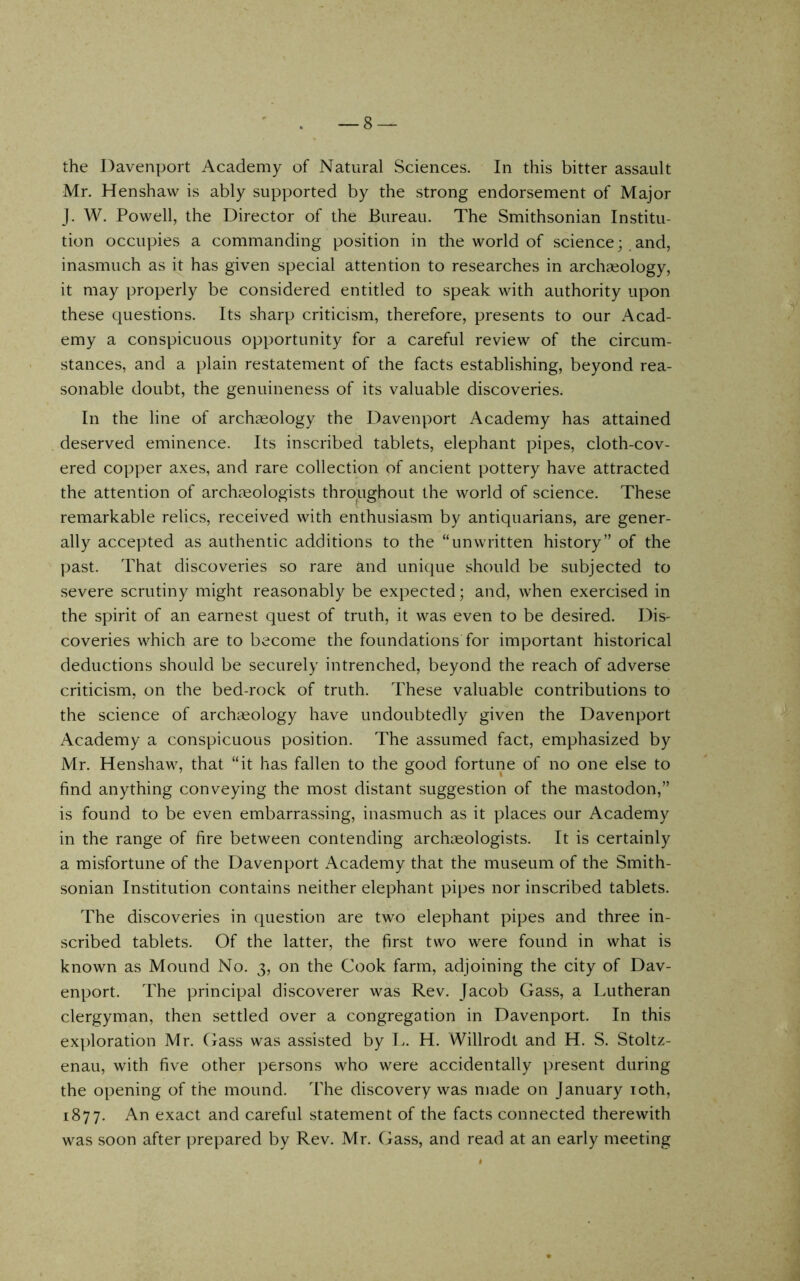 the Davenport Academy of Natural Sciences. In this bitter assault Mr. Henshaw is ably supported by the strong endorsement of Major J. W. Powell, the Director of the Bureau. The Smithsonian Institu- tion occupies a commanding position in the world of scienceand, inasmuch as it has given special attention to researches in archaeology, it may properly be considered entitled to speak with authority upon these questions. Its sharp criticism, therefore, presents to our Acad- emy a conspicuous opportunity for a careful review of the circum- stances, and a plain restatement of the facts establishing, beyond rea- sonable doubt, the genuineness of its valuable discoveries. In the line of archaeology the Davenport Academy has attained deserved eminence. Its inscribed tablets, elephant pipes, cloth-cov- ered copper axes, and rare collection of ancient pottery have attracted the attention of archmologists throughout the world of science. These remarkable relics, received with enthusiasm by antiquarians, are gener- ally accepted as authentic additions to the “unwritten history” of the past. That discoveries so rare and unique should be subjected to severe scrutiny might reasonably be expected; and, when exercised in the spirit of an earnest quest of truth, it was even to be desired. Dis- coveries which are to become the foundations for important historical deductions should be securely intrenched, beyond the reach of adverse criticism, on the bed-rock of truth. These valuable contributions to the science of archaeology have undoubtedly given the Davenport Academy a conspicuous position. The assumed fact, emphasized by Mr. Henshaw, that “it has fallen to the good fortune of no one else to find anything conveying the most distant suggestion of the mastodon,” is found to be even embarrassing, inasmuch as it places our Academy in the range of fire between contending archaeologists. It is certainly a misfortune of the Davenport Academy that the museum of the Smith- sonian Institution contains neither elephant pipes nor inscribed tablets. The discoveries in question are two elephant pipes and three in- scribed tablets. Of the latter, the first two were found in what is known as Mound No. 3, on the Cook farm, adjoining the city of Dav- enport. The principal discoverer was Rev. Jacob Gass, a Lutheran clergyman, then settled over a congregation in Davenport. In this exploration Mr. Cxass was assisted by L. H. Willrodt and H. S. Stoltz- enau, with five other persons who were accidentally present during the opening of the mound. The discovery was made on January loth, 1877. An exact and careful statement of the facts connected therewith was soon after ])repared by Rev. Mr. Gass, and read at an early meeting