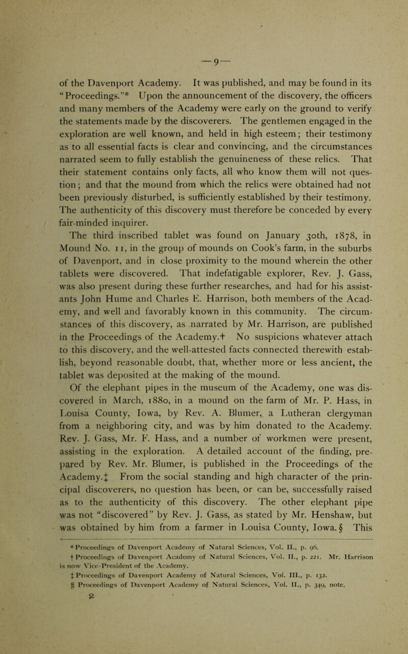 of the Davenport Academy. It was published, and may be found in its “Proceedings.”^ Upon the announcement of the discovery, the officers and many members of the Academy were early on the ground to verify the statements made by the discoverers. The gentlemen engaged in the exploration are well known, and held in high esteem; their testimony as to all essential facts is clear and convincing, and the circumstances narrated seem to fully establish the genuineness of these relics. That their statement contains only facts, all who know them will not ques- tion; and that the mound from which the relics were obtained had not been previously disturbed, is sufficiently established by their testimony. The authenticity of this discovery must therefore be conceded by every fair-minded inquirer. The third inscribed tablet was found on January 30th, 1878, in Mound No. ii, in the group of mounds on Cook’s farm, in the suburbs of Davenport, and in close proximity to the mound wherein the other tablets were discovered. That indefatigable explorer. Rev. J. Gass, was also present during these further researches, and had for his assist- ants John Hume and Charles E. Harrison, both members of the Acad- emy, and well and favorably known in this community. The circum- stances of this discovery, as narrated by Mr. Harrison, are published in the Proceedings of the Academy.t No suspicions whatever attach to this discovery, and the well-attested facts connected therewith estab- lish, beyond reasonable doubt, that, whether more or less ancient, the tablet was deposited at the making of the mound. Of the elephant pipes in the museum of the Academy, one was dis- covered in March, 1880, in a mound on the farm of Mr. P. Hass, in I.ouisa County, Iowa, by Rev. A. Blumer, a Lutheran clergyman from a neighboring city, and was by him donated to the Academy. Rev. J. Gass, Mr. F. Hass, and a number of workmen were present, assisting in the exploration. A detailed account of the finding, pre- pared by Rev. Mr. Blumer, is published in the Proceedings of the Academy.^ From the social standing and high character of the prin- cipal discoverers, no question has been, or can be, successfully raised as to the authenticity of this discovery. The other elephant pipe was not “discovered” by Rev. J. Gass, as stated by Mr. Henshaw, but was obtained by him from a farmer in Louisa County, Iowa. § This * Proceedings of Davenport Academy of N^atural Sciences, V'ol. II., p. 96. t Proceedings of Davenport Academy of Natural Sciences, V’ol. II., p. 221. Mr. Harrison is now Vice-President of the Academy. $ Proceedings of Davenport Academy of Natural Sciences, Vol. III., p. 132. ^ Proceedings of Davenport Academy of Natviral Sciences, Vol. II., ]). 349, note, 2