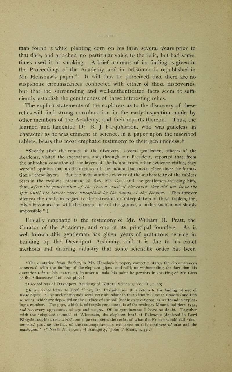 lo man found it while planting corn on his farm several years prior to that date, and attached no particular value to the relic, but had some- times used it in smoking. A brief account of its finding is given in the Proceedings of the Academy, and in substance is republished in Mr. Henshaw’s paper.It will thus be perceived that there are no suspicious circumstances connected with either of these discoveries, but that the surrounding and well-authenticated facts seem to suffi- ciently establish the genuineness of these interesting relics. The explicit statements of the explorers as to the discovery of these relics will find strong corroboration in the early inspection made by other members of the Academy, and their reports thereon. Thus, the learned and lamented Dr. R. J. Farquharson, who was guileless in character as he was eminent in science, in a paper upon the inscribed tablets, bears this most emphatic testimony to their genuineness :t “Shortly after the report of the discovery, several gentlemen, officers of the Academy, visited the excavation, and, through our President, reported that, from the unbroken condition of the layers of shells, and from other evidence visible, they were of opinion that no disturbance of the mound had taken place since the forma- tion of these layers. But the indisputable evidence of the authenticity of the tablets rests in the explicit statement of Rev. Mr. Gass and the gentlemen assisting him, that, aftei' the penetration of the frozen crust of the earth, they did not leave the spot until the tablets were unearthed by the hands of the former. This forever silences the doubt in regard to the intrusion or interpolation of these tablets, for, taken in connection with the frozen state of the ground, it makes such an act simply impossible.” f. Eciually emphatic is the testimony of Mr. William H. Pratt, the Curator of the Academy, and one of its principal founders. As is well known, this gentleman has given years of gratuitous service in building up the Davenport Academy, and it is due to his exact methods and untiring industry that some scientific order has been *The quotation from Barber, in Mr. Henshaw’s paper, correctly states the circumstances connected with the finding- of the elephant pipes; and still, notwithstanding- the fact that his quotation refutes his statement, in order to make his point he persists in speaking- of Mr. Gass as the “discoverer” of both pipes! t Proceedings of Davenport Academy of Natural Sciences, Vol. II., p. 107. In a private letter to Prof. Short, Dr. Farquharson thus refers to the finding of one of these pipes; “ The ancient mounds were very abundant in that vicinity (Louisa County) and rich in relics, which are deposited on the surface of the soil (not in excavations), as we found in explor- ing a number. The pipe, which is of fragile sandstone, is of the ordinary Mound-builders’ type, and has every appearance of age and usage. Of its genuineness I have no doubt. Together with the ‘ elephant mound ’ of Wisconsin, the elephant head of Palenque (depicted in Lord Kingsborough’s great work), our pipe completes the series of what the French would call ‘ doc- uments,’ proving the fact of the contemporaneous existence on this continent of man and the mastodon.” (“ North Americans of Antiquity,” John T. Short, p. 5,^1.)