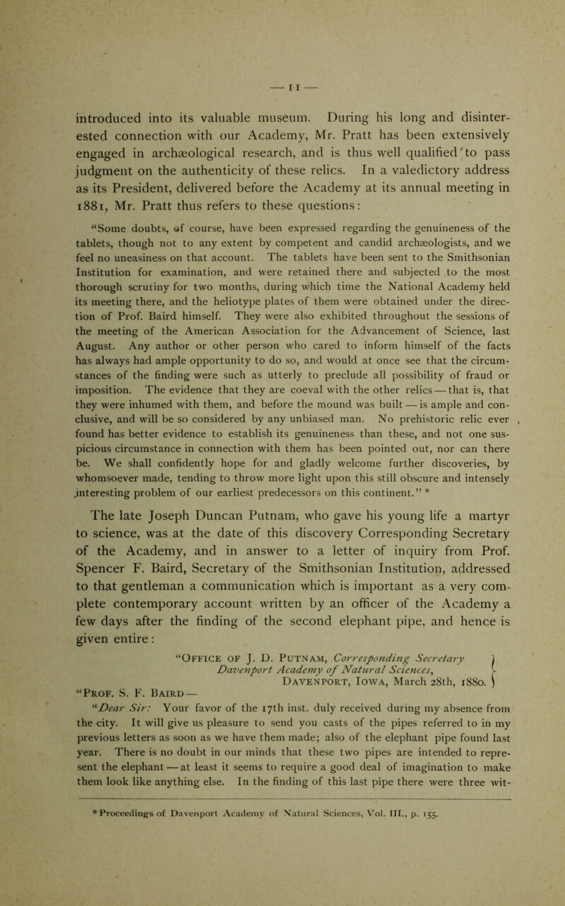 introduced into its valuable museum. During his long and disinter- ested connection with our Academy, Mr. Pratt has been extensively engaged in archaeological research, and is thus well qualified to pass judgment on the authenticity of these relics. In a valedictory address as its President, delivered before the Academy at its annual meeting in i88i, Mr. Pratt thus refers to these questions: “Some doubts, of course, have been expressed regarding the genuineness of the tablets, though not to any extent by competent and candid archaeologists, and we feel no uneasiness on that account. The tablets have been sent to the Smithsonian Institution for examination, and were retained there and subjected to the most thorough scrutiny for two months, during which time the National Academy held its meeting there, and the heliotype plates of them were obtained under the direc- tion of Prof. Baird himself. They were also exhibited throughout the sessions of the meeting of the American Association for the Advancement of Science, last August. Any author or other person who cared to inform himself of the facts has always had ample opportunity to do so, and would at once see that the circum- stances of the finding were such as utterly to preclude all possibility of fraud or imposition. The evidence that they are coeval with the other relics — that is, that they were inhumed with them, and before the mound was built — is ample and con- clusive, and will be so considered by any unbiased man. No prehistoric relic ever found has better evidence to establish its genuineness than these, and not one sus- picious circumstance in connection with them has been pointed out, nor can there be. We shall confidently hope for and gladly welcome further discoveries, by whomsoever made, tending to throw more light upon this still obscure and intensely .interesting problem of our earliest predecessors on this continent.” * The late Joseph Duncan Putnam, who gave his young life a martyr to science, was at the date of this discovery Corresponding Secretary of the Academy, and in answer to a letter of inquiry from Prof. Spencer F. Baird, Secretary of the Smithsonian Institution, addressed to that gentleman a communication which is important as a very com- plete contemporary account written by an officer of the Academy a few days after the finding of the second elephant pipe, and hence is given entire: “Office of J. D. Putnam, Cor7-esponding Secretary ) Davenport Academy of Natural Sciences, [- Davenport, Iowa, March 28th, 1880. ) “Prof, S. F. Baird — ^'•Dear Sir: Your favor of the 17th inst. duly received during my absence from the city. It will give us pleasure to send you casts of the pipes referred to in my previous letters as soon as we have them made; also of the elephant pipe found last year. There is no doubt in our minds that these two pipes are intended to repre- sent the elephant — at least it seems to require a good deal of imagination to make them look like anything else. In the finding of this last pipe there were three wit- * Proceeding's of Davenport Academy of Natural Sciences, Vol. Ill,, p. 155.
