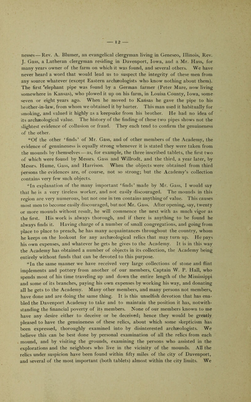 nesses — Rev. A. Blumer, an evangelical clergyman living in Geneseo, Illinois, Rev. J. Gass, a Lutheran clergyman residing in Davenport, Iowa, and a Mr. Hass, for many years owner of the farm on which it was found, and several others. We have never heard a word that would lead us to suspect the integrity of these men from any source whatever (except Eastern archaeologists who know nothing about them). The first 'elephant pipe was found by a German farmer (Peter Mare, now living somewhere in Kansas), who plowed it up on his farm, in Louisa County, Iowa, some seven or eight years ago. When he moved to Kansas he gave the pipe to his brother-in-law, from whom we obtained it by barter. This man used it habitually for smoking, and valued it highly as a keepsake from his brother. He had no idea of its archseological value. The history of the finding of these two pipes shows not the slightest evidence of collusion or fraud. They each tend to confirm the genuineness of the other. “Of the other ‘finds’ of Mr. Gass, and of other members of the Academy, the evidence of genuineness is equally strong whenever it is stated they were taken from the mounds by themselves — as, for example, the three inscribed tablets, the first two of which were found by Messrs. Gass and Willrodt, and the third, a year later, by Messrs. Hume, Gass, and Harrison. When the objects were obtained from third persons the evidences are, of course, not so strong; but the Academy’s collection contains very few such objects. “In explanation of the many important ‘finds’ made by Mr. Gass, I would say that he is a very tireless worker, and not easily discouraged. The mounds in this region are very numerous, but not one in ten contains anything of value. This causes most men to become easily discouraged, but not Mr. Ga.ss. After opening, say, twenty or more mounds without result, he will commence the next with as much vigor as the first. Plis work is always thorough, and if there is anything to be found he always finds it. Having charge of a number of small congregations, and going from place to place to preach, he has many acquaintances throughout the country, whom he keeps on the lookout for any archaeological relics that may turn< up. He pays his own expenses, and whatever he gets he gives to the Academy. It is in this way the Academy has obtained a number of objects in its collection, the Academy being entirely without funds that can be devoted to this purpose. “In the same manner we have received very large collections of stone and flint implements and pottery from another of our members. Captain W. P. Hall, who spends most of his time traveling up and down the entire length of the Mississippi and some of its branches, paying his own expenses by working his way, and donating all he gets to the Academy. Many other members, and many persons not members, have done and are doing the same thing. It is this unselfish devotion that has ena- bled the Davenport Academy to take and to maintain the position it has, notwith- standing the financial poverty of its members. None of our members known to me have any desire either to deceive or be deceived; hence they would be greatly pleased to have the genuineness of these relics, about which .some .skepticism has been expressed, thoroughly examined into by disinterested archaeologists. We believe this can be best done by personal examination of all the relics from each mound, and by visiting the grounds, examining the persons who assisted in the explorations and the neighbors who live in the vicinity of the mounds. All the relics under suspicion have been found within fifty miles of the city of Davenport, and several of the most important (both tablets) almost within the city limits. We