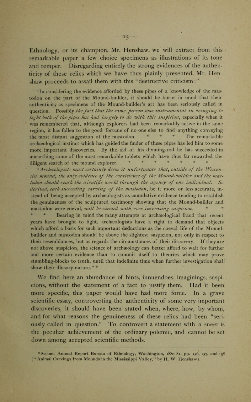 Ethnology, or its champion, Mr. Henshaw, vve will extract from this remarkable paper a few choice specimens as illustrations of its tone and temper. Disregarding entirely the strong evidences of the authen- ticity of these relics which we have thus plainly presented, Mr. Hen- shaw proceeds to assail them with this “destructive criticism:” “In considering the evidence afforded by these pijDes of a knowledge of the mas- todon on the part of the Mound-builder, it should be borne in mind that their authenticity as specimens of the Mound-builder’s art has been seriously called in question. Possibly the fact that the same person was instrumental in bringing to light both of the pipes has had largely to do with this suspicion, especially when it was remembered that, ahhough explorers had been remarkably active in the same region, it has fallen to the good fortune of no one else to find anything conveying the most distant suggestion of the mastodon. * * * -pj^g i-emarkable archaeological instinct which has guided the finder of these pipes has led him to some more important discoveries. By the aid of his divining-rod he has succeeded in unearthing some of the most remarkable tablets which have thus far rewarded the diligent search of the mound explorer. ******* Archccologists must certainly deem it unfortunate that, outside of the IViscon- sin mound, the only evidence of the coexistence of the Mound-builder and the mas- todon should reach the scientific world through the agency of one individuaL So derived, each succeeding carving of the mastodon, be it more or less accurate, in- stead of being accepted by archaeologists as cumulative evidence tending to establish the genuineness of the sculptured testimony showing that the Mound-builder and mastodon were coeval, will be viewed with ever-increasing suspicion. * * * * Bearing in mind the many attempts at archaeological fraud that recent years have brought to light, archaeologists have a right to demand that objects which afford a basis for such important deductions as the coeval life of the Mound- builder and mastodon should be above the slightest suspicion, not only in respect to their resemblances, but as regards the circumstances of their discovery. If they are not above suspicion, the science of archaeology can better afford to wait for further and more certain evidence than to commit itself to theories which may prove .stumbling-blocks to truth, until that indefinite time when further investigation shall show their illusory nature.” * We find here an abundance of hints, innuendoes, imaginings, suspi- cions, without the statement of a fact to justify them. Had it been more specific, this paper would have had more force. In a grave scientific essay, controverting the authenticity of some very important discoveries, it should have been stated when, where, how, by whom, and for what reasons the genuineness of these relics had been “seri- ously called in question.” To controvert a statement with a sneer is the peculiar achievement of the ordinary polemic, and cannot be set down among accepted scientific methods. ♦Second Annual Report Bureau of Ethnolojify, Washington, 1880-81, pp. 156, 157, and 15S (“ Animal Carvings from Mounds in the Mississippi Valley,” by H, W. Henshaw).