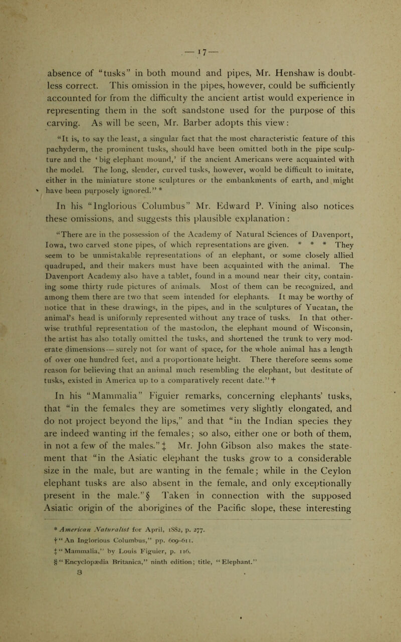 — 17- absence of “tusks” in both mound and pipes, Mr. Henshaw is doubt- less correct. This omission in the pipes, however, could be sufficiently accounted for from the difficulty the ancient artist would experience in representing them in the soft sandstone used for the purpose of this carving. As will be seen, Mr. Barber adopts this view: “It is, to say the least, a singular fact that the most characteristic feature of this pachyderm, the prominent tusks, should have been omitted both in the pipe sculp- ture and the ‘big elephant mound,’ if the ancient Americans were acquainted with the model. The long, slender, curved tusks, however, would be difficult to imitate, either in the miniature stone sculptures or the embankments of earth, and might ' have been purposely ignored.” * In his “Inglorious Columbus” Mr. Edward P. Vining also notices these omissions, and suggests this plausible explanation: “There are in the possession of the Academy of Natural Sciences of Davenport, Iowa, two carved stone pipes, of which representations are given. * * * They seem to be unmistakable representations of an elephant, or some closely allied quadruped, and their makers must have been acquainted with the animal. The Davenport Academy also have a tablet, found in a mound near their city, contain- ing some thirty rude pictures of animals. Most of them can be recognized, and among them there are two that seem intended for elephants. It may be worthy of notice that in these drawings, in the pipes, and in the sculptures of Yucatan, the animal’s head is uniformly represented without any trace of tusks. In that other- wise truthful r-epresentation of the mastodon, the elephant mound of Wisconsin, the artist has also totally omitted the tusks, and shortened the trunk to very mod- erate dimensions — surely not for want of space, for the whole animal has a length of over one hundred feet, and a proportionate height. There therefore seems some reason for believing that an animal much resembling the elephant, but destitute of tusks, existed in America up to a comparatively recent date.” + In his “Mammalia” Figuier remarks, concerning elephants’ tusks, that “in the females they are sometimes very slightly elongated, and do not project beyond the lips,” and that “in the Indian species they are indeed wanting in the females; so also, either one or both of them, in not a few of the males.” J Mr. John Gibson also makes the state- ment that “in the Asiatic elephant the tusks grow to a considerable size in the male, but are wanting in the female; while in the Ceylon elephant tusks are also absent in the female, and only exceptionally ])resent in the male.”§ Taken in connection with the supposed Asiatic origin of the aborigines of the Pacific slope, these interesting * American Naturalist for April, 1SS2, p. 277. f “ An Ins^lorious Columbus,” pp. 609-611. I‘‘Mammalia,” by I.ouis Figuier, p. 116. V? “ Pmcyclop.Tedia Britanica,” ninth edition; title, “Elephant.” 3