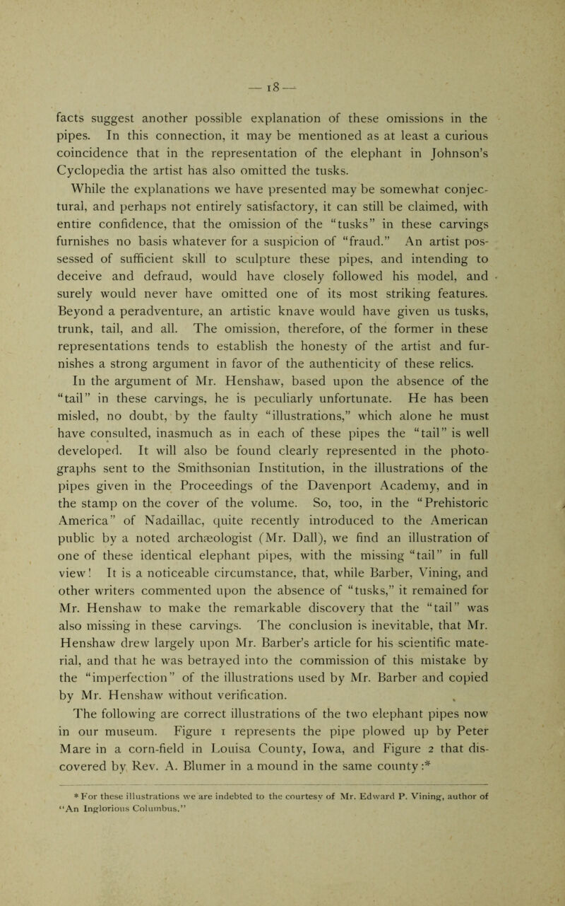 — i8-^ facts suggest another possible explanation of these omissions in the pipes. In this connection, it may be mentioned as at least a curious coincidence that in the representation of the elephant in Johnson’s Cyclopedia the artist has also omitted the tusks. While the explanations we have presented may be somewhat conjec- tural, and perhaps not entirely satisfactory, it can still be claimed, with entire confidence, that the omission of the “tusks” in these carvings furnishes no basis whatever for a suspicion of “fraud.” An artist pos- sessed of sufficient skill to sculpture these pipes, and intending to deceive and defraud, would have closely followed his niodel, and surely would never have omitted one of its most striking features. Beyond a peradventure, an artistic knave would have given us tusks, trunk, tail, and all. The omission, therefore, of the former in these representations tends to establish the honesty of the artist and fur- nishes a strong argument in favor of the authenticity of these relics. In the argument of Mr. Henshaw, based upon the absence of the “tail” in these carvings, he is peculiarly unfortunate. He has been misled, no doubt, by the faulty “illustrations,” which alone he must have consulted, inasmuch as in each of these pipes the “tail” is well developed. It will also be found clearly represented in the photo- graphs sent to the Smithsonian Institution, in the illustrations of the pipes given in the Proceedings of the Davenport Academy, and in the stamp on the cover of the volume. So, too, in the “Prehistoric America” of Nadaillac, quite recently introduced to the American public by a noted archaeologist (Mr. Dali), we find an illustration of one of these identical elephant pipes, with the missing “tail” in full view I It is a noticeable circumstance, that, while Barber, Vining, and other writers commented upon the absence of “tusks,” it remained for Mr. Henshaw to make the remarkable discovery that the “tail” was also missing in these carvings. The conclusion is inevitable, that Mr. Henshaw drew largely upon Mr. Barber’s article for his scientific mate- rial, and that he was betrayed into the commission of this mistake by the “imperfection” of the illustrations used by Mr. Barber and copied by Mr. Henshaw without verification. The following are correct illustrations of the two elephant pipes now in our museum. Figure i represents the pipe plowed up by Peter Mare in a corn-field in Louisa County, Iowa, and Figure 2 that dis- covered by, Rev. A. Blumer in a mound in the same county *For these illustrations we are indebted to the courtesy of Mr. Edward P. Vining, author of “An Ing^lorious Columbus.”