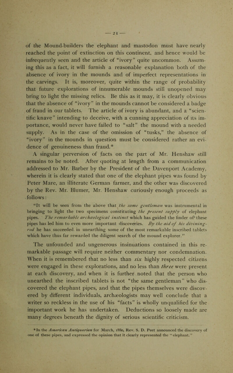 2 of the Mound-builders the elephant and mastodon must have nearly reached the point of extinction on this continent, and hence would be infrequently seen and the article of “ivory” quite uncommon. Assum- ing this as a fact, it will furnish a reasonable explanation both of the absence of ivory in the mounds and of imperfect representations in the carvings. It is, moreover, quite within the range of probability that future explorations of innumerable mounds still unopened may bring to light the missing relics. Be this as it may, it is clearly obvious that the absence of “ivory” in the mounds cannot be considered a badge of fraud in our tablets. The article of ivory is abundant, and a “scien- tific knave” intending to deceive, with a cunning appreciation of its im- portance, would never have failed to “salt” the mound with a needed supply. As in the case of the omission of “tusks,” the absence of “ivory” in the mounds in question must be considered rather an evi- dence of genuineness than fraud. A singular perversion of facts on the part of Mr. Henshaw still remains to be noted. After quoting at length from a communication addressed to Mr. Barber by the President of the Davenport Academy, wherein it is clearly stated that one of the elephant pipes was found by Peter Mare, an illiterate German farmer, and the other was discovered by the Rev. Mr. Blumer, Mr. Henshaw curiously enough proceeds as • follows: “It will be seen from the above that the same gentleman was instrumental in bringing to light the two specimens constituting the p?-esent supply of elephant pipes. The re7uarkable archceological instinct which has guided the finder of'these pipes has led him to even more important discoveries. By the aid of his diviniitg- rod he has. succeeded, in unearthing some of the most remarkable inscribed tablets which have thus far rewarded the diligent search of the mound explorer.” The unfounded and ungenerous insinuations contained in this re- markable passage will require neither commentary nor condemnation. When it is remembered that no less than six highly respected citizens were engaged in these explorations, and no less than three were present at each discovery, and when it is further noted that the person who unearthed the inscribed tablets is not “the same gentleman” who dis- covered the elephant pipes, and that the pipes themselves w'ere discov- ered by different individuals, archieologists may well conclude that a writer so reckless in the use of his “facts” is wholly unqualified for the important work he has undertaken. Deductions so loosely made are many degrees beneath the dignity of serious scientific criticism. *In the American Antiquariayi for March, 1880, Rev. S. D. Peet announced the discovery of one of these pipes, and expressed the opinion that it clearly represented the “ elephant.”