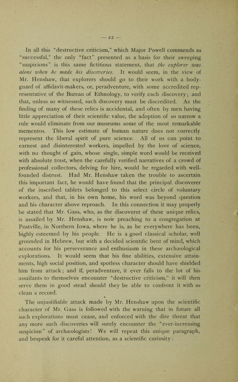 In all this “destructive criticism,” which Major Powell commends as “successful,” the only “fact” presented as a basis for their sweeping “suspicions” is this same fictitious statement, that the explorer was alo7ie whe7i he 77iade his discoveries. It would seem, in the view of Mr. Henshaw, that explorers should go to their work with a body- guard of affidavit-makers, or, peradventure, with some accredited rep- resentative of the Bureau of Ethnology, to verify each discovery; and that, unless so witnessed, such discovery must be discredited. As the finding of many of these relics is accidental, and often by men having little appreciation of their scientific value, the adoption of so narrow a rule would eliminate from our museums some of the most remarkable mementos. This low estimate of human nature does not correctly represent the liberal spirit of pure science. All of us can point to earnest and disinterested workers, impelled by the love of science, with no thought of gain, whose single, simple word would be received with absolute trust, when the carefully verified narratives of a crowd of professional collectors, delving for hire, would be regarded with well- founded distrust. Had Mr. Henshaw taken the trouble to ascertain this important fact, he would have found that the principal discoverer of the inscribed tablets belonged to this select circle of voluntary workers, and that, in his own home, his word was beyond question and his character above reproach. In this connection it may properly be stated that Mr. Gass, who, as the discoverer of these unique relics, is assailed by Mr. Henshaw, is now preaching to a congregation at Postville, in Northern Iowa, where he is, as he everywhere has been, highly esteemed by his people. He is a good classical scholar, well grounded in Hebrew, but with a decided scientific bent of mind, which accounts for his perseverance and enthusiasm in these archaeological explorations. It would seem that his fine abilities, extensive attain- ments, high social position, and spotless character should have shielded him from attack; and if, peradventure, it ever falls to the lot of his assailants to themselves encounter “destructive criticism,” it will then serve them in good stead should they be able to confront it with as clean a record. d1ie unjustifiable attack made by Mr. Henshaw upon the scientific character of Mr. Gass is followed with the warning that in future all such explorations must cease, and enforced with the dire threat that any more such discoveries will surely encounter the “ever-increasing suspicion” of archaeologists I We will repeat this unique paragraph, and bespeak for it careful attention, as a scientific curiosity: