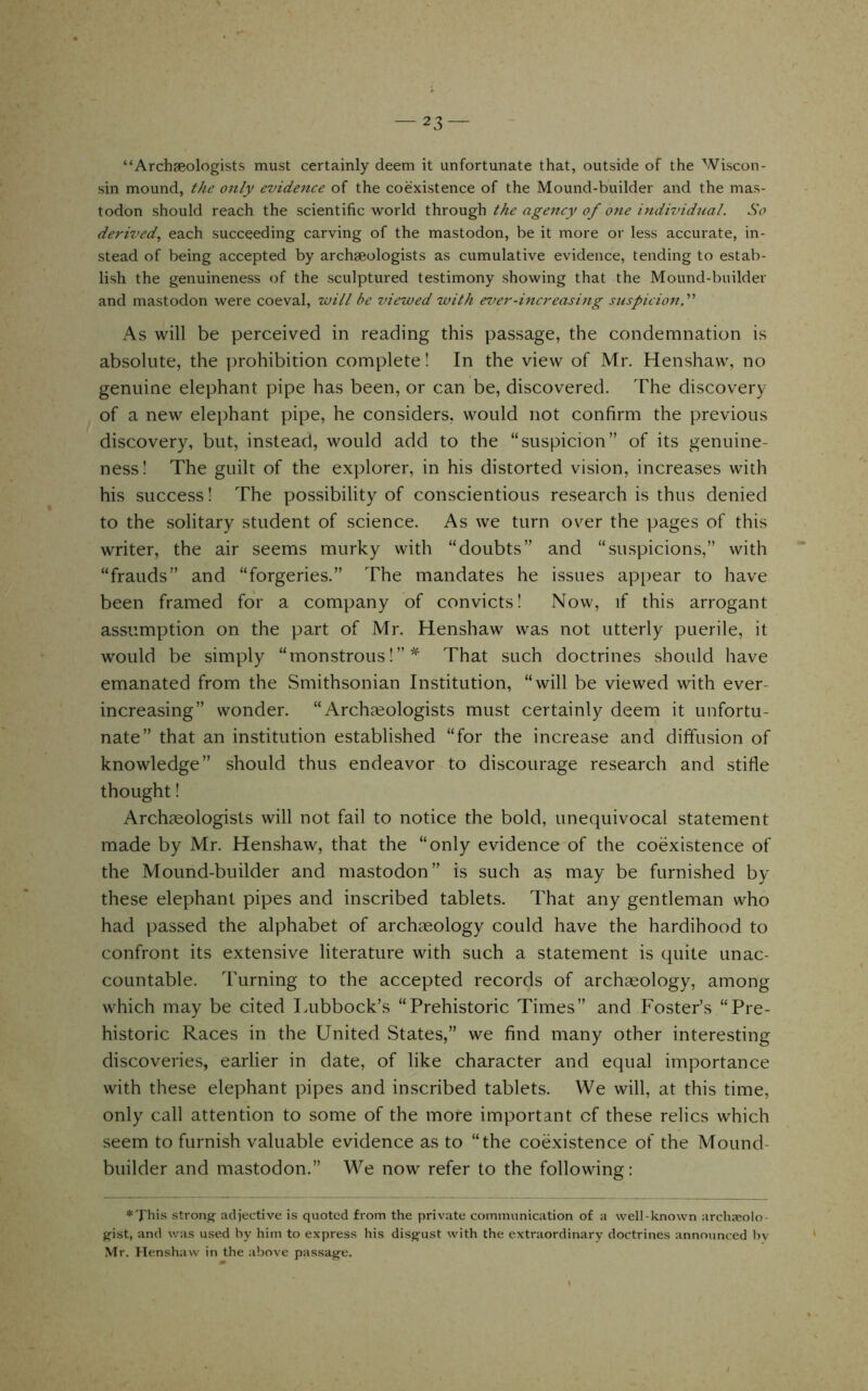 i — 23 — “Archaeologists must certainly deem it unfortunate that, outside of the Wiscon- sin mound, ^/le ojtly evidence of the coexistence of the Mound-builder and the mas- todon should reach the scientific world through the agency of one individual. So derived., each succeeding carving of the mastodon, be it more or less accurate, in- stead of being accepted by archaeologists as cumulative evidence, tending to estab- lish the genuineness of the sculptured testimony showing that the Mound-builder and mastodon were coeval, will be viewed with ever-increasing suspicion,'''' As will be perceived in reading this passage, the condemnation is absolute, the prohibition complete! In the view of Mr. Henshaw, no genuine elephant pipe has been, or can be, discovered. The discovery of a new elephant pipe, he considers, would not confirm the previous discovery, but, instead, would add to the “suspicion” of its genuine- ness! The guilt of the explorer, in his distorted vision, increases with his success! The possibility of conscientious research is thus denied to the solitary student of science. As we turn over the pages of this writer, the air seems murky with “doubts” and “suspicions,” with “frauds” and “forgeries.” The mandates he issues appear to have been framed for a company of convicts! Now, if this arrogant assumption on the part of Mr. Henshaw was not utterly puerile, it w'ould be simply “monstrous!”* That such doctrines should have emanated from the Smithsonian Institution, “will be viewed with ever- increasing” wonder. “ Archieologists must certainly deem it unfortu- nate” that an institution established “for the increase and diffusion of knowledge” should thus endeavor to discourage research and stifie thought! Archaeologists will not fail to notice the bold, unequivocal statement made by Mr. Henshaw, that the “only evidence of the coexistence of the Mound-builder and mastodon” is such as may be furnished by these elephant pipes and inscribed tablets. That any gentleman who had passed the alphabet of archaeology could have the hardihood to confront its extensive literature with such a statement is quite unac- countable. Turning to the accepted records of archaeology, among which may be cited Lubbock’s “Prehistoric Times” and Foster’s “Pre- historic Races in the United States,” we find many other interesting discoveries, earlier in date, of like character and equal importance with these elephant pipes and inscribed tablets. We will, at this time, only call attention to some of the more important of these relics which seem to furnish valuable evidence as to “the coexistence of the Mound- builder and mastodon.” We now refer to the following: strong^ adjective is quoted from the private communication of a well-known archaeolo- gist, and was used by him to express his disg-ust with the extraordinary doctrines announced by Mr. Henshaw in the above passag’e.