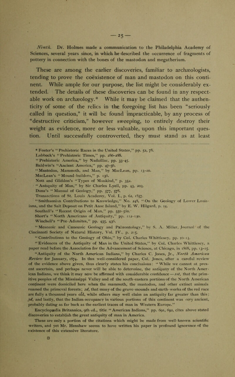 Ninth. Dr. Holmes made a communication to the Philadelphia Academy of Sciences, several years since, in which he described the occurrence of fragments of pottery in connection with the bones of the mastodon and megatherium. These are among the earlier discoveries, familiar to archaeologists, tending to prove the coexistence of man and mastodon on this conti- nent. While ample for our purpose, the list might be considerably ex- tended. The details of these discoveries can be found in any respect- able work on archaeology.’^ While it may be claimed that the authen- ticity of some of the relics in the foregoing list has been “seriously called in question,” it will be found impracticable, by any process of “destructive criticism,” however sweeping, to entirely destroy their weight as evidence, more or less valuable, upon this important ques- tion. Until successfully controverted, they must stand as at least * Foster’s “ Prehistoric Races in the United States,” pp. 52, 7S. I.nbbock’s “ Prehistoric Times,” pp. 2S6-;2SS. “ Prehistoric America,” by Nadaillac, pp. 33-45. Baldwin’s “Ancient America,” pp. 47-56. “Mastodon, .Mammoth, and Man,” by MacUean, pp. 1^-20. MacLean’s “Mound-builders,” p. 136. Nott and Gliddon’s “Types of Mankind,” p. 352. “ Antiquity of Man,” by Sir Charles Uyell, pp. 43, 203. Dana’s “ Manual of Geolo«-y,” pp. 577, 57S. Transactions of St. Louis Academy, Vol. 1., p. 62, 1S57. “Smithsonian Contributions to Knowiedi»-e,” No. 24S, “On the Geology of Lower Louis- iana, and the Salt Deposit on Petit Ansc Island,” by E. W. Hilsfard, p. 14. Southall’s “ Recent Origin of Man,” pp. 550-560. Short’s “North Americans of Antiquity,” pp. 112-130. VVinchell’s “ Pre-Adamites,” pp. 435, 436. “Mesozoic and Cainozoic Geology and Paheontology,” by S. A. Miller, Journal' of the Cincinnati Society of Natural History, Vol. IV., p. 215. “Contributions to the Geology of Ohio,” by Col. Charles Whittlesey, pp. 10-13. “Evidences of the Antiquity of Man in the United States,” by Col. Charles Whittlesey, a paper read before the Association for the Advancement of Science, at Chicago, in 1S68, pp. 13-15. “Antiquity of the North American Indians,” by Charles C. Jones, Jr., North American Review for January, 1S74. In this well-considered paper. Col. Jones, after a careful review of the evidence above given, thus clearly states his conclusions: “While we cannot at pres- ent ascertain, and perhaps never will be able to determine, the antiquity of the North Amer- ican Indians, we think it may now be affirmed with considerable confidence — ist, that the prim- itive peoples of the Mississippi Valley and of the south-eastern portions of the North American continent were domiciled here when the mammoth, the mastodon, and other extinct animals roamed the primeval forests; 2d, that many of the grave-mounds and earth-works of the red race are fully a thousand years ofd, while others may well claim an antiquity far greater than this: 3d, and lastly, that the Indian occupancy in various portions of this continent was eery ancient, probably dating as far back as the earliest traces of man in Western Europe.” Encyclopaedia Britannica, 9th ed., title “American Indians,” pp. 691, 692, cites above stated discoveries to establish the great antiquity of man in America. These are only a portion of the citations which might be made from well-known scientific writers, and yet Mr. Henshaw seems to have written his paper in profound ignorance of the existence of this extensive literature. 8