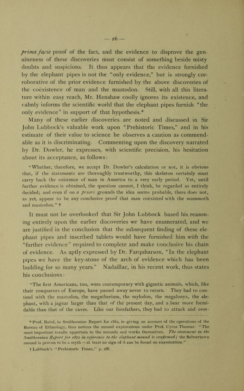 prima facie proof of the fact, and the evidence to disprove the gen- uineness of these discoveries must consist of something beside misty doubts and suspicions. It thus appears that the evidence furnished by the elephant pipes is not the “only evidence,” but is strongly cor- roborative of the prior evidence furnished by the above discoveries of the coexistence of man and the mastodon. Still, with all this litera- ture within easy reach, Mr. Henshaw coolly ignores its existence, and calmly informs the scientific world that the elephant pipes furnish “the only evidence” in support of that hypothesis.^ Many of these earlier discoveries are noted and discussed in Sir John Lubbock’s valuable work upon “Prehistoric Times,” and in his estimate of their value to science he observes a caution as commend- able as it is discriminating. Commenting upon the discovery narrated by Dr. Dowler, he expresses, with scientific precision, his hesitation about its acceptance, as follows: “Whether, therefore, we accept Dr. Dowler’s calculation or not, it is obvious that, if the statements are thoroughly trustworthy, this skeleton certainly must carry back the existence of man in America to a very early period. Yet, until further evidence is obtained, the question cannot, I think, be regarded as entirely decided; and even if on a priori grounds the idea seems probable, there does not, as yet, appear to be any conclusive proof that man coexisted with the mammoth and mastodon.” + It must not be overlooked that Sir John Lubbock based his reason- ing entirely upon the earlier discoveries we have enumerated, and we are justified in the conclusion that the subsequent finding of these ele- phant pipes and inscribed tablets would have furnished him with the “further evidence” required to complete and make conclusive his chain of evidence. As aptly expressed by Dr. Farquharson, “In the elephant pipes we have the key-stone of the arch of evidence which has been building for so many years.” Nadaillac, in his recent work, thus states his conclusions: “The first Americans, too, were contemporary with gigantic animals, which, like their conquerors of Europe, have passed away never to return. ‘ They had to con- tend with the mastodon, the megatherium, the mylodon, the megalonyx, the ele- phant, with a jaguar larger than that of the present day, and a bear more formi- dable than that of the caves. Like our forefathers, they had to attack and over- * Prof. Baird, in Smithsonian Report for 1SS2, in giving an account of the operations of the Bureau of Ethnology, thus notices the mound explorations under Prof. Cyrus Thomas: “The tnost important results appertain to the mounds and works themselves. The statement in the Smithsonian Report for 18^2 in reference to the elepha7it mound is co7ifirmed / the Seltz.ertown mound is proven to be a myth — at least no sign of it can be found on examination.” y Lubbock’s “Prehistoric Times,” p. 28S.