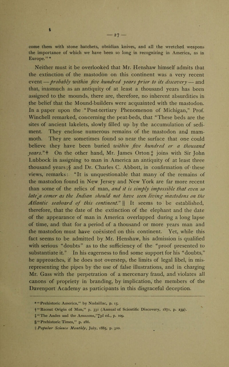 come them with stone hatchets, obsidian knives, and all the wretched weapons the importance of which we have been so long in recognizing in America, as in Europe. ” * Neither must it be overlooked that Mr. Henshaw himself admits that the extinction of the mastodon on this continent was a very recent event — probably within jive hundred years prior to its discovery— and that, inasmuch as an antiquity of at least a thousand years has been assigned to the mounds, there are, therefore, no inherent absurdities in the belief that the Mound-builders were acquainted with the mastodon. In a paper upon the “Post-tertiary Phenomenon of Michigan,” Prof. Winchell remarked, concerning the peat-beds, that “These beds are the sites of ancient lakelets, slowly filled up by the accumulation of sedi- ment. They enclose numerous remains of the mastodon and mam- moth. They are sometimes found so near the surface that one could believe they have been buried within jive hundred or a thousand yearslW On the other hand, Mr. James Orton J joins with Sir John Lubbock in assigning to man in America an antiquity of at least three thousand years ;§ and Dr. Charles C. Abbott, in confirmation of these views, remarks: “It is unquestionable that many of the remains of the mastodon found in New Jersey and New York are far more recent than some of the relics of man, and it is simply impossible that even so late^pi comer as the Indian should- not have seen living mastodons on the Atlantic seaboard oj this continent! 1| It seems to be established, therefore, that the date of the extinction of the elephant and the date of the appearance of man in America overlapped during a long lapse of time, and that for a period of a thousand or more years man and the mastodon must have coexisted on this continent. Yet, while this fact seems to be admitted by Mr. Henshaw, his admission is qualified with serious “doubts” as to the sufficiency of the “proof presented to substantiate it.” In his eagerness to find some support for his “doubts,” he approaches, if he does not overstep, the limits of legal libel, in mis- representing the pipes by the use of false illustrations, and in charging Mr. Gass with the perpetration of a mercenary fraud, and violates all canons of propriety in branding, by implication, the members of the Davenport Academy as participants in this disgraceful deception. *“ Prehistoric America,” by Nadaillac, p. 15. t“ Recent Orig-in of Man,” p. 331 (Annual of Scientific Discovery, 1871, p. 339). $‘‘The Andes and the Amazons,”*3d ed., p. 109. § “Prehistoric Times,” p. 286.