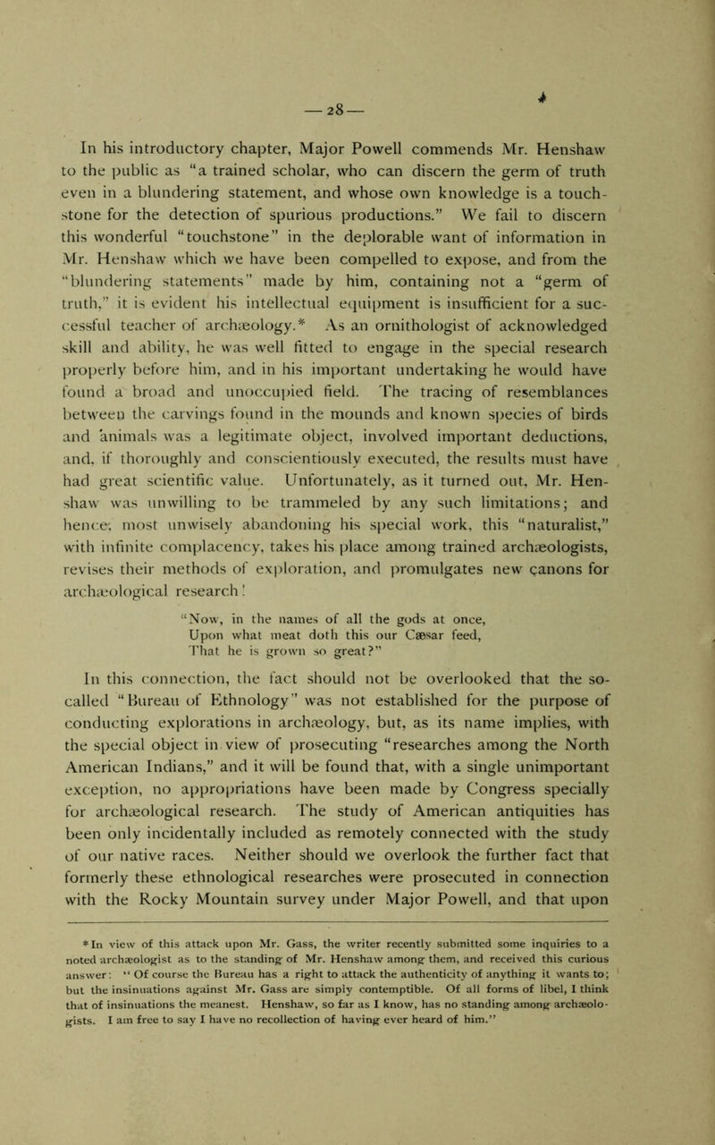 4 In his introductory chapter, Major Powell commends Mr. Henshaw to the public as “a trained scholar, who can discern the germ of truth even in a blundering statement, and whose own knowledge is a touch- stone for the detection of spurious productions.” We fail to discern this wonderful “touchstone” in the deplorable want of information in Mr. Henshaw which we have been compelled to expose, and from the “blundering statements” made by him, containing not a “germ of truth,” it is evident^ his intellectual equipment is insufficient for a suc- cessful teacher of archaeology.^ As an ornithologist of acknowledged skill and ability, he was well fitted to engage in the special research properly before him, and in his important undertaking he would have found a broad and unoccupied field. Iffie tracing of resemblances between the carvings found in the mounds and known sj)ecies of birds and animals was a legitimate object, involved imi)ortant deductions, and, if thoroughly and conscientiously executed, the results must have had great scientific value. Unfortunately, as it turned out, Mr. Hen- shaw was unwilling to be trammeled by any such limitations; and hence; most unwisely abandoning his special work, this “naturalist,” with infinite complacency, takes his place among trained arch;eologists, revises their methods of exploration, and promulgates new canons for archicological research I “Now, in the names of all the gods at once, Upon what meat doth this our Caosar feed, That he is grown so great?” In this connection, the fact should not be overlooked that the so- called “Bureau of Ethnology” was not established for the purpose of conducting explorations in archaeology, but, as its name implies, with the special object in view of prosecuting “researches among the North American Indians,” and it will be found that, with a single unimportant exception, no appropriations have been made by Congress specially for archaeological research. The study of American antiquities has been only incidentally included as remotely connected with the study of our native races. Neither should we overlook the further fact that formerly these ethnological researches were prosecuted in connection with the Rocky Mountain survey under Major Powell, and that upon *In view of this attack upon Mr. Gass, the writer recently submitted some inquiries to a noted archjeologist as to the standing' of Mr. Henshaw among them, and received this curious answer; “ Of course the Bureau has a right to attack the authenticity of anything it wants to; but the insinuations against Mr. Gass are simply contemptible. Of all forms of libel, 1 think that of insinuations the meanest. Henshaw, so far as I know, has no standing among archaeolo- gists. I am free to say I have no recollection of having ever heard of him.”