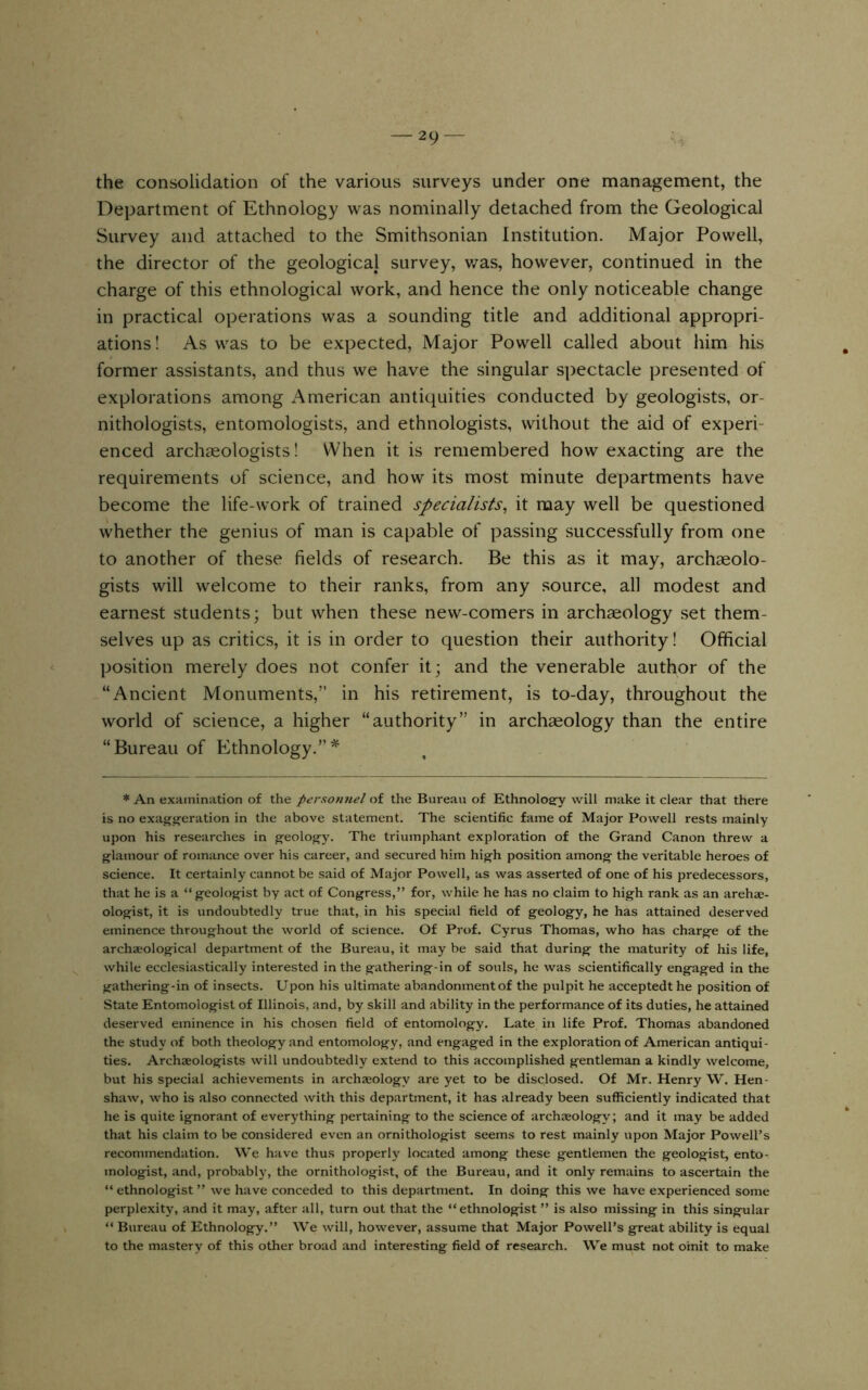 the consolidation of the various surveys under one management, the Department of Ethnology was nominally detached from the Geological Survey and attached to the Smithsonian Institution. Major Powell, the director of the geological survey, v/as, however, continued in the charge of this ethnological work, and hence the only noticeable change in practical operations was a sounding title and additional appropri- ations ! As was to be expected. Major Powell called about him his former assistants, and thus we have the singular spectacle presented of explorations among American antiquities conducted by geologists, or- nithologists, entomologists, and ethnologists, without the aid of experi- enced archaeologists! When it is remembered how exacting are the requirements of science, and how its most minute departments have become the life-work of trained specialists^ it may well be questioned whether the genius of man is capable of passing successfully from one to another of these fields of research. Be this as it may, archaeolo- gists will welcome to their ranks, from any .source, all modest and earnest students; but when these new-comers in archaeology set them- selves up as critics, it is in order to question their authority! Official position merely does not confer it; and the venerable author of the “Ancient Monuments,” in his retirement, is to-day, throughout the world of science, a higher “authority” in archaeology than the entire “Bureau of Ethnology.”* * An examination of the personnel of the Bureau of Ethnology will make it clear that there is no exagg^eration in the above statement. The scientific fame of Major Powell rests mainly upon his researches in geology. The triumphant exploration of the Grand Canon threw a glamour of romance over his career, and secured him high position among the veritable heroes of science. It certainly cannot be said of Major Powell, as was asserted of one of his predecessors, that he is a “geologist by act of Congress,” for, while he has no claim to high rank as an arehse- ologist, it is undoubtedly true that, in his special field of geology, he has attained deserved eminence throughout the world of science. Of Prof. Cyrus Thomas, who has charge of the archaeological department of the Bureau, it may be said that during the maturity of his life, while ecclesiastically interested in the gathering-in of souls, he was scientifically engaged in the gathering-in of insects. Upon his ultimate abandonment of the pulpit he acceptedt he position of State Entomologist of Illinois, and, by skill and ability in the performance of its duties, he attained deserved eminence in his chosen field of entomology. Late in life Prof. Thomas abandoned the study of both theology and entomology, and engaged in the exploration of American antiqui- ties. Archaeologists will undoubtedly extend to this accomplished gentleman a kindly welcome, but his special achievements in archaeology are yet to be disclosed. Of Mr. Henry W. Hen- shaw, who is also connected with this department, it has already been sufficiently indicated that he is quite ignorant of everything pertaining to the science of archaeology; and it may be added that his claim to be considered even an ornithologist seems to rest mainly upon Major Powell’s recommendation. We have thus properly located among these gentlemen the geologist, ento- mologist, and, probaibly, the ornithologist, of the Bureau, and it only remaiins to ascertain the “ ethnologist ” we have conceded to this department. In doing this we have experienced some perplexity, and it may, after all, turn out that the “ethnologist ” is also missing in this singular “ Bureau of Ethnology.” We will, however, assume that Major Powell’s great ability is equal to the mastery of this other broad and interesting field of research. We must not omit to make