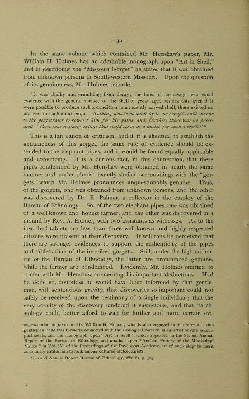 In the same volume which contained Mr. Henshaw’s paper, Mr. William H. Holmes has an admirable monograph upon “Art in Shell,” and in describing the “Missouri Gorget” he states that it was obtained from unknown persons in South-western ^lissouri. Upon the question of its genuineness, Mr. Holmes remarks: “It M^as chalky and crumbling from decay; the lines of the design bear equal evidence with the general surface of the shell of great age; besides this, even if it were possible to produce such a condition in a recently carved shell, there existed no motive for such an attempt. Nothing was to be 7tiade by it, no benefit could accrue to the perpetrator to reward hint fior his pains, and, further, there was no prece- dent— there was nothing extajit that could scf've as a model for such a work.” * lhis is a fair canon of criticism, and if it is effectual to establish the genuineness of this gorget, the same rule of evidence should be ex- tended to the elephant pipes, and it would be found equally applicable and convincing. It is a curious fact, in this connection, that these pipes condemned by Mr. Henshaw were obtained in nearly the same manner and under almost exactly similar surroundings with the “gor- gets” which Mr. Holmes pronounces unquestionably genuine. Thus, of the gorgets, one was obtained from unknown persons, and the other was discovered by Dr. E. Palmer, a collector in the employ of the Bureau of Ethnology. So, of the two elephant pipes, one was obtained of a well-known and honest farmer, and the other was discovered in a mound by Rev. A. Blumer, with two assistants as witnesses. As to the inscribed tablets, no less than three well-known and highly respected citizens were present at their discovery. It will thus be perceived that there are stronger evidences to support the authenticity of the pipes and tablets than of the inscribed gorgets. Still, under the high author- ity of the Bureau of Ethnology, the latter are pronounced genuine, while the former are condemned. Evidently, Mr. Holmes omitted to confer uith Mr. Henshaw concerning his important deductions. Had he done so, doubtless he would have been informed by that gentle- man, with sententious gravity, that discoveries so important could not safely be received upon the testimony of a single individual; that the very novelty of the discovery rendered it suspicious; and that “arch- icology could better afford to wait for further and more certain evi- an exception in favor of Mr. William H. Holmes, who is also engaged in this Bureau. This gentleman, who was formerly connected with the Geological Survey, is an artist of rare accom- plishments, and his monograph upon “ Art in Shell,” which appeared in the Second Annual Report of the Bureau of Ethnology, and another upon “ Ancient Pottery of the Mississippi Valley,” in Vol. IV'. of the Proceedings of the Davenport Academy, are of such singular merit as to fairly entitle him to rank among cultured archaeologists. ♦Second Annual Report Bureau of Ethnology, 1880-81, p. 303.