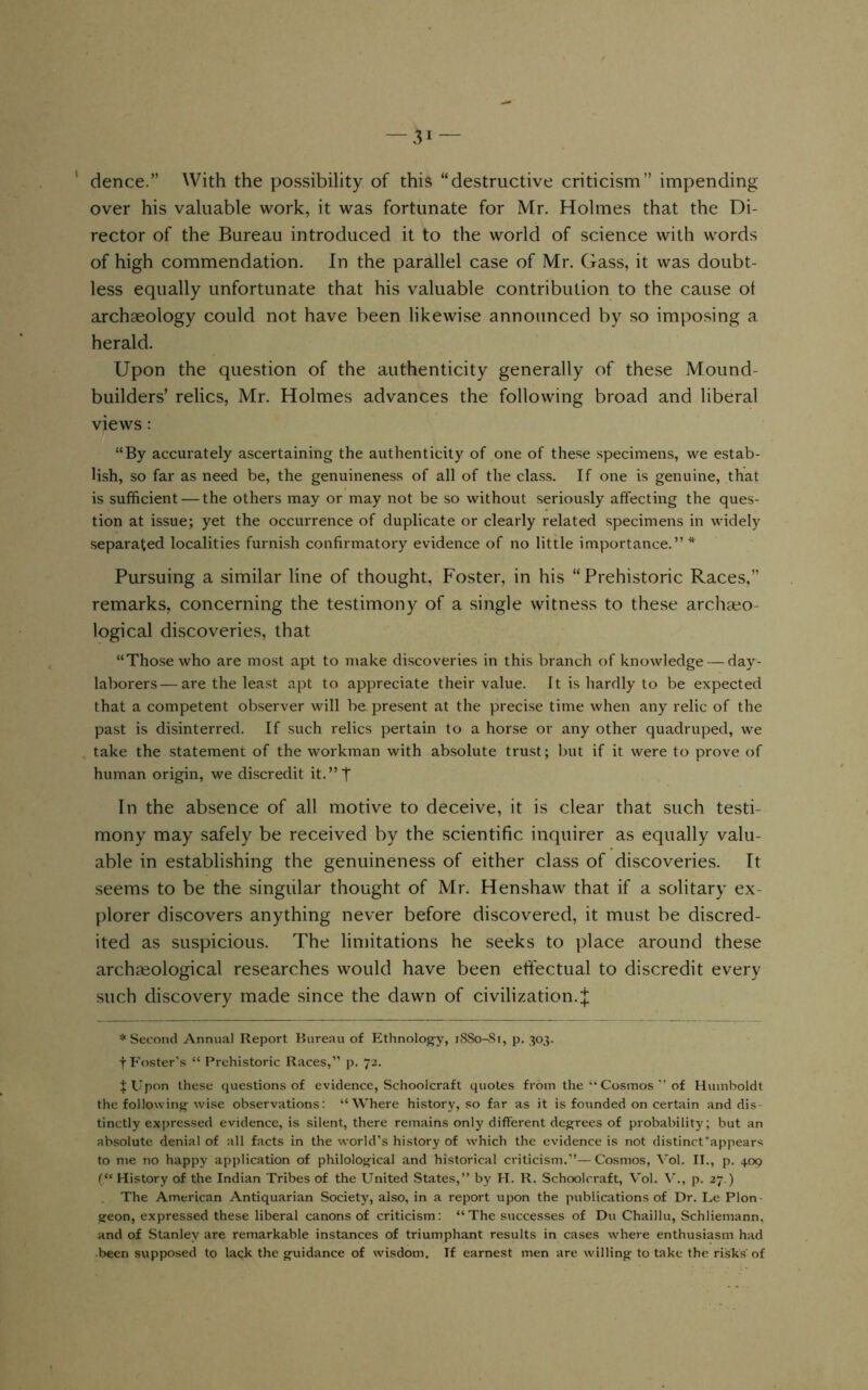 ‘ dence.” With the possibility of this “destructive criticism” impending over his valuable work, it was fortunate for Mr. Holmes that the Di- rector of the Bureau introduced it to the world of science with words of high commendation. In the parallel case of Mr. Gass, it was doubt- less equally unfortunate that his valuable contribution to the cause ot archaeology could not have been likewise announced by so imposing a herald. Upon the question of the authenticity generally of these Mound- builders’ relics, Mr. Holmes advances the following broad and liberal views: “By accurately ascertaining the authenticity of one of these specimens, we estab- lish, so far as need be, the genuineness of all of the class. If one is genuine, that is sufficient — the others may or may not be so without seriously affecting the ques- tion at issue; yet the occurrence of duplicate or clearly related specimens in widely separated localities furnish confirmatory evidence of no little importance.”* Pursuing a similar line of thought, Foster, in his “Prehistoric Races,” remarks, concerning the testimony of a single witness to these arcliaeo- logical discoveries, that “Those who are most apt to make discoveries in this branch of knowledge — day- laborers— are the least apt to appreciate their value. It is hardly to be expected that a competent observer will be present at the precise time when any relic of the past is disinterred. If such relics pertain to a horse or any other quadruped, we take the statement of the workman with absolute trust; but if it were to prove of human origin, we discredit it.”T In the absence of all motive to deceive, it is clear that such testi- mony may safely be received by the scientific inquirer as equally valu- able in establishing the genuineness of either class of discoveries. It seems to be the singular thought of Mr. Henshaw that if a solitary ex- plorer discovers anything never before discovered, it must be discred- ited as suspicious. The limitations he seeks to place around these archaeological researches would have been effectual to discredit every such discovery made since the dawn of civilization.J * Second Annual Report Rureau of Ethnology, iSSo-Si, p. 303. t Foster's “ Prehistoric Races,” p. 72. tUpon these questions of evidence, Schoolcraft quotes from the “ Cosmos’’of Humboldt the following wise observations: “Where history, so far as it is founded on certain and dis- tinctly expressed evidence, is silent, there remains only different degrees of probability; but an absolute denial of all facts in the world's history of w'hich the evidence is not distinct'appears to me no happy application of philological and historical criticism.”—Cosmos, V’ol. IT., p. 409 (“ History of the Indian Tribes of the United States,” by H. R. Schoolcraft, Vol. V'., p. 27.) . The American Antiquarian Society, also, in a report upon the publications of Dr. Le Plon- geon, expressed these liberal canons of criticism: “The successes of Du Chaillu, Schliemann, and of Stanley are remarkable instances of triumphant results in cases where enthusiasm had been supposed to lack the guidance of wisdom. If earnest men are willing to take the risks'of