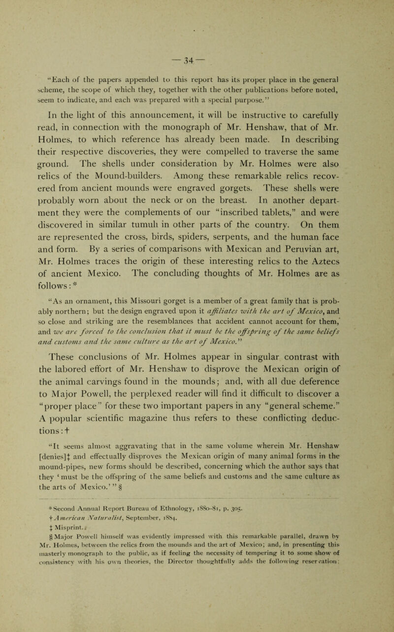 “Each of the papers appended to this report has its proper place in the general scheme, the scope of which they, together with the other publications before noted, seem to indicate, and each was prepared with a special purpose.” In the light of this announcement, it will be instructive to carefully read, in connection with the monograph of Mr. Henshaw, that of Mr. Holmes, to which reference has already been made. In describing their respective discoveries, they were compelled to traverse the same ground. The shells under consideration by Mr. Holmes were also relics of the Mound-builders. Among these remarkable relics recov- ered from ancient mounds were engraved gorgets. These shells were ))robably worn about the neck or on the breast. In another depart- ment they were the complements of our “inscribed tablets,” and were discovered in similar tumuli in other parts of the country. On them are represented the cross, birds, spiders, serpents, and the human face and form. By a series of comparisons with Mexican and Peruvian art, Mr. Holmes traces the origin of these interesting relics to the Aztecs of ancient Mexico. The concluding thoughts of Mr. Holmes are as follows: “As an ornament, this Missouri gorget is a member of a great family that is prob- ably northern; but the design engraved upon it affiliates with the art of Mexico^ and so close and striking are the resemblances that accident cannot account for them,’ and we are forced to the conclusion that it must be the offspring of the same beliefs and customs and the same culture as the art of Mexico^ These conclusions of Mr. Holmes appear in singular contrast with the labored effort of Mr. Henshaw to disprove the Mexican origin of the animal carvings found in the mounds; and, with all due deference to Major Powell, the perplexed reader will find it difficult to discover a “proper place” for these two important papers in any “general scheme.” A popular scientific magazine thus refers to these conflicting deduc- tions : t “It seems almost aggravating that in the same volume wherein Mr. Henshaw [denies]f and effectually disproves the Mexican origin of many animal forms in the mound-pipes, new forms should be described, concerning which the author says that they ‘ must be the offspring of the same beliefs and customs and the same culture as the arts of Mexico.’ ” § * Second Annual Report Bureau of Ethnolog-y, 1S80-81, p. 305. jAmerican IVafuralist, September, 18S4. ^ Misprint.* * * § § Major Powell himself was evidently impressed with this remarkable parallel, drawn by Mr. Holmes, between the relics from the mounds and the art of Mexico; and, in presenting this masterly monograjjh to the public, as if feeling the necessity of tempering it to some show of consistency with his own theories, the Director thoughtfully adds the following reservation: