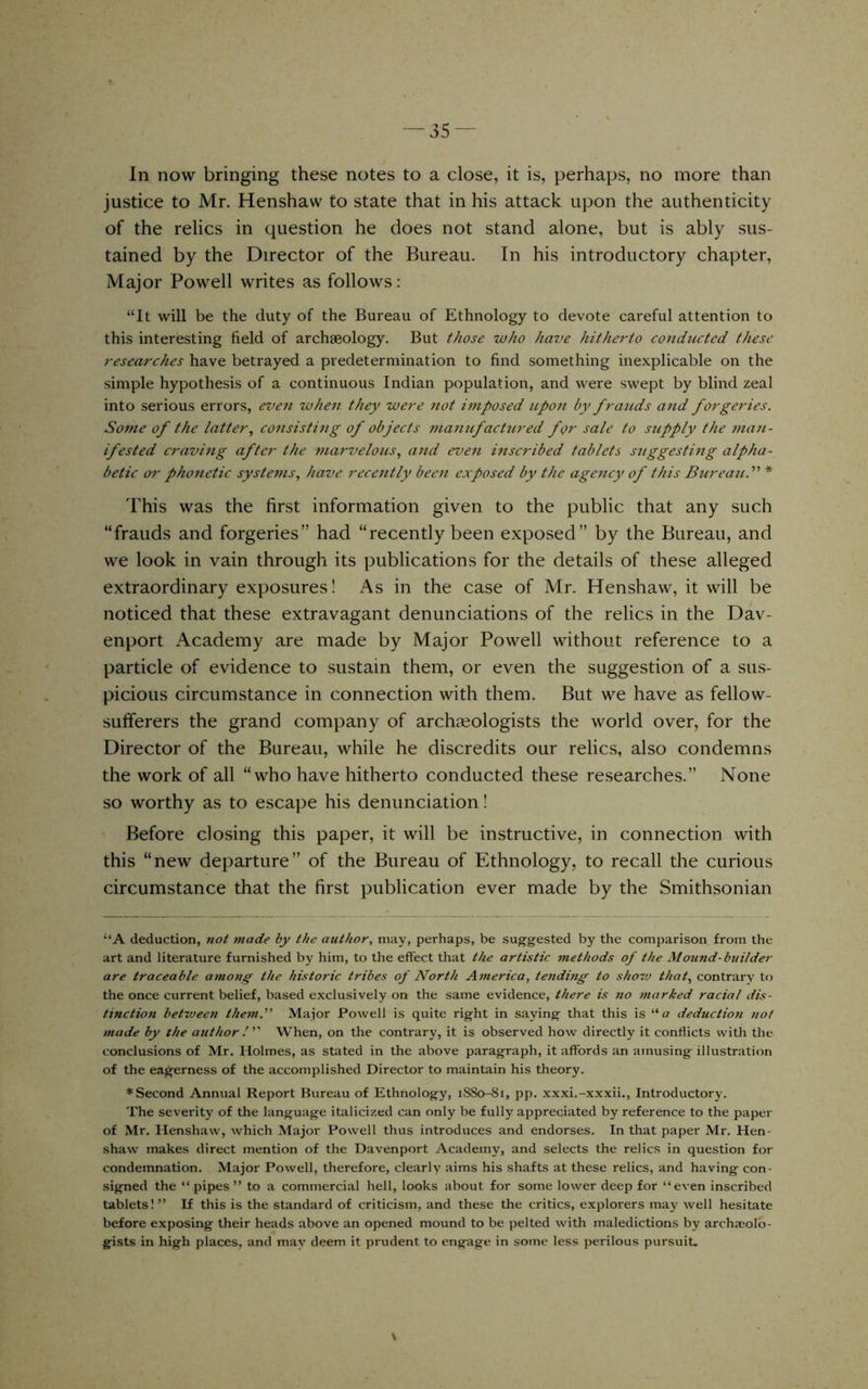 In now bringing these notes to a close, it is, perhaps, no more than justice to Mr. Henshaw to state that in his attack upon the authenticity of the relics in question he does not stand alone, but is ably sus- tained by the Director of the Bureau. In his introductory chapter. Major Powell writes as follows: “It will be the duty of the Bureau of Ethnology to devote careful attention to this interesting field of archseology. But those who have hitherto conducted these researches have betrayed a predetermination to find something inexplicable on the simple hypothesis of a continuous Indian population, and were swept by blind zeal into serious errors, even when they were not imposed upon by frauds and forgeries. Some of the latter., consisting of objects manufactured for sale to supply the man- ifested craving after the mai'velous, and even inscribed tablets stiggesting alpha- betic or phonetic systems, have rece7itly been exposed by the agency of this Bureau.'' * This was the first information given to the public that any such “frauds and forgeries” had “recently been exposed” by the Bureau, and we look in vain through its publications for the details of these alleged extraordinary exposures! As in the case of Mr. Henshaw, it will be noticed that these extravagant denunciations of the relics in the Dav- enport Academy are made by Major Powell without reference to a particle of evidence to sustain them, or even the suggestion of a sus- picious circumstance in connection with them. But we have as fellow- sulferers the grand company of archieologists the world over, for the Director of the Bureau, while he discredits our relics, also condemns the work of all “who have hitherto conducted these researches.” None so worthy as to escape his denunciation! Before closing this paper, it will be instructive, in connection with this “new departure” of the Bureau of Ethnology, to recall the curious circumstance that the first publication ever made by the Smithsonian “A deduction, riot made by the author, may, perhaps, be suggested by the comparison from the art and literature furnished by him, to the effect that the artistic methods of the Mound-builder are traceable among the historic tribes of North America, tending to shovj that, contrary to the once current belief, based exclusively on the same evidence, there is no marked racial dis- tinction between them.' Major Powell is quite right in saying that this is a deduction not made by the authorWhen, on the contrary, it is observed how directly it conflicts with the conclusions of Mr. Holmes, as stated in the above paragraph, it affords an amusing illustration of the eagerness of the accomplished Director to maintain his theory. ♦Second Annual Report Bureau of Ethnology, i88o-8i, pp. xxxi.-xxxii.. Introductory. The severity of the language italicized can only be fully appreciated by reference to the paper of Mr. Henshaw, which Major Powell thus introduces and endorses. In that paper Mr. Hen- shaw makes direct mention of the Davenport Academy, and selects the relics in question for condemnation. Major Powell, therefore, clearly aims his shafts at these relics, and having con- signed the “ pipes ” to a commercial hell, looks about for some lower deep for “even inscribed tablets!” If this is the standard of criticism, and these the critics, explorers may well hesitate before exposing their heads above an opened mound to be pelted with maledictions by arch.-colo- gists in high places, and may deem it prudent to engage in some less perilous pursuit.