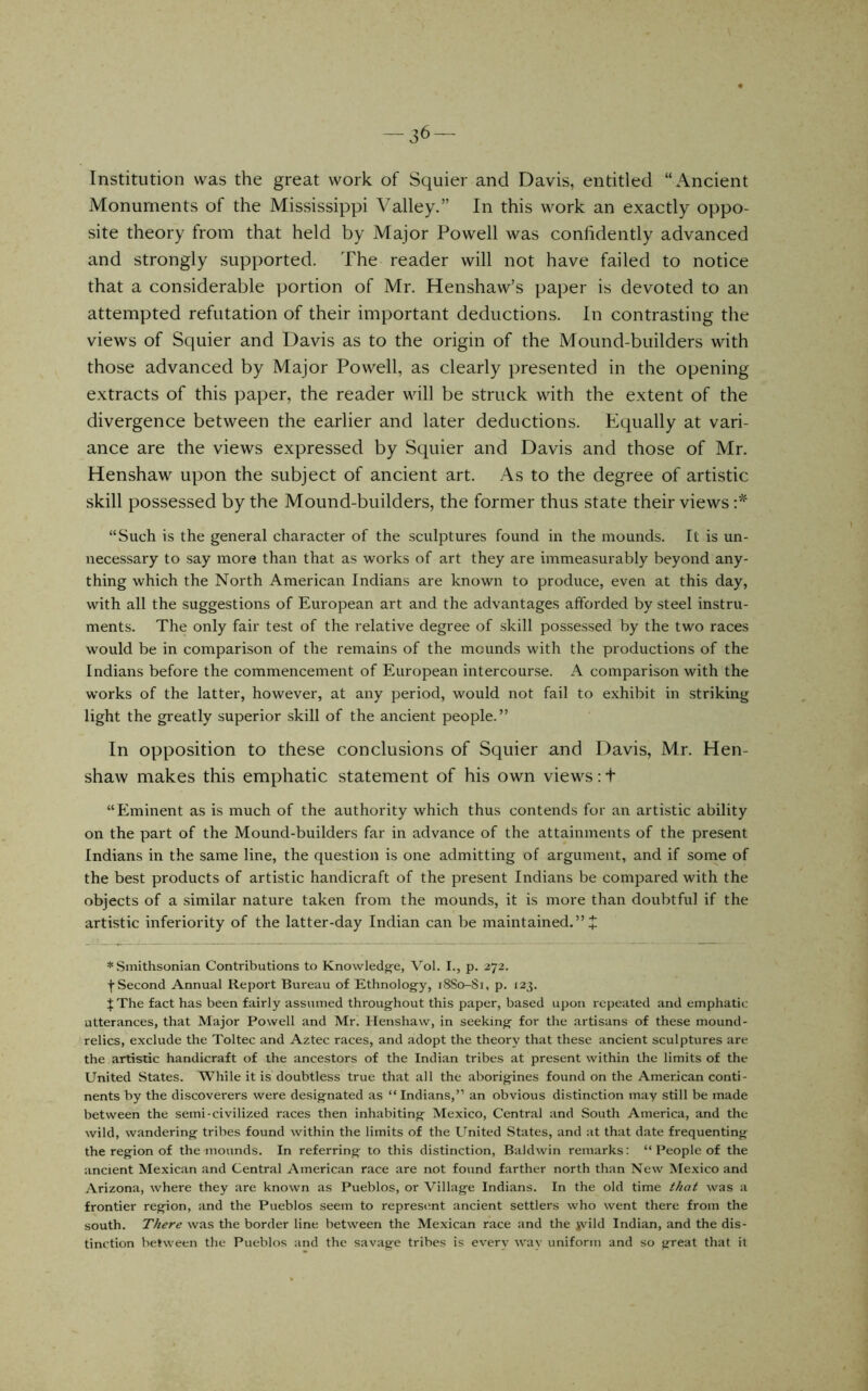 -36- Institution was the great work of Squier and Davis, entitled “Ancient Monuments of the Mississippi Valley.” In this work an exactly oppo- site theory from that held by Major Powell was confidently advanced and strongly supported. The reader will not have failed to notice that a considerable portion of Mr. Henshaw’s paper is devoted to an attempted refutation of their important deductions. In contrasting the views of Squier and Davis as to the origin of the Mound-builders with those advanced by Major Powell, as clearly presented in the opening extracts of this paper, the reader will be struck with the extent of the divergence between the earlier and later deductions. Equally at vari- ance are the views expressed by Squier and Davis and those of Mr. Henshaw upon the subject of ancient art. As to the degree of artistic skill possessed by the Mound-builders, the former thus state their views “Such is the general character of the sculptures found in the mounds. It is un- necessary to say more than that as works of art they are immeasurably beyond any- thing which the North American Indians are known to produce, even at this day, with all the suggestions of European art and the advantages afforded by steel instru- ments. The only fair test of the relative degree of skill possessed by the two races would be in comparison of the remains of the mounds with the productions of the Indians before the commencement of European intercourse. A comparison with the works of the latter, however, at any period, would not fail to exhibit in striking light the greatly superior skill of the ancient people.” In opposition to these conclusions of Squier and Davis, Mr. Hen- shaw makes this emphatic statement of his own views: t “Eminent as is much of the authority which thus contends for an artistic ability on the part of the Mound-builders far in advance of the attainments of the present Indians in the same line, the question is one admitting of argument, and if some of the best products of artistic handicraft of the present Indians be compared with the objects of a similar nature taken from the mounds, it is more than doubtful if the artistic inferiority of the latter-day Indian can be maintained.” + * Smithsonian Contributions to Knowledg^e, Vol. I., p. 272. f Second Annual Report Bureau of Ethnology, 18S0-S1, p. 123. J The fact has been fairly assumed throughout this paper, based ujjon repeated and emphatic utterances, that Major Powell and Mr, Henshaw, in seeking for the artisans of these mound- relics, exclude the Toltec and Aztec races, and adopt the theory that these ancient sculptures are the artistic handicraft of the ancestors of the Indian tribes at present within the limits of the United States. While it is doubtless true that all the aborigines found on the American conti- nents by the discoverers were designated as “Indians,” an obvious distinction may still be made between the semi-civilized races then inhabiting Mexico, Central and South America, and the wild, wandering tribes found within the limits of the United States, and at that date frequenting the region of the mounds. In referring to this distinction, Baldwin remarks: “ People of the ancient Mexican and Central American race are not found farther north than New Mexico and Arizona, where they are known as Pueblos, or Village Indians. In the old time that was a frontier region, and the Pueblos seem to represent ancient settlers who went there from the south. There was the border line between the Mexican race and the jvild Indian, and the dis- tinction between the Pueblos and the savage tribes is every way uniform and so great that it