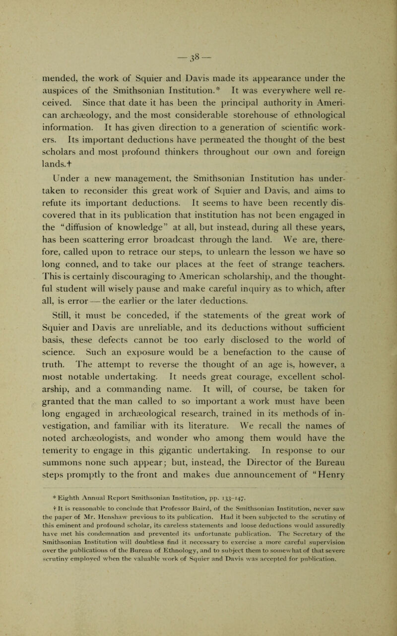 mended, the work of Squier and Davis made its appearance under the auspices of the Smithsonian Institution.It was everywhere well re- ceived. Since that date it has been the principal authority in Ameri- can archaeology, and the most considerable storehouse of ethnological information. It has given direction to a generation of scientific work- ers. Its important deductions have permeated the thought of the best scholars and most ])rofound thinkers throughout our own and foreign lands, t Linder a new management, the Smithsonian Institution has under- taken to reconsider this great work of Squier and Davis, and aims to refute its important deductions. It seems to have been recently dis- covered that in its publication that institution has not been engaged in the “diffusion of knowledge” at all, but instead, during all these years, has been scattering error broadcast through the land. We are, there- fore, called upon to retrace our steps, to unlearn the lesson we have so long conned, and to take our places at the feet of strange teachers. This is certainly discouraging to American scholarship, and the thought- ful student will wisely pause and make careful inquiry as to which, after all, is error — the earlier or the later deductions. Still, it must be conceded, if the statements of the great work of Squier and Davis are unreliable, and its deductions without sufficient basis, these defects cannot be too early disclosed to the world of science. Such an exposure would be a benefaction to the cause of truth. The attempt to reverse the thought of an age is, however, a most notable undertaking. It needs great courage, excellent schol- arship, and a commanding name. It will, of course, be taken for granted that the man called to so important a work must have been long engaged in arclijeological research, trained in its methods of in- vestigation, and familiar with its literature. We recall the names of noted archaeologists, and wonder who among them would have the temerity to engage in this gigantic undertaking. In response to our summons none such appear; but, instead, the Director of the Bureau steps promptly to the front and makes due announcement of “Henry * Eighth Annual Report Smithsonian Institution, j)p. 133-147. T It is reasonable to conclude that Professor Baird, of the Smithsonian Institution, never saw the paper of Mr. Ilenshaw previous to its publication. Had it been subjected to the scrutiny of this eminent and profound scholar, its careless statements and loose deductions would assuredly have met his condemnation and prevented its unfortunate publication. The Secretary of the Smithsonian Institution will doubtless find it necessary to exercise a more careful supervision over the publications of the Bureau of Ethnology, and to subject them to somewhat of that severe scr\itiny employed when the valuable work of Squier and Davis was accepted for publication.