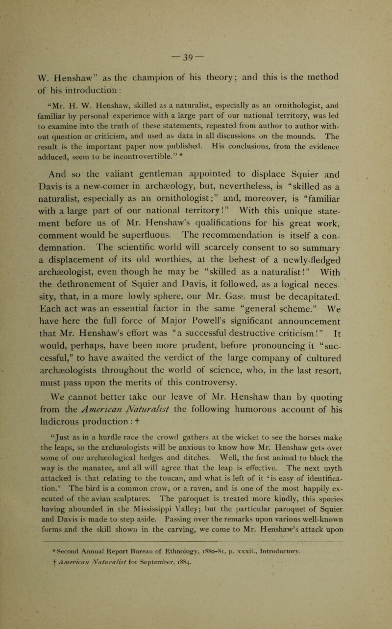 W. Henshaw” as the champion of his theory; and this is the method of his introduction : “Mr. H. W. Henshaw, skilled as a naturalist, especially as an ornithologist, and familiar by personal experience with a large part of our national territory, was led to examine into the truth of these statements, repeated from author to author with- out question or criticism, and used as data in all discussions on the mounds. The result is the important paper now published. His conclusions, from the evidence adduced, seem to be incontrovertible.”* And SO the valiant gentleman appointed to displace Squier and Davis is a new-comer in archaeology, but, nevertheless, is “skilled as a naturalist, especially as an ornithologist;” and, moreover, is “familiar with a large part of our national territory!” With this unique state- ment before us of Mr. Henshaw’s qualifications for his great work, comment would be superfluous. The recommendation is itself a con- demnation. The scientific world will scarcely consent to so summary a displacement of its old worthies, at the behest of a newly-fledged archaeologist, even though he may be “skilled as a naturalist!” With the dethronement of Squier and Davis, it followed, as a logical neces- sity, that, in a more lowly sphere, our Mr. Gass must be decapitated. Kach act was an essential factor in the same “general scheme.” We have here the full force of Major Powell’s significant announcement that Mr. Henshaw’s effort was “a successful destructive criticism!” It would, perhaps, have been more prudent, before pronouncing it “suc- cessful,” to have awaited the verdict of the large company of cultured archaeologists throughout the world of science, who, in the last resort, must pass upon the merits of this controversy. We cannot better take our leave of Mr. Henshaw than by quoting from the Americaii Naturalist the following humorous account of his ludicrous production : t “Just as in a hurdle race the crowd gathers at the wicket to see the horses make the leaps, so the archaeologists will be anxious to know how Mr. Henshaw gets over some of our archaeological hedges and ditches. Well, the first animal to block the way is the manatee, and all will agree that the leap is effective. The next myth attacked is that relating to the toucan, and what is left of it ‘ is easy of identifica- tion.’ The bird is a common crow, or a raven, and is one of the most happily ex- ecuted of the avian sculptures. The paroquet is treated more kindly, this species having abounded in the Mississippi Valley; but the particular paroquet of Squier and Davis is made to step a.side. Passing over the remarks upon various well-known forms and the skill shown in the carving, we come to Mr. Henshaw’s attack upon ♦Second Annual Report Bureau of Ethnolog-y, iSSo-Si, p. xxxii.. Introductory, f American Naturalist for September, i88.f. i