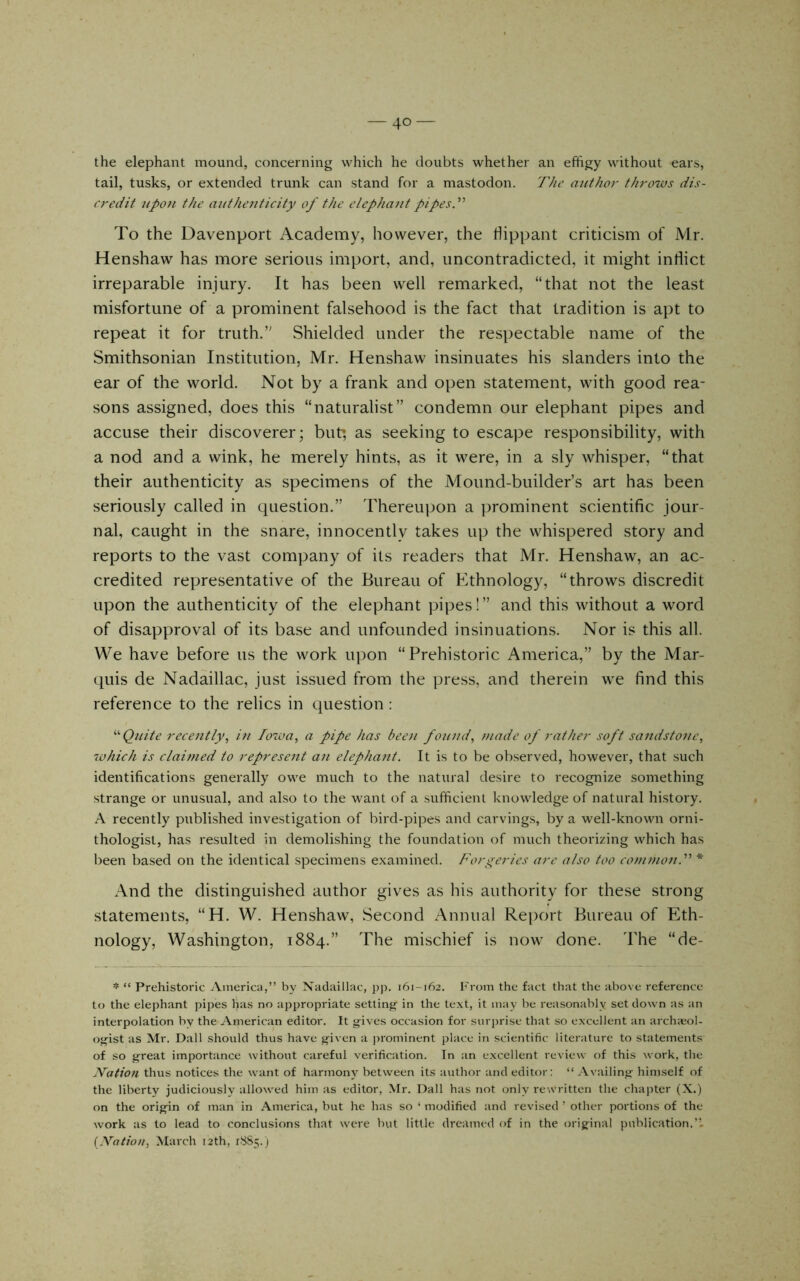 the elephant mound, concerning which he doubts whether an effigy without ears, tail, tusks, or extended trunk can stand for a mastodon. The author throtus dis- credit upon the authejiticity of the elephant pipesT To the Davenport Academy, however, the hippant criticism of Mr. Henshaw has more serious import, and, uncontradicted, it might inflict irreparable injury. It has been well remarked, “that not the least misfortune of a prominent falsehood is the fact that tradition is apt to repeat it for truth.’' Shielded under the respectable name of the Smithsonian Institution, Mr. Henshaw insinuates his slanders into the ear of the world. Not by a frank and open statement, with good rea- sons assigned, does this “naturalist” condemn our elephant pipes and accuse their discoverer; but; as seeking to escape responsibility, with a nod and a wink, he merely hints, as it were, in a sly whisper, “that their authenticity as specimens of the Mound-builder’s art has been seriously called in question.” Thereupon a prominent scientific jour- nal, caught in the snare, innocently takes up the whispered story and reports to the vast company of its readers that Mr. Henshaw, an ac- credited representative of the Bureau of Ethnology, “throws discredit upon the authenticity of the elephant pipes!” and this without a word of disapproval of its base and unfounded insinuations. Nor is this all. We have before us the work u])on “Prehistoric America,” by the Mar- quis de Nadaillac, just issued from the press, and therein we find this reference to the relics in question: '■'Quite recently^ in Io%oa, a pipe has been founds made of rather soft sandstone, 70hieh is claimed to represent an elephant. It is to be observed, however, that such identifications generally owe much to the natural desire to recognize something strange or unu.sual, and also to the want of a sufficient knowledge of natural history. A recently published investigation of bird-pipes and carvings, by a well-known orni- thologist, has resulted in demolishing the foundation of much theorizing which has been based on the identical specimens examined. Forgeries are also too common.'''' * And the distinguished author gives as his authority for these strong statements, “H. W. Henshaw, Second Annual Rej)ort Bureau of Eth- nology, Washington, 1884.” The mischief is now done. The “de- * “ Prehistoric America,” by Xadiiillac, ]>p. 161-162. From the fact that the above reference to the elephant pipes has no appropriate settinjj;^ in the text, it may be reasonably set down as an interpolation by the American editor. It gives occasion for siir])rise that so excellent an arch;eol- ogist as Mr. Dali should thus have given a prominent place in scientific literature to statements of so great importance without careful verification. In an e.xcellent review of this work, the Nation thus notices the want of harmony between its autbor and editor: “ .Vvailing himself of the liberty judiciously allowed him as editor, Mr. Dali has not only rewritten the chapter (X.) on the origin of man in America, but he has so ‘ modified and revised ’ other portions of the work as to lead to conclusions that were but little dreamed of in the original publication.’L {Nation, March 12th, 1.^85.)