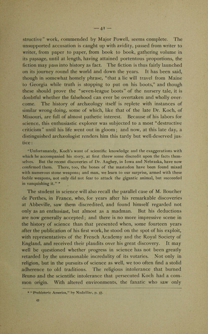 structive” work, commended by Major Powell, seems complete. The unsupported accusation is caught up with avidity, passed from writer to writer, from paper to paper, from book to book, gathering volume in its passage, until at length, having attained portentous proportions, the fiction may })ass into history as fact. The fiction is thus fairly launched on its journey round the world and down the years. It has been said, though in somewhat homely phrase, “that a lie will travel from Maine to Georgia while truth is stopping to put on his boots,” and though these should prove the “seven-league boots” of the nursery tale, it is doubtful whether the falsehood can ever be overtaken and wholly over- come. The history of archaeology itself is replete with instances of similar wrong-doing, some of which, like that of the late Dr. Koch, of Missouri, are full of almost pathetic interest. Because of his labors for science, this enthusiastic explorer was subjected to a most “destructive criticism” until his life went out in gloom; and now, at this late day, a distinguished archaeologist renders him this tardy but well-deserved jus- tice : “Unfortunately, Koch’s want of scientific knowledge and the exaggerations with which he accompanied his story, at first threw some discredit upon the facts them- selves. But the recent discoveries of Dr. Aughey, in Iowa and Nebraska, have now confirmed them. There, too, the bones of the mastodon have been found mixed with numerous stone weapons; and man, we learn to our surprise, armed with these feeble weapons, not only did not fear to attack the gigantic animal, but succeeded in vanquishing it.” * The student in science will also recall the parallel case of M. Boucher de Perthes, in France, who, for years after his remarkable discoveries at .Abbeville, saw them discredited, and found himself regarded not only as an enthusiast, but almost as a madman. But his deductions are now generally accepted; and there is no more impressive scene in the history of science than that presented when, some fourteen years after the publication of his first work, he stood on the spot of his exploit, with representatives of the French Academy and the Royal Society of Kngland, and received their plaudits over his great discovery. It may well be (piestioned whether progress in science has not been greatly retarded by the unreasonable incredulity of its votaries. Not only in religion, but in the pursuits of science as well, we too often find a stolid adherence to old traditions. 'Die religious intolerance that burned Bruno and the scientific intolerance that persecuted Koch had a com- mon origin. With altered environments, the fanatic who saw only * “ Prehistoric America,” by Nadaillac, p. 37. 6