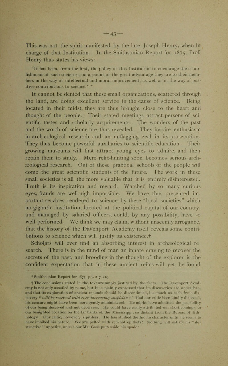 This was not the spirit manifested by the late Joseph Henry, when in charge of that Institution. In the Smithsonian Report for 1875, Prof. Henry thus states his views: “It has been, from the first, the policy of this Institution to encourage the estab- lishment of such societies, on account of the great advantage they are to their mem- bers in the way of intellectual and moral improvement, as well as in the way of pos- itive contributions to science.”* It cannot be denied that these small organizations, scattered through the land, are doing excellent service in the cause of science. Being located in their midst, they are thus brought close to the heart and thought of the people. Their stated meetings attract ])ersons of sci- entific tastes and scholarly acquirements. The wonders of the past and the worth of science are thus revealed. They inspire enthusiasm in archaeological research and an unllagging zeal in its prosecution. They thus become powerful auxiliaries to scientific education. Their growing museums will first attract young eyes to admire, and then retain them to study. Mere relic-hunting soon becomes serious arch- i>eological research. Out of these practical schools of the people will come <the great scientific students of the future. The work in these small societies is all the more valuable that it is entirely disinterested. 'Truth is its ins]:>iration and reward. Watched by so many curious eyes, frauds are well-nigh impossible. We have thus presented im- ])ortant services rendered to science by these “local societies” which no gigantic institution, located at the political capital of our country, and managed by salaried officers, could, by any possibility, have so well performed. We think we may claim, without unseemly arrogance, that the history of the Davenport Academy itself reveals some contri- butions to science which will justify its existence.t Scholars will ever fiiiGl an absorbing interest in archaeological re- search. There is in the mind of man an innate craving to recover the secrets of the ])ast, and brooding in the thought of the ex[)lorer is the confident expectation that in these ancient relics will yet be found * Smithsonian Report for 1S75, pp. 217-219. f The conclusions stated in the text are amply justified the facts. The Davenport Acad- emy is not only assailed by name, but it is i)lainly expressed that its discoveries are under lian, and that its exploration of ancient mounds should be discontinued, inasmuch as each fresh dis- covery •will be received with ever-increasing suspicion Had our critic been kindly disposed, his censure might have been more gently administered. He might have admitted the possibility of our being deceived and not deceivers. He could have easily attributed our slrort-comings to our benighted location on the far banks of the .Mississippi, so distant from the Bureau of liith- nology! Our critic, however, is pitiless. He has studied the Indian character until he seems to have imbibed his nature! U^e are pelted with red-hot epithets! Js'othing will satisfy his “de- structive ” apjretite, unless our Mr. Gass jnits aside his spade! ✓
