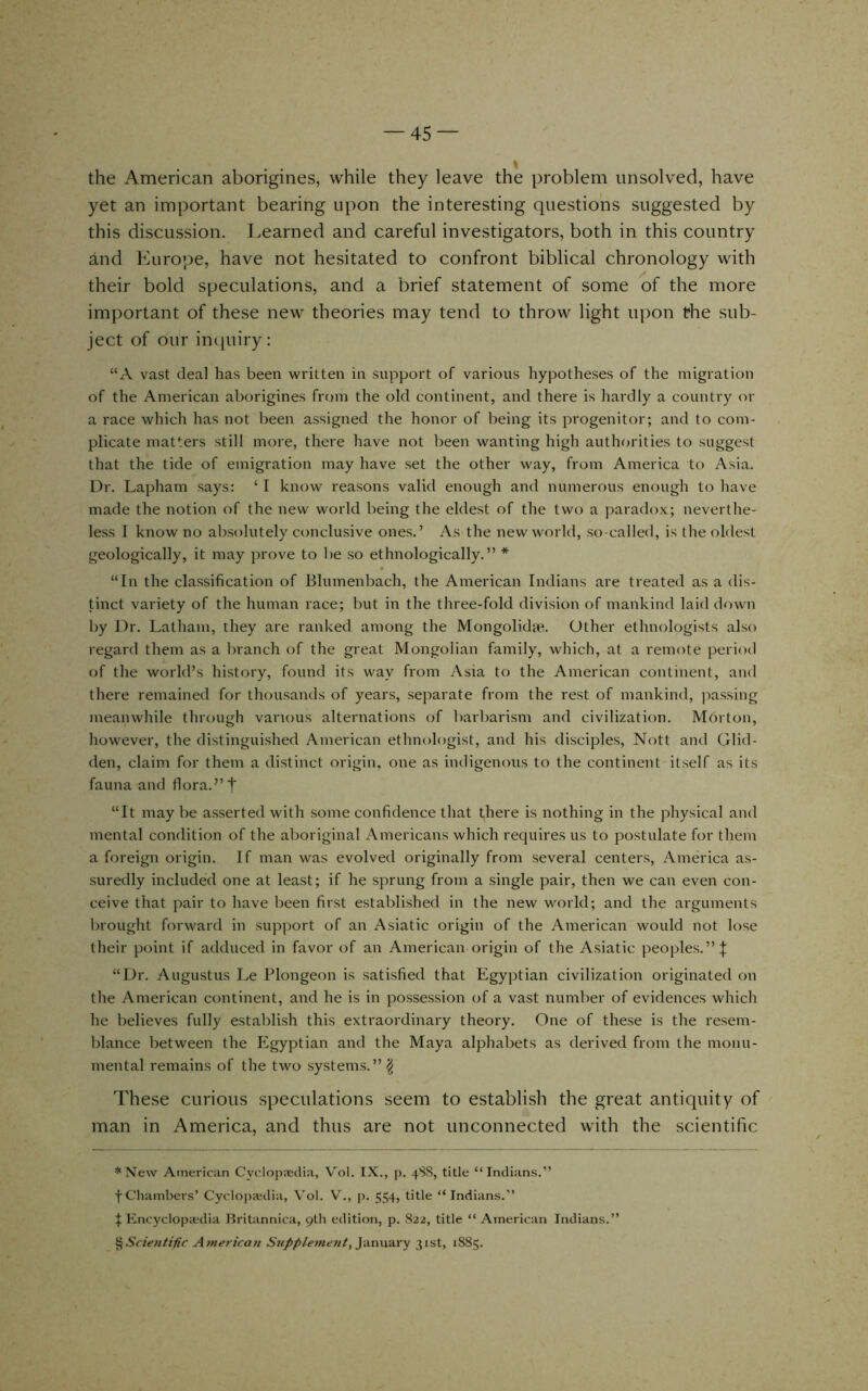 the American aborigines, while they leave the problem unsolved, have yet an important bearing upon the interesting questions suggested by this discussion. Learned and careful investigators, both in this country and Euro’^e, have not hesitated to confront biblical chronology with their bold speculations, and a brief statement of some of the more important of these new theories may tend to throw light upon the sub- ject of our impiiry: “A vast deal has been written in support of various hypotheses of the migration of the American aborigines from the old continent, and there is hardly a country or a race which has not been assigned the honor of being its progenitor; and to com- plicate matters still more, there have not been wanting high authfjrities to suggest that the tide of emigration may have set the other way, from America to Asia. Dr. Lapham says: ‘ I know reasons valid enough and numerous enough to have made the notion of the new world being the eldest of the two a paradox; neverthe- less I know no absolutely conclusive ones.’ As the new world, so-called, is the oldest geologically, it may prove to be so ethnologically.” * “In the classification of Blumenbach, the American Indians are treated as a dis- tinct variety of the human race; but in the three-fold division of mankind laid down by Dr. Latham, they are ranked among the Mongolidje. Other ethnologists also regard them as a branch of the great Mongolian family, which, at a remote period of the world’s history, found its way from Asia to the American continent, and there remained for thousands of years, separate from the rest of mankind, jmssing meanwhile through various alternations of barbarism and civilization. Morton, however, the distinguished American ethnologist, and his disciples, Nott and Glid- den, claim for them a distinct origin, one as indigenous to the continent itself as its fauna and flora.” t “It may be asserted with some confidence that there is nothing in the physical and mental condition of the aboriginal Americans which requires us to postulate for them a foreign origin. If man was evolved originally from several centers, America as- suredly included one at least; if he sprung from a single pair, then we can even con- ceive that pair to have been first established in the new world; and the arguments brought forward in support of an Asiatic origin of the American would not lose their point if adduced in favor of an American origin of the Asiatic peoples.”:}; “Dr. Augustus Le Plongeon is satisfied that Egyptian civilization originated on the American continent, and he is in possession of a vast number of evidences which he believes fully establish this extraordinary theory. One of these is the resem- blance between the Egyptian and the Maya alphabets as derived from the monu- mental remains of the two systems.” ^ These curious speculations seem to establish the great antiquity of man in America, and thus are not unconnected with the scientific *Xew American Cyclopaedia, Vol. IX., p. 4SS, title “Indians.” f Chambers’ Cyclopaedia, Vol. V., p. 554, title “Indians.” Encyclopit'dia Ilritannica, 9th edition, p. 822, title “American Indians.” %Scie7iiific Atnericaji Supple?ne7it, y<in\x?iry 31st, 1885.