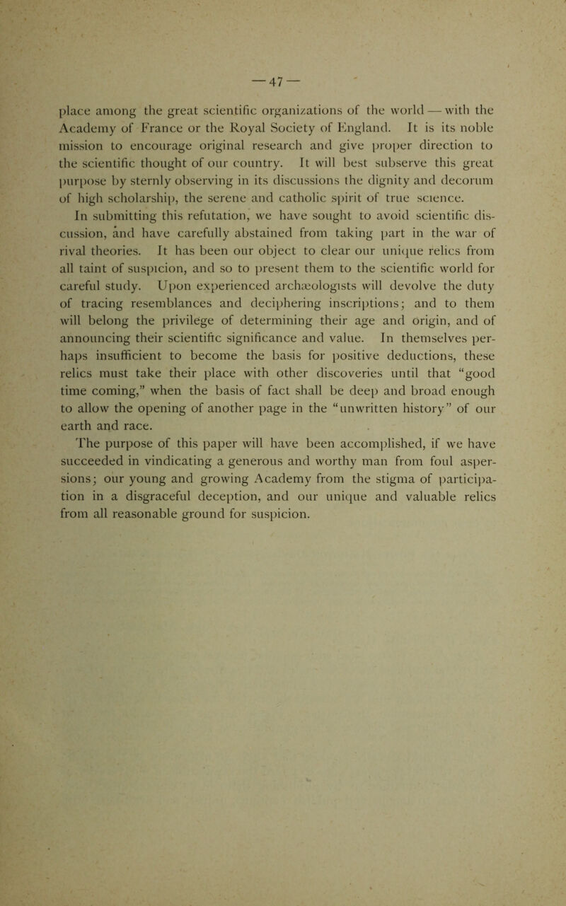 place among the great scientific organizations of the world — with the Academy of France or the Royal Society of England. It is its noble mission to encourage original research and give proper direction to the scientific thought of our country. It will best subserve this great pur[)ose by sternly observing in its discussions the dignity and decorum of high scholarship, the serene and catholic spirit of true science. In submitting this refutation, we have sought to avoid scientific dis- cussion, and have carefully abstained from taking part in the war of rival theories. It has been our object to clear our unique relics from all taint of suspicion, and so to present them to the scientific world for careful study. Uj)on experienced archaeologists will devolve the duty of tracing resemblances and deciphering inscrij)tions; and to them will belong the privilege of determining their age and origin, and of announcing their scientific significance and value. In themselves per- haps insufficient to become the basis for jiositive deductions, these relics must take their place with other discoveries until that “good time coming,” when the basis of fact shall be deep and broad enough to allow the opening of another page in the “unwritten history” of our earth and race. The purpose of this paper will have been accomplished, if we have succeeded in vindicating a generous and worthy man from foul asper- sions; our young and growing Academy from the stigma of ]3artici])a- tion in a disgraceful deception, and our unique and valuable relics from all reasonable ground for suspicion.