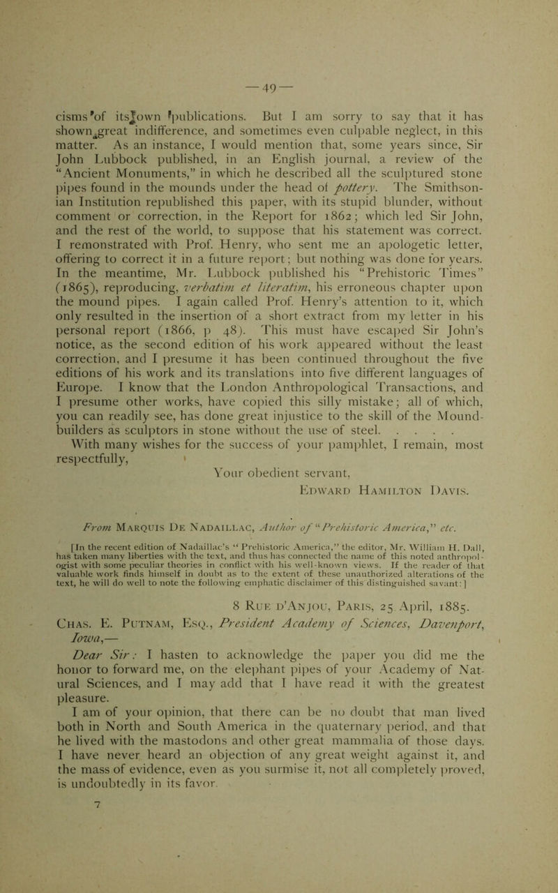 0151118^ itsjown ^i)ublications. But I am sorry to say that it has shown^great indifference, and sometimes even culpable neglect, in this matter. As an instance, I would mention that, some years since. Sir John Ivubbock published, in an English journal, a review of the “Ancient Monuments,” in which he described all the sculptured stone ])ipes found in the mounds under the head of pottery. The Smithson- ian Institution republished this paper, with its stupid blunder, without comment or correction, in the Rej)ort for 1862; which led Sir John, and the rest of the world, to suppose that his statement was correct. I remonstrated with Prof. Henry, who sent me an aj^ologetic letter, offering to correct it in a future rei)ort; but nothing was done for years. In the meantime, Mr. Lubbock ])ublished his “Prehistoric Times” ('1865), reproducing, verbatim et literatim, his erroneous chapter upon the mound jupes. I again called Prof. Henry’s attention to it, which only resulted in the insertion of a short extract from my letter in his l)ersonal report (1866, p 48). This must have escaped Sir John’s notice, as the second edition of his work appeared without the least correction, and I ])resume it has been continued throughout the five editions of his work and its translations into five different languages of Eurojie. I know that the London Anthropological Transactions, and I presume other works, have copied this silly mistake; all of which, you can readily see, has done great injustice to the skill of the Mound- builders as sculptors in stone without the use of steel With many wishes for the success of your pamphlet, I remain, most respectfully, ' Your obedient servant, Edward Hamilton Davis. From Marquis De Nadaillac, Author of J^rehistoric Americaf etc. [In the recent edition of Nadaillac’s “ Prehistoric America,” the editor, Mr. William H. Dali, has taken many liberties with the text, and thus has connected the name of this noted anthropol - ojfist with some peculiar theories in conflict with his well-known views. If the reader of that valuable work finds himself in doubt as to the extent of these unauthorized alterations of the te.xt, he will do well to note the following emphatic disclaimer of this distinguished savant: ] 8 Rue d’Anjou, Paris, 25 Ajiril, 1885. Chas. E. Putnam, Es(^)., President Academy of Sciences, Davenport, Iowa,— Dear Sir: I hasten to acknowledge the paper you did me the honor to forward me, on the elejihant pi])es of your Academy of Nat- ural Sciences, and I may add that I have read it with the greatest pleasure. I am of your oifinion, that there can be no doubt that man lived both in North and South America in the (piaternary period, and that he lived with the mastodons and other great mammalia of those days. I have never heard an objection of any great weight against it, and the mass of evidence, even as you surmise it, not all com])letely ]>roved, is undoubtedly in its favor. 7