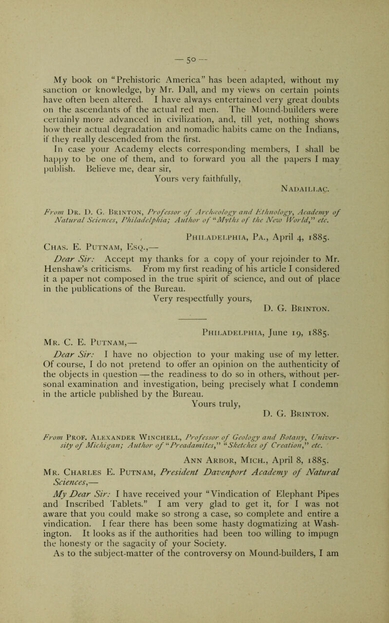 My book on “Prehistoric America” has been adapted, without my sanction or knowledge, by Mr. Dali, and my views on certain points have often been altered. I have always entertained very great doubts on the ascendants of the actual red men. The Mound-builders were certainly more advanced in civilization, and, till yet, nothing shows how their actual degradation and nomadic habits came on the Indians, if they really descended from the first. In case your Academy elects corresponding members, I shall be hajJi^y to be one of them, and to forward you all the papers I may I^Liblish. Believe me, dear sir. Yours very faithfully, Nadaili-ac. From Dr. D. G. Brinton, Professor of Arclucology and Et/uiology, Academy of N^atural Sciences, Philadelphia; Author of ‘■'•Myths of the New Worldf etc. Phij.adei.phia, Pa., April 4, 1885. Chas. E. Putnam, Esq.,— Dear Sir: Accept my thanks for a copy of your rejoinder to Mr. Henshaw’s criticisms. From my first reading of his article I considered it a paper not composed in the true spirit of science, and out of place in the publications of the Bureau. Very respectfully yours, D. G. Brinton. Philadelphia, June 19, 1885. Mr. C. E. Putnam,— Dear Sir: I have no objection to your making use of my letter. Of course, I do not pretend to offer an opinion on the authenticity of the objects in question — the readiness to do so in others, without per- sonal examination and investigation, being precisely what I condemn in the article published by the Bureau. Yours truly, D. G. Brinton. From Prof. Alexander Winchell, Professor of Geology and Botany, Univer- sity of Michigan; Author of '•'• Preadamitesf '■'■Sketches of Creationf etc. Ann Arbor, Mich., April 8, 1885. Mr. Charles E. Putnam, President Davenport Academy of Natural Sciences.,— My Dear Sir: I have received your “Vindication of Elephant Pipes and Inscribed Tablets.” I am very glad to get it, for I was not aware that you could make so strong a case, so complete and entire a vindication. I fear there has been some hasty dogmatizing at Wash- ington. It looks as if the authorities had been too willing to impugn the honesty or the sagacity of your Society. As to the subject-matter of the controversy on Mound-builders, I am