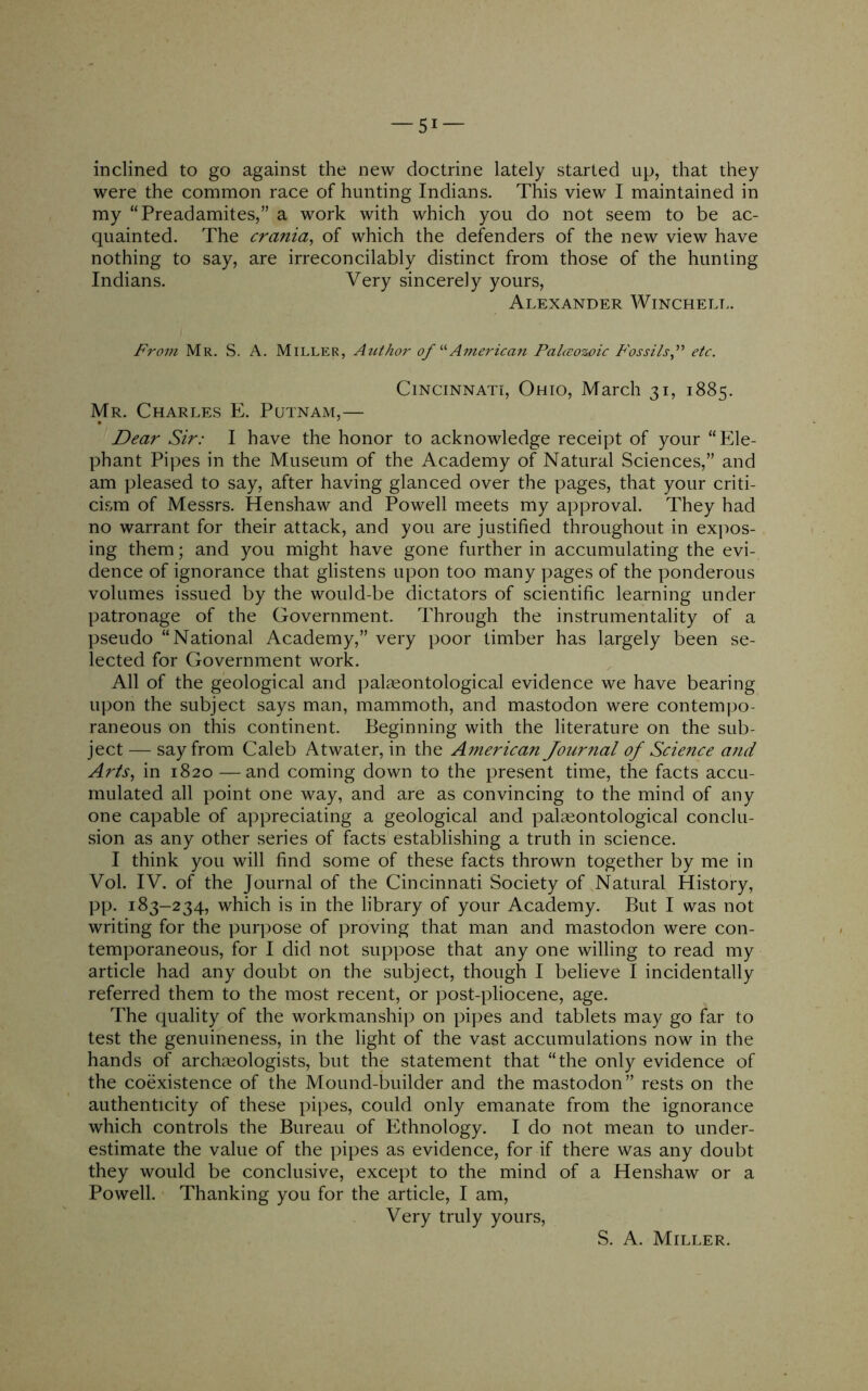 -si- inclined to go against the new doctrine lately started up, that they were the common race of hunting Indians. This view I maintained in my “Preadamites,” a work with which you do not seem to be ac- quainted. The cra?iia^ of which the defenders of the new view have nothing to say, are irreconcilably distinct from those of the hunting Indians. Very sincerely yours, Alexander Winchelt.. From Mr. S. A. Miller, Author of American Palceozoic Fossils f etc. Cincinnati, Ohio, March 31, 1885. Mr. Charles E. Putnam,— Dear Sir: I have the honor to acknowledge receipt of your “Ele- phant Pipes in the Museum of the Academy of Natural Sciences,” and am pleased to say, after having glanced over the pages, that your criti- cism of Messrs. Henshaw and Powell meets my approval. They had no warrant for their attack, and you are justified throughout in exjios- ing them; and you might have gone further in accumulating the evi- dence of ignorance that glistens upon too many pages of the ponderous volumes issued by the would-be dictators of scientific learning under patronage of the Government. Through the instrumentality of a pseudo “National Academy,” very poor timber has largely been se- lected for Government work. All of the geological and palaeontological evidence we have bearing upon the subject says man, mammoth, and mastodon were contempo- raneous on this continent. Beginning with the literature on the sub- ject — say from Caleb Atwater, in the American Journal of Science atid Arts., in 1820 — and coming down to the present time, the facts accu- mulated all point one way, and are as convincing to the mind of any one capable of a])preciating a geological and palaeontological conclu- sion as any other series of facts establishing a truth in science. I think you will find some of these facts thrown together by me in Vol. IV. of the Journal of the Cincinnati Society of Natural History, pp. 183-234, which is in the library of your Academy. But I was not writing for the purpose of proving that man and mastodon were con- temporaneous, for I did not suppose that any one willing to read my article had any doubt on the subject, though I believe I incidentally referred them to the most recent, or post-pliocene, age. The quality of the workmanship on pipes and tablets may go far to test the genuineness, in the light of the vast accumulations now in the hands of archmologists, but the statement that “the only evidence of the coexistence of the Mound-builder and the mastodon” rests on the authenticity of these pipes, could only emanate from the ignorance which controls the Bureau of Ethnology. I do not mean to under- estimate the value of the pipes as evidence, for if there was any doubt they would be conclusive, except to the mind of a Henshaw or a Powell. Thanking you for the article, I am. Very truly yours. S. A. Miller.