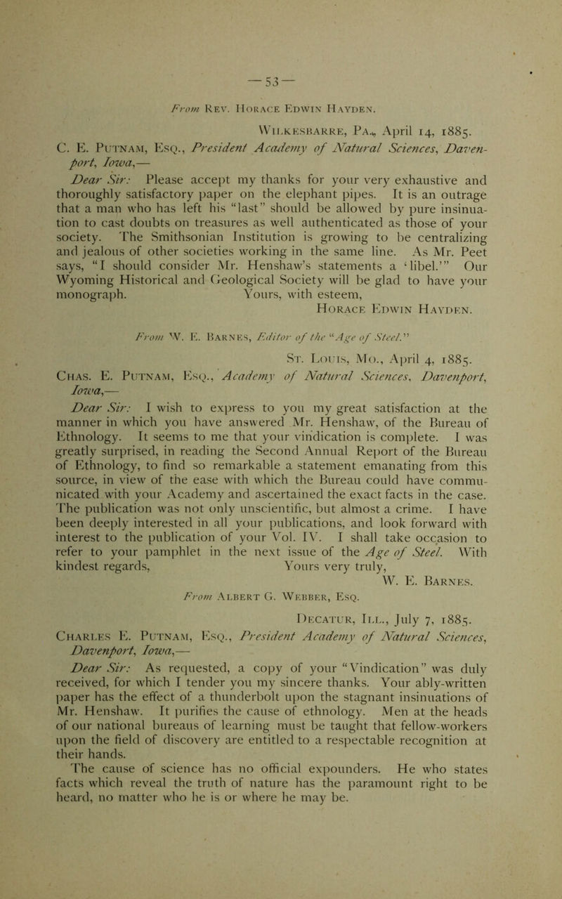 From Rev. Horace Edwin Hayden. \Vn.KESP.ARRE, Pa.^ April 14, 1885. C. E. Pui'NAM, Esq., President Accuiemy of Natural Sciences^ Daven- port^ lowa^— Dear Sir: Please accept my thanks for your very exhaustive and thoroughly satisfactory paper on the elephant pipes. It is an outrage that a man who has left his “last” should be allowed by pure insinua- tion to cast doubts on treasures as well authenticated as those of your society. The Smithsonian Institution is growing to be centralizing and jealous of other societies working in the same line. As Mr. Peet says, “I should consider Mr. Henshaw’s statements a Mibel.’” Our Wyoming Historical and Creological Society will be glad to have your monograph. Yours, with esteem, Horace Edwin Hayden. From W. Iv Barnes, FAiitor of theAge of SteeiF Sr. Louis, Mo., April 4, 1885. Chas. E. Putnam, Es(^)., Academy of Natural Sciences, Davenport, Iowa,— Dear Sir: I wish to express to you my great satisfaction at the manner in which you have answered Mr. Henshaw, of the Bureau of Ethnology. It seems to me that your vindication is complete. I was greatly surprised, in reading the Second Annual Re])ort of the Bureau of Elthnology, to find so remarkable a statement emanating from this source, in view of the ease with which the Bureau could have commu- nicated with your Academy and ascertained the exact facts in the case. dhe publication was not only unscientific, but almost a crime. I have been deeply interested in all your publications, and look forward with interest to the publication of your Vol. IV. I shall take occasion to refer to your pamphlet in the next issue of the Age of Steel. With kindest regards. Yours very truly, W. E. Barne.s. From .\lbert G. Webber, Esq. Decatur, III., July 7, 1885. Charle.s E. Putnam, E.sq., President Academy of Natural Scietices, Davenport, Iowa,— Dear Sir: As requested, a copy of your “Vindication” was duly received, for which I tender you my sincere thanks. Your ably-written paper has the effect of a thunderbolt upon the stagnant insinuations of Mr. Henshaw. It purifies the cause of ethnology. Men at the heads of our national bureaus of learning must be taught that fellow-workers upon the field of discovery are entitled to a respectable recognition at their hands. 'The cause of science has no official expounders. He who states facts which reveal the truth of nature has the ])aramount right to be heard, no matter who he is or where he may be.