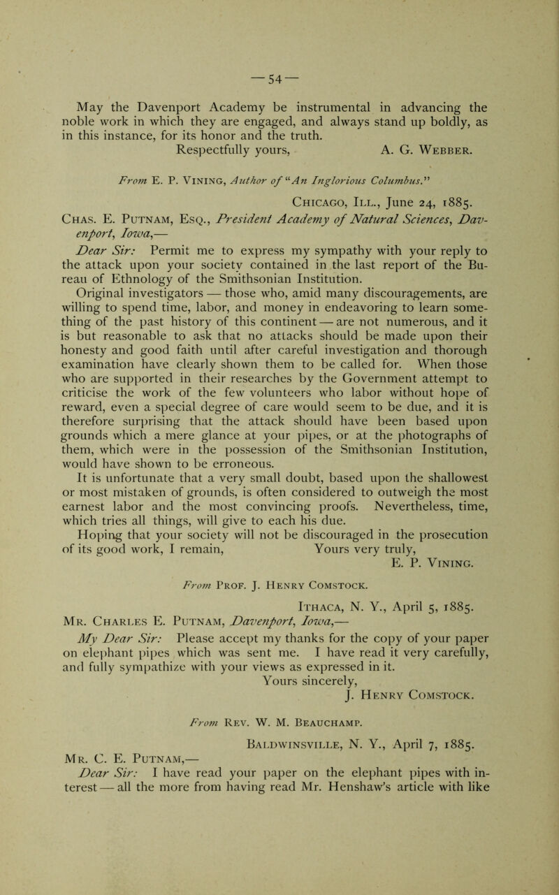 — 54- May the Davenport Academy be instrumental in advancing the noble work in which they are engaged, and always stand up boldly, as in this instance, for its honor and the truth. Respectfully yours, A. G. Webber. Fro?n E. P. Vining, Aiithor ofAn Inglorious Cohimbusy Chicago, III., June 24, 1885. Chas. E. Putnam, Esq., President Academy of Natural Sciences^ Dav- enport^ Io7va,— Dear Sir: Permit me to express my sympathy with your reply to the attack upon your society contained in the last report of the Bu- reau of Ethnology of the Smithsonian Institution. Original investigators — those who, amid many discouragements, are willing to spend time, labor, and money in endeavoring to learn some- thing of the past history of this continent — are not numerous, and it is but reasonable to ask that no attacks should be made upon their honesty and good faith until after careful investigation and thorough examination have clearly shown them to be called for. When those who are supported in their researches by the Government attempt to criticise the work of the few volunteers who labor without hope of reward, even a special degree of care would seem to be due, and it is therefore surprising that the attack should have been based upon grounds which a mere glance at your pipes, or at the photographs of them, which were in the possession of the Smithsonian Institution, would have shown to be erroneous. It is unfortunate that a very small doubt, based upon the shallowest or most mistaken of grounds, is often considered to outweigh the most earnest labor and the most convincing proofs. Nevertheless, time, which tries all things, will give to each his due. Hoping that your society will not be discouraged in the prosecution of its good work, I remain. Yours very truly, E. P. Vining. From Prof. J, Henry Comstock. Ithaca, N. Y., April 5, 1885. Mr. Charles E. Putnam, Davenport^ Iowa,— My Dear Sir: Please accept my thanks for the copy of your paper on elephant pipes which was sent me. I have read it very carefully, and fully sympathize with your views as expressed in it. Yours sincerely, J. Henry Comstock. From Rev. W. M. Beauchamp. Baldwinsville, N. Y., April 7, 1885. Mr. C. E. Putnam,— Dear Sir: I have read your paper on the elephant pipes with in- terest— all the more from having read Mr. Henshaw’s article with like