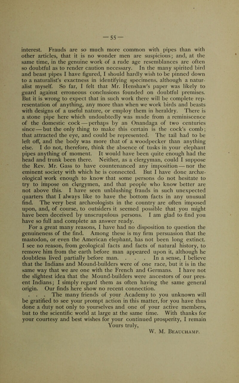 interest. Frauds are so much more common with pipes than with other articles, that it is no wonder men are suspicious; and, at the same time, in the genuine work of a rude age resemblances are often so doubtful as to render caution necessary. In the many spirited bird and beast ])ipes I have figured, I should hardly wish to be pinned down to a naturalist’s exactness in identifying specimens, although a natur- alist myself. So far, I felt that Mr. Henshaw’s paper was likely to guard against erroneous conclusions founded on doubtful premises. But it is wrong to expect that in such work there will be complete rep- resentation of anything, any more than when we work birds and beasts with designs of a useful nature, or employ them in heraldry. There is a stone pipe here which undoubtedly was made from a reminiscence of the domestic cock — perhaps by an Onandaga of two centuries since — but the only thing to make this certain is the cock’s comb ; that attracted the eye, and could be represented. The tail had to be left off, and the body was more that of a woodpecker than anything else. I do not, therefore, think the absence of tusks in your elephant pipes anything of moment. It would have been quite enough had the head and trunk been there. Neither, as a clergyman, could I suppose the Rev. Mr. Gass to have countenanced any imposition — nor the eminent society with which he is connected. But I have done archae- ological work enough to know that some persons do not hesitate to try to impose on clergymen, and that people who know better are not above this. I have seen unblushing frauds in such unexpected quarters that I always like to have the bottom facts in any unusual find. The very best archaeologists in the country are often imposed upon, and, of course, to outsiders it seemed possible that you might have been deceived by unscrupulous persons. I am glad to find you have so full and complete an answer ready. For a great many reasons, I have had no disposition to question the genuineness of the find. Among these is my firm persuasion that the mastodon, or even the American elephant, has not been long extinct. I see no reason, from geological facts and facts of natural history, to remove him from the earth before man appeared upon it, although he doubtless lived partially before man. . . . In a sense, I believe that the Indians and Mound-builders were of one race, but it is in the same way that we are one with the French and Germans. I have not the slightest idea that the Mound-builders were ancestors of our pres- ent Indians; I simply regard them as often having the same general origin. Our finds here show no recent connection. The many friends of your Academy to you unknown will be gratified to see your prompt action in this matter, for you have thus done a duty not only to yourselves and one of your active members, but to the scientific world at large at the same time. With thanks for your courtesy and best wishes for your continued prosperity, I remain Yours truly. W. M. Beauchamp.