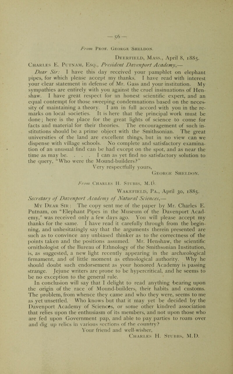 -56-: From Prof. George Siieldon, Deerfield, Mass., April 8, 1885. Chari.es K. Putnam, Esq., Preside?it Davenport Academy^— Dear Sir: I have this day received your pam|)hlet on elephant ])ipes, for which please acce[)t my thanks. I have read with interest your clear statement in defense of Mr. Gass and your institution. My sympathies are entirely with you against the cruel insinuations of Hen- shaw. I have great respect for an honest scientific expert, and an equal contempt for those sweeping condemnations based on the neces- sity of maintaining a theory. I am in full accord with you in the re- marks on local societies. It is here that the ])rincipal work must be done; here is the place for the great lights of science to come for facts and material for their theories. The encouragement of such in- stitutions should be a prime object with the Smithsonian. The great universities of the land are excellent things, but in no view can we dispense with village schools. No complete and satisfactory examina- tion of an unusual find can be had except on the s])ot, and as near the time as may be. ... I can as yet find no satisfactory solution to the query, “Who were the Mound-builders?” Very res])ectfully yours, George Shei.don. From Chari.es H. Stubhs, M. D. Wakefield, Pa., April 30, 1885. Secretary of Dave^iport Academy of Natural Sciences^— My Dear Sir : The copy sent me of the paj^er by Mr. Charles E. Putnam, on “Elephant Pipes in the Museum of the Davenport Acad- emy,” was received only a few days ago. You will please accejit my thanks for the same. I have read it carefully through from the begin- ning, and unhesitatingly say that the arguments therein presented are such as to convince any unbiased thinker as to the correctness of the points taken and the positions assumed. .Mr. Henshaw, the scientific ornithologist of the Bureau of Ethnology of the Smithsonian Institution, is, as suggested, a new light recently appearing in the archi^ological firmament, and of little moment as ethnological authority. Why he should doubt such endorsement as your honored Academy is ]>assing strange. Jejune writers are prone to be hy])ercritical, and he seems to be no excejition to the general rule. In conclusion will say that I delight to read anything bearing iqion the origin of the race of Mound-builders, their habits and customs. The problem, from whence they came and who they were, seems to me as yet unsettled. Who knows but that it may yet be decided by the Davenport Academy of Sciences, or some other kindred association that relies upon the enthusiasm of its members, and not iq)on those who are fed upon Government ])ap, and able to ]^ay parties to roam over and dig iq) relics in various sections of the country? \'our friend and well-wisher, Chari.es H. S'l’UHHs, M.D.