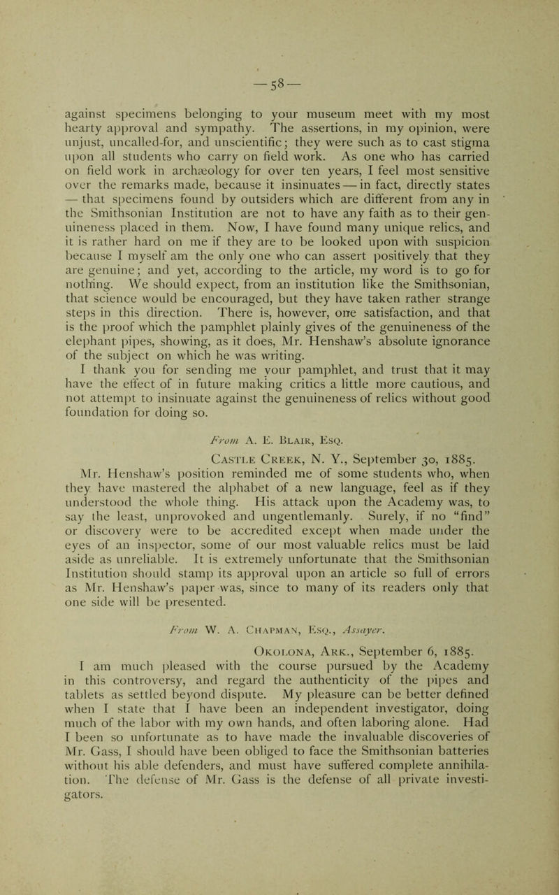 -58- against specimens belonging to your museum meet with my most hearty approval and sympathy. The assertions, in my opinion, were unjust, uncalled-for, and unscientific; they were such as to cast stigma upon all students who carry on field work. As one who has carried on field work in archaeology for over ten years, I feel most sensitive over the remarks made, because it insinuates — in fact, directly states — that specimens found by outsiders which are different from any in the Smithsonian Institution are not to have any faith as to their gen- uineness placed in them. Now, I have found many unique relics, and it is rather hard on me if they are to be looked upon with suspicion because I myself am the only one who can assert positively that they are genuine; and yet, according to the article, my word is to go for nothing. We should expect, from an institution like the Smithsonian, that science would be encouraged, but they have taken rather strange steps in this direction. There is, however, one satisfaction, and that is the proof which the pamphlet plainly gives of the genuineness of the elephant pipes, showing, as it does, Mr. Henshaw’s absolute ignorance of the subject on which he was writing. I thank you for sending me your pamphlet, and trust that it may have the effect of in future making critics a little more cautious, and not attempt to insinuate against the genuineness of relics without good foundation for doing so. Fro?n A. E. Blair, Esq. Castle Creek, N. Y., Sei)tember 30, 1885. Mr. Henshaw’s position reminded me of some students who, when they have mastered the alphabet of a new language, feel as if they understood the whole thing. His attack iqion the Academy was, to say the least, unprovoked and ungentlemanly. Surely, if no “find” or discovery were to be accredited except when made under the eyes of an inspector, some of our most valuable relics must be laid aside as unreliable. It is extremely unfortunate that the wSmithsonian Institution should stamp its approval upon an article so full of errors as Mr. Henshaw’s pajier was, since to many of its readers only that one side will be presented. From W. A. Chapman, Esq., Assayer. Okolona, Ark., September 6, 1885. I am much jdeased with the course pursued by the Academy in this controversy, and regard the authenticity of the pijies and tablets as settled beyond dis])ute. My pleasure can be better defined when I state that I have been an independent investigator, doing much of the labor with my own hands, and often laboring alone. Had I been so unfortunate as to have made the invaluable discoveries of Mr. Gass, I should have been obliged to face the Smithsonian batteries without his able defenders, and must have suffered complete annihila- tion. 'The defense of Mr. Gass is the defense of all [irivate investi- gators.