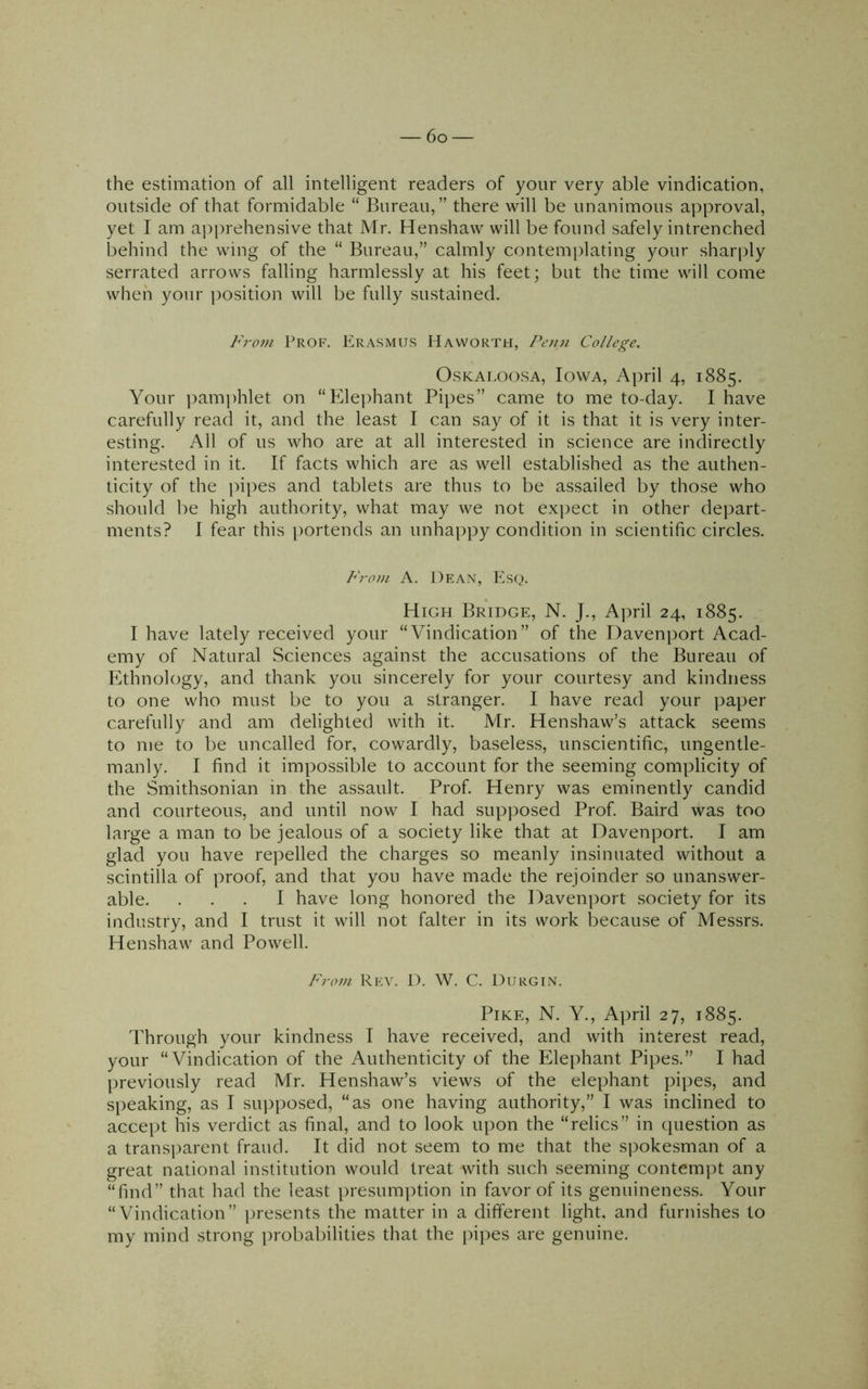 the estimation of all intelligent readers of your very able vindication, outside of that formidable “ Bureau,” there will be unanimous a]:>proval, yet I am api)rehensive that Mr. Henshaw will be found safely intrenched behind the wing of the “ Bureau,” calmly contemplating your sharply serrated arrows falling harmlessly at his feet; but the time will come when your i)osition will be fully sustained. From Prof. Erasmus Haworth, Penn College, OsKAi.oosA, Iowa, April 4, 1885. Your pamidilet on “Elei)hant Pipes” came to me to-day. I have carefully read it, and the least I can say of it is that it is very inter- esting. All of us who are at all interested in science are indirectly interested in it. If facts which are as well established as the authen- ticity of the pipes and tablets are thus to be assailed by those who should be high authority, what may we not ex])ect in other dejDart- ments? I fear this portends an unhappy condition in scientific circles. From A. Dean, ?2sq. High Bridge, N. J., April 24, 1885. I have lately received your “Vindication” of the Davenport Acad- emy of Natural Sciences against the accusations of the Bureau of Ethnology, and thank you sincerely for your courtesy and kindness to one who must be to you a stranger. I have read your paper carefully and am delighted with it. JVIr. Henshaw’s attack seems to me to be uncalled for, cowardly, baseless, unscientific, ungentle- manly. I find it impossible to account for the seeming complicity of the Smithsonian in the assault. Prof. Henry was eminently candid and courteous, and until now I had supposed Prof. Baird was too large a man to be jealous of a society like that at Davenport. I am glad you have repelled the charges so meanly insinuated without a scintilla of proof, and that you have made the rejoinder so unanswer- able. ... I have long honored the Davenport society for its industry, and I trust it will not falter in its work because of Messrs. Henshaw and Powell. From Rev. D. W. C. Durgin. Pike, N. Y., April 27, 1885. Through your kindness I have received, and with interest read, your “Vindication of the Authenticity of the Elephant Pipes.” I had jireviously read Mr. Henshaw’s views of the elephant pipes, and speaking, as I supposed, “as one having authority,” I was inclined to accept his verdict as final, and to look upon the “relics” in question as a transparent fraud. It did not seem to me that the spokesman of a great national institution would treat with such seeming contemjit any “find” that had the least presumption in favor of its genuineness. Your “Vindication” presents the matter in a different light, and furnishes to my mind strong probabilities that the pipes are genuine.