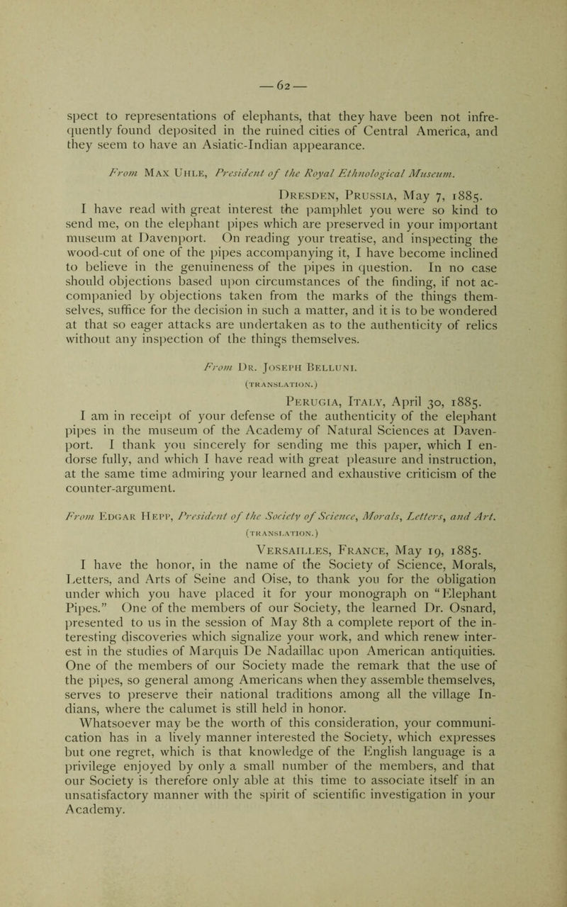 spect to representations of elephants, that they have been not infre- quently found deposited in the ruined cities of Central America, and they seem to have an Asiatic-Indian appearance. From Max Uhle, President of the Royal Ethnological Miiseum. Drp:sden, Prussia, May 7, 1885. I have read with great interest the pamphlet you were so kind to send me, on the elephant pipes which are preserved in your imjiortant museum at Davenport. On reading your treatise, and inspecting the wood-cut of one of the pipes accompanying it, I have become inclined to believe in the genuineness of the pipes in question. In no case should objections based upon circumstances of the finding, if not ac- companied by objections taken from the marks of the things them- selves, suffice for the decision in such a matter, and it is to be wondered at that so eager attacks are undertaken as to the authenticity of relics without any ins])ection of the things themselves. From Dr. Joseph Belluni. (translation.) Perugia, Italy, April 30, 1885. I am in receij^t of your defense of the authenticity of the elephant pipes in the museum of the Academy of Natural Sciences at Daven- port. I thank you sincerely for sending me this paper, which I en- dorse fully, and whicli I have read with great pleasure and instruction, at the same time admiring your learned and exhaustive criticism of the counter-argument. From Edc'tAR Hepp, President of the Society of Science^ Morals^ Plotters^ and Art. (translation.) Versailles, France, May 19, 1885. I have the honor, in the name of the Society of Science, Morals, Letters, and Arts of Seine and Oise, to thank you for the obligation under which you have placed it for your monograph on “Elephant Pipes.” One of the members of our Society, the learned Dr. Osnard, ])resented to us in the session of May 8th a complete report of the in- teresting discoveries which signalize your work, and which renew inter- est in the studies of Marquis De Nadaillac upon American antiquities. One of the members of our Society made the remark that the use of the pipes, so general among Americans when they assemble themselves, serves to preserve their national traditions among all the village In- dians, where the calumet is still held in honor. Whatsoever may be the worth of this consideration, your communi- cation has in a lively manner interested the Society, which expresses but one regret, which is that knowledge of the English language is a privilege enjoyed by only a small number of the members, and that our Society is therefore only able at this time to associate itself in an unsatisfactory manner with the spirit of scientific investigation in your Academy.